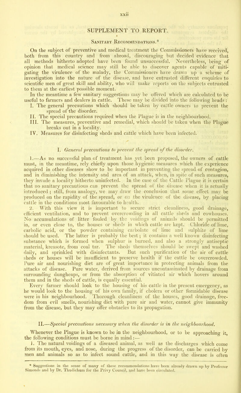 SUPPLEMENT TO REPORT. Sanitary Recommendations.* On the subject of preventive and medical treatment the Commissioners have received, both from this country and from abroad, discouraging but decided evidence that all methods hitherto adopted have been found unsuccessful. Nevertheless, being of opinion that medical science may still be able to discover agents capable of miti- gating the virulence of the malady, the Commissioners have drawn up a scheme of investigation into the nature of the disease, and have entrusted different enquiries to scientific men of great skill and ability, who will make reports on the subjects entrusted to them at the earliest possible moment. In the meantime a few sanitary suggestions may be offered which are calculated to be useful to farmers and dealers in cattle. These may be divided into the following heads : I. The general precautions which should be taken by cattle owners to prevent the spread of the disorder. II. The special precautions required when the Plague is in the neighbourhood. III. The measures, preventive and remedial, which should be taken when the Plague breaks out in a locality. IV. Measures for disinfecting sheds and cattle which have been infected. I. General 'precautions to prevent the spread of the disorder. 1. —As no successful plan of treatment has yet been proposed, the owners of cattle must, in the meantime, rely chiefly upon those hygienic measures which the experience acquired in other diseases show to be important in preventing the spread of contagion, and in diminishing the intensity and area of an attack, when, in spite of such measures, they invade a locality hitherto uninfected. In the case of the Cattle Plague it is certain that no sanitary precautious can prevent the spread of the disease when it is actually introduced ; still, from analogy, we may draw the conclusion that some effect may be produced on the rapidity of the spread, or on the virulence of the disease, by placing cattle in the conditions most favourable to health. 2. With this view it is important to secure strict cleanliness, good drainage, efficient ventilation, and to prevent overcrowding in all cattle sheds and cowhouses. No accumulations of litter fouled by the voidings of animals should be permitted in, or even close to, the houses or sheds in which cattle are kept. Chloride of lime, carbolic acid, or the powder containing carbolate of lime and sulphite of lime should be used. The latter is probably the best; it contains a well known disinfecting substance which is formed when sulphur is burned, and also a strongly antiseptic material, kreasote, from coal tar. The sheds themselves should be swept and washed daily, and sprinkled with disinfectants. But such purification of the air of cattle sheds or houses will be insufficient to preserve health if the cattle be overcrowded. Pure air and nourishing diet are of great importance in protecting animals from the attacks of disease. Pure water, derived from sources uncontaminated by drainage from surrounding dungheaps, or from the absorption of vitiated air which hovers around them and in the sheds of cattle, is equally essential. Every farmer should look to the housing of his cattle in the present emergency, as he would look to the housing of his own family, if cholera or other formidable disease were in his neighbourhood. Thorough cleanliness of the houses, good drainage, free- dom from evil smells, nourishing diet with pure air and water, cannot give immunity from the disease, but they may offer obstacles to its propagation. II.—Special precautions necessary when the disorder is in the neighbourhood. Whenever the Plague is known to be in the neighbourhood, or to be approaching it, the following conditions must be borne in mind: — 1. The natural voidings of a diseased animal, as well as the discharges which come from its mouth, eyes, and nose, during the progress of the disorder, can be carried by men and animals so as to infect sound cattle, and in this way the disease is often * Suggestions in the sense of many of these recommendations have been already drawn up by Professor Simonds and by Dr. Thudiclium for the Privy Council, and have been circulated.