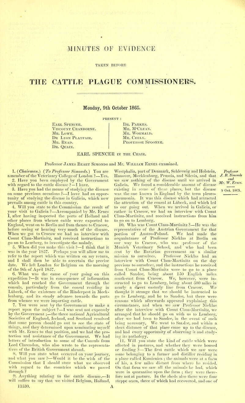 TAKEN BEFORE THE CATTLE PLAGUE COMMISSIONERS. Monday, 9th October 1865. PRESENT : Earl Spencer. Yiscount Cranborne. Mr. Lowe. Dr Lyon Playfair. Mr. Read. Dr. Quain. Dr. Parkes. Mr. M'Clean. Mr. Wormald. Mr. Ceely. Professor Spooner. EARL SPENCER in the Chair. Professor James Beart Simonds ancl Mr. William Ernes examined. (Chairman.') (To Professor Simonds.) You are a member of tlie Veterinary College of London ?—Yes. 2. Have you been employed by the Government with regard to the cattle disease ?—I have. 3. Have you had the means of studying the disease on some previous occasions ?—I have had an oppor- tunity of studying the disease in Galicia, which now prevails among cattle in this country. 4. Will you state to the Commission the result of your visit to Galicia ?—Accompanied by Mr. Ernes I, after having inspected the ports of Holland and other places from whence cattle were exported to England, went on to Berlin and from thence to Cracow, before seeing or hearing very much of the disease. When we got to Cracow we had an interview with Count Clam-Martinitz, and received instructions to go on to Lemberg, to investigate the malady. 5. When did you make this visit ?—I think that it was in the year 1857. Perhaps you will allow me to refer to the report which was written on my return, and I shall then be able to ascertain the precise date. We left London for Belgium on the morning of the 9th of April 1857. 6. What was the cause of your going on this expedition ?—It was in consequence of information which had reached the Government through the consuls, particularly from the consul residing in Liibeck, of the existence of the Rinderpest in Meck- lenburg, and its steady advance towards the parts from whence we were importing cattle. 7. You were sent by the Government to make a report upon the subject ?—I was sent not expressly by the Government ;—the three national Agricultural Societies of England, Ireland, and Scotland resolved that some person should go out to see the state of things, and they determined upon nominating myself with Mr. Ernes to that position, and we had the pro- tection and assistance of the Government. We had letters of introduction to some of the Consuls from Lord Clarendon, who also wrote to the representa- tives of the British Government abroad. 8. Will you state what occurred on your journey, and what you saw ?—Would it be the wish of the Commission that I should state what we observed with regard to the countries which we passed through ? 9. Anything relating to the cattle disease.—It will suffice to say that we visited Belgium, Holland, 13530. A Westphalia, part of Denmark, Schleswig and Holstein, Hanover, Mecklenburg, Prussia, and Silesia, and that we saw nothing of the disease until we arrived in Galicia. We found a considerable amount of disease existing in some of these places, but the disease Avas the one known in England by the term pleuro- pneumonia. It was this disease which had attracted the attention of the consul at Liibeck, and which led to our going out. When we arrived in Galicia, or rather in Cracow, we had an interview with Count Clam-Martinitz, and received instructions from him to go on to Lemburg. 10. Who was Count Clam-Martinitz ?—He was the representative of the Austrian Government for that portion of Austro-Poland. We had made the acquaintance of Professor Nicklas at Berlin on our way to Cracow, who was professor of the Munich Veterinary School, and who had been sent by the Bavarian government on- a similar mission to ourselves. Professor Nicklas had an interview with Count Clam-Martinitz on the day previous to ourselves, and the insti’uctions he received from Count Clam-Martinitz were to go to a place called Sandec, being about 150 English miles south-east from Cracow. We, however, Avere in- structed to go to Lemberg, being about 500 miles in nearly a direct easterly line .from Cracow. We thought it strange that we should be instructed to go to Lemberg, and he to Sandec, but there were reasons which afterwards appeared explaining this circumstance, and when we saw Professor Nick las after the interview with Count Clam-Martinitz, we arranged that he should go on with us to Lemberg, after we had been to Sandec, in the event of such being necessary, We went to Sandec, and within a short distance of that place came up to the disease, and had every opportunity of observing it and study- ing its pathology. 11. Will you state the kind of cattle which were affected in pastures, and whether they were housed or feeding ?—The first cattle which we saw were some belonging to a farmer and distiller residing in a place called Kamienica ; the animals were at a farm of his, a few miles distant from where he resided. On that farm we saw all the ainimals he had, which were in quarantine upon the farm ; they were there- fore not at pasture. In the sheds also there Avere four steppe oxen, three of which had recovered, and one of Professor J. B. Simonds and Mr. W. Ernes. 9 Oct. 1865.