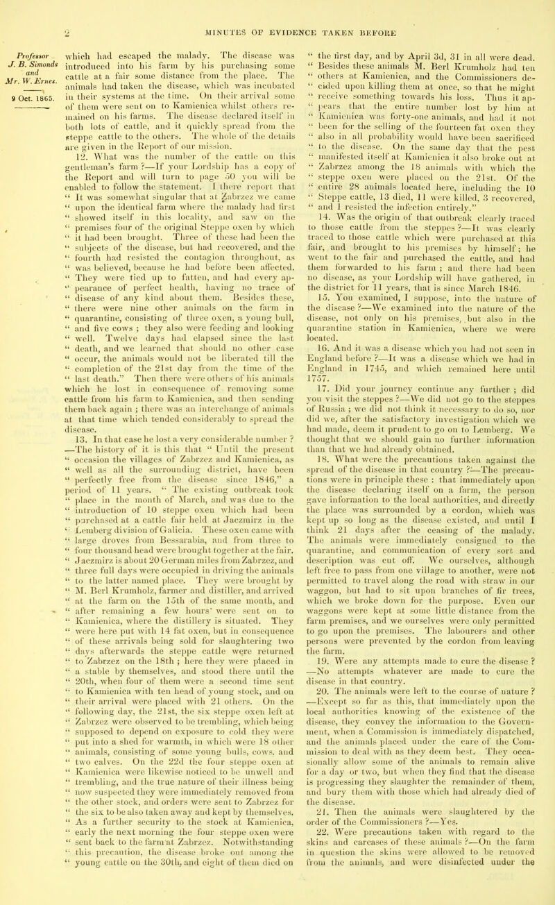 Professor J. B. Simonds and Mr. W. Ernes. 9 Oct. 1865. which had escaped the malady. The disease was introduced into his farm by his purchasing some cattle at a fair some distance from the place. The animals had taken the disease, which was incubated in their systems at the time. On their arrival some of them were sent on to Kamienica whilst others re- mained on his farms. The disease declared itself in both lots of cattle, and it quickly spread from the steppe cattle to the others. The whole of the details are given in the Report of our mission. 12. What was the number of the cattle on this gentleman’s farm ?—If your Lordship has a copy of the Report and will turn to page 60 you will be enabled to follow the statement. I there report that “ It was somewhat singular that at Zabrzez we came “ upon the identical farm where the malady had first “ showed itself in this locality, and saw on the “ premises four of the original Steppe oxen by which “ it had been brought. Three of these had been the “ subjects of the disease, but had recovered, and the “ fourth had resisted the contagion throughout, as “ was believed, because he had before been affected. “ They were tied up to fatten, and had every ap- “ pearance of perfect health, having no trace of “ disease of any kind about them. Besides these, “ there were nine other animals on the farm in “ quarantine, consisting of three oxen, a young bull, “ and five cows ; they also were feeding and looking “ well. Twelve days had elapsed since the last “ death, and we learned that should no other case “ occur, the animals would not be liberated till the completion of the 21st day from the time of the “ last death.” Then there were others of his animals which he lost in consequence of removing some cattle from his farm to Kamienica, and then sending them back again ; there was an interchange of animals at that time which tended considerably to spread the disease. 13. In that case he lost a very considerable number ? —The history of it is this that “ Until the present “ occasion the villages of Zabrzez and Kamienica, as “ well as all the surrounding district, have been “ perfectly free from the disease since 1846,” a period of 11 years. “ The existing outbreak took “ place in the month of March, and was due to the “ introduction of 10 steppe oxen which had been “ purchased at a cattle fair held at Jaczrairz in the Lemberg division of Galicia. These oxen came with “ large droves from Bessarabia, and from three to “ four thousand head were brought together at the fair. “ Jaczmirz is about 20 German miles from Zabrzez, and “ three full days were occupied in driving the animals “ to the latter named place. They were brought by “ M. Berl Krumholz, farmer and distiller, and arrived “ at the farm on the loth of the same month, and “ after remaining a few hours' were sent on to “ Kamienica, where the distillery is situated. They “ were here put with 14 fat oxen, but in consequence “ of these arrivals being sold for slaughtering two “ days afterwards the steppe cattle wqre returned “ to Zabrzez on the 18th ; here they were placed in “ a stable by themselves, and stood there until the “ 20th, when four of them were a second time sent “ to Kamienica with ten head of young stock, and on “ their arrival were placed with 21 others. On the 4‘ following day, the 21st, the six steppe oxen left at “ Zabrzez were observed to be trembling, which being .“ supposed to depend on exposure to cold they were “ put into a shed for warmth, in which were 18 other “ animals, consisting of some young bulls, cows, and “ two calves. On the 22d the four steppe oxen at “ Kamienica were likewise noticed to be unwell and “ trembling, and the true nature of their illness being “ now suspected they were immediately removed from “ the other stock, and orders were sent to Zabrzez for “ the six to be also taken away and kept by themselves. “ As a further security to the stock at Kamienica, “ early the next morning the four steppe oxen were “ sent back to the farm at Zabrzez. Notwithstanding “ this precaution, the disease broke out among the “ young cattle on the 30th, and eight of them died on “ the first day, and by April 3d, 31 in all were dead. “ Besides these animals M. Berl Krumholz had ten “ others at Kamienica, and the Commissioners de- “ cided upon killing them at once, so that he might “ receive something towards his loss. Thus it ap- “ pears that the entire number lost by him at “ Kamienica was forty-one animals, and had it not “ been for the selling of the fourteen fat oxen they “ also in all probability would have been sacrificed “ to the disease. On the same day that the pest “ manifested itself at Kamienica it also broke out at “ Zabrzez among the 18 animals with which the “ steppe oxen were placed on the 21st. Of the “ entire 28 animals located here, including the 10 “ Steppe cattle, 13 died, 11 were killed, 3 recovered, “ and 1 resisted the infection entirely.” 14. Was the origin of that outbreak clearly traced to those cattle from the steppes ?—It was clearly traced to those cattle which were purchased at this fair, and brought to his premises by himself; he went to the fair and purchased the cattle, and had them forwarded to his farm ; and there had been no disease, as your Lordship will have gathered, in the district for 11 years, that is since March 1846. 15. You examined, I suppose, into the nature of the disease ?—We examined into the nature of the disease, not only on his premises,. but also in the quarantine station in Kamienica, where we were located. 16. And it was a disease which you had not seen in England before ?—It was a disease which we had in England in 1745, and which remained here until 1757. 17. Did your journey continue any further ; did you visit the steppes ?—We did not go to the steppes of Russia ; we did not think it necessary to do so, nor did we, after the satisfactory investigation which we had made, deem it prudent to go on to Lemberg. We thought that we should gain no further information than that we had already obtained. 18. What were the precautions taken against the spread of the disease in that country ?-—The precau- tions were in principle these : that immediately upon the disease declaring itself on a farm, the person gave information to the local authorities, and directly the place was surrounded by a cordon, which was kept up so long as the disease existed, and until I think 21 days after the ceasing of the malady. The animals were immediately consigned to the quarantine, and communication of every sort and description was cut off. We ourselves, although left free to pass from one village to another, were not permitted to travel along the road with straw in our waggon, but had to sit upon branches of fir trees, which we broke down for the purpose. Even our waggons were kept at some little distance from the farm premises, and we ourselves were only permitted to go upon the premises. The labourers and other persons were prevented by the cordon from leaving the farm. 19. Were any attempts made to cure the disease ? —No attempts whatever are made to cure the disease in that country. 20. The animals were left to the course of nature ? —Except so far as this, that immediately upon the local authorities knowing of the existence of the disease, they convey the information to the Govern- ment, when a Commission is immediately dispatched, and the animals placed under the care of the Com- mission to deal with as they deem best. They occa- sionally allow some of the animals to remain alive for a day or two, but when they find that the disease is progressing they slaughter the remainder of them, and bury them with those which had already died of the disease. 21. Then the animals were slaughtered by the order of the Commissioners ?—Yes. 22. Were precautions taken with regard to the skins and carcases of these animals ?—On the farm in question the skins were allowed to be removed from the animals, and were disinfected under the