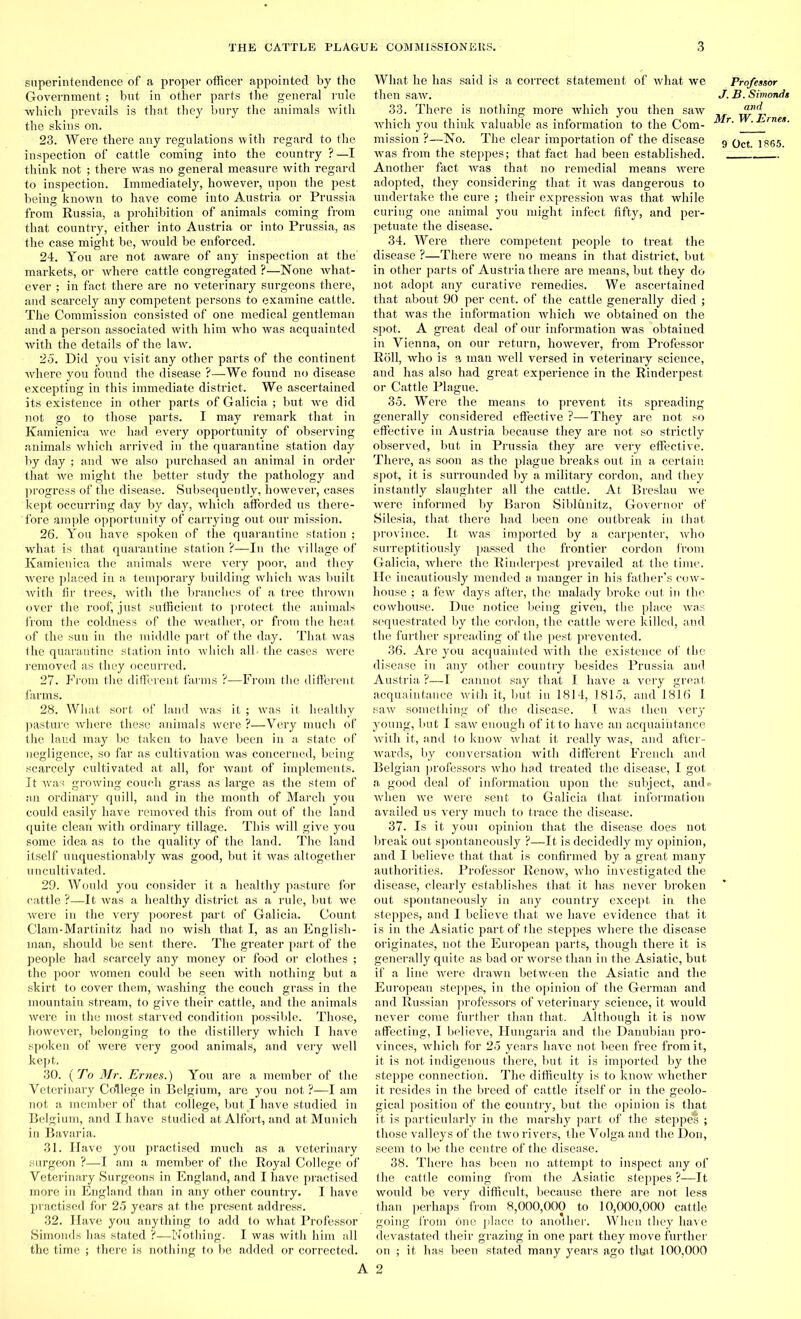 superintendence of a proper officer appointed by the Government; but in other parts the general rule which prevails is that they bury the animals with the skins on. 23. Were there airy regulations with regard to the inspection of cattle coming into the country ?—I think not ; there was no general measure with regard to inspection. Immediately, however, upon the pest being known to have come into Austria or Prussia from Russia, a prohibition of animals coming from that country, either into Austria or into Prussia, as the case might be, would be enforced. 24. You are not aware of any inspection at the' markets, or where cattle congregated ?—None what- ever ; in fact there are no veterinary surgeons there, and scarcely any competent persons to examine cattle. The Commission consisted of one medical gentleman and a person associated with him -who was acquainted with the details of the law. 25. Did you visit any other parts of the continent where you found the disease ?—We found no disease excepting in this immediate district. We ascertained its existence in other parts of Galicia ; but we did not go to those parts. I may remark that in Kamienica we had every opportunity of observing animals which arrived in the quarantine station day by day ; and we also purchased an animal in order that we might the better study the pathology and progress of the disease. Subsequently, however, cases kept occurring day by day, which afforded us there- fore ample opportunity of carrying out our mission. 26. You have spoken of the quarantine station ; what is that quarantine station ?—In the village of Kamienica the animals were very poor, and they were placed in a temporary building which was built with fir trees, with the branches of a tree thrown over the roof, just sufficient to protect the animals from the coldness of the weather, or from the heat of the sun in the middle part of the day. That was the quarantine station into which all. the cases were removed as they occurred. 27. From the different farms ?—From the different farms. 28. What sort of land was it ; was it healthy pasture where these animals were ?—Very much of the laud may be taken to have been in a state of negligence, so far as cultivation was concerned, being scarcely cultivated at all, for want of implements. It was growing couch grass as large as the stem of an ordinary quill, and in the month of March you could easily have removed this from out of the land quite clean with ordinary tillage. This will give you some idea as to the quality of the land. The land itself unquestionably was good, but it was altogether uncultivated. 29. Would you consider it a healthy pasture for cattle ?—It was a healthy district as a rule, but we were in the very poorest part of Galicia. Count Clam-Mar tinitz had no wish that I, as an English- man, should be sent there. The greater part of the people had scarcely any money or food or clothes ; the poor women could be seen with nothing but a skirt to cover them, washing the couch grass in the mountain stream, to give their cattle, and the animals were in the most starved condition possible. Those, however, belonging to the distillery which I have spoken of were very good animals, and very well kept. 30. {To Mr. Ernes.) You are a member of the Veterinary College in Belgium, are you not ?—I am not a member of that college, but I have studied in Belgium, and I have studied at Alfort, and at Munich in Bavaria. 31. Have you practised much as a veterinary surgeon ?—I am a member of the Royal College of Veterinary Surgeons in England, and I have practised more in England than in any other country. I have practised for 25 years at the present address. 32. Have you anything to add to what Professor Simonds has stated ?—Nothing. I was with him all the time ; there is nothing to be added or corrected. What he has said is a correct statement of what we then saw. 33. There is nothing more which you then saw which you think valuable as information to the Com- mission ?—No. The clear importation of the disease was from the steppes; that fact had been established. Another fact was that no remedial means were adopted, they considering that it was dangerous to undertake the cure ; their expression was that while curing one animal you might infect fifty, and per- petuate the disease. 34. Were there competent people to treat the disease ?—There were no means in that district, but in other parts of Austria there are means, but they do not adopt any curative remedies. We ascertained that about 90 per cent, of the cattle generally died ; that was the information which we obtained on the spot. A great deal of our information was obtained in Vienna, on our return, however, from Professor Roll, who is a man well versed in veterinary science, and has also had great experience in the Rinderpest or Cattle Plague. 35. Were the means to prevent its spreading generally considered effective ?—They are not so effective in Austria because they are not so strictly observed, but in Prussia they are very effective. There, as soon as the plague breaks out in a certain spot, it is surrounded by a military cordon, and they instantly slaughter all the cattle. At Breslau we were informed by Baron Siblunitz, Governor of Silesia, that there had been one outbreak in that province. It was imported by a carpenter, who surreptitiously passed the frontier cordon from Galicia, where the Rinderpest prevailed at the time. He incautiously mended a manger in his father’s cow- house ; a few days after, the malady broke out in the cowhouse. Due notice being given, the place was sequestrated by the cordon, the cattle were killed, and the further spreading of the pest prevented. 36. Are you acquainted with the existence of the disease in any other country besides Prussia and Austria ?—I cannot say that I have a very great acquaintance with it, but in 1814, 1815, and 1816 I saw something of the disease. I was then very young, but I saw enough of it to have an acquaintance with it, and to know what it really was, and after- wards, by conversation with different French and Belgian professors who had treated the disease, I got a good deal of information upon the subject, and • when we were sent to Galicia that information availed us very much to trace the disease. 37. Is it youi opinion that the disease does not break out spontaneously ?—It is decidedly my opinion, and I believe that that is confirmed by a great many authorities. Professor Renow, who investigated the disease, clearly establishes that it has never broken out spontaneously in any country except in the steppes, and I believe that we have evidence that it is in the Asiatic part of the steppes where the disease originates, not the European parts, though there it is generally quite as bad or worse than in the Asiatic, but if a line were drawn between the Asiatic and the European steppes, in the opinion of the German and and Russian professors of veterinary science, it would never come further than that. Although it is now affecting, I believe, Hungaria and the Danubiau pro- vinces, which for 25 years have not been free from it, it is not indigenous there, but it is imported by the steppe connection. The difficulty is to know whether it resides in the breed of cattle itself or in the geolo- gical position of the country, but the opinion is that it is particularly in the marshy part of the steppes ; those valleys of the two rivers, the Volga and the Don, seem to be the centre of the disease. 38. There has been no attempt to inspect any of the cattle coming from the Asiatic steppes ?—It would be very difficult, because there are not less than perhaps from 8,000,000 to 10,000,000 cattle going from one place to another. When they have devastated their grazing in one part they move further on ; it has been stated many years ago that 100,000 A 2 Professor J. B. Simonds and Mr. W. Ernes.