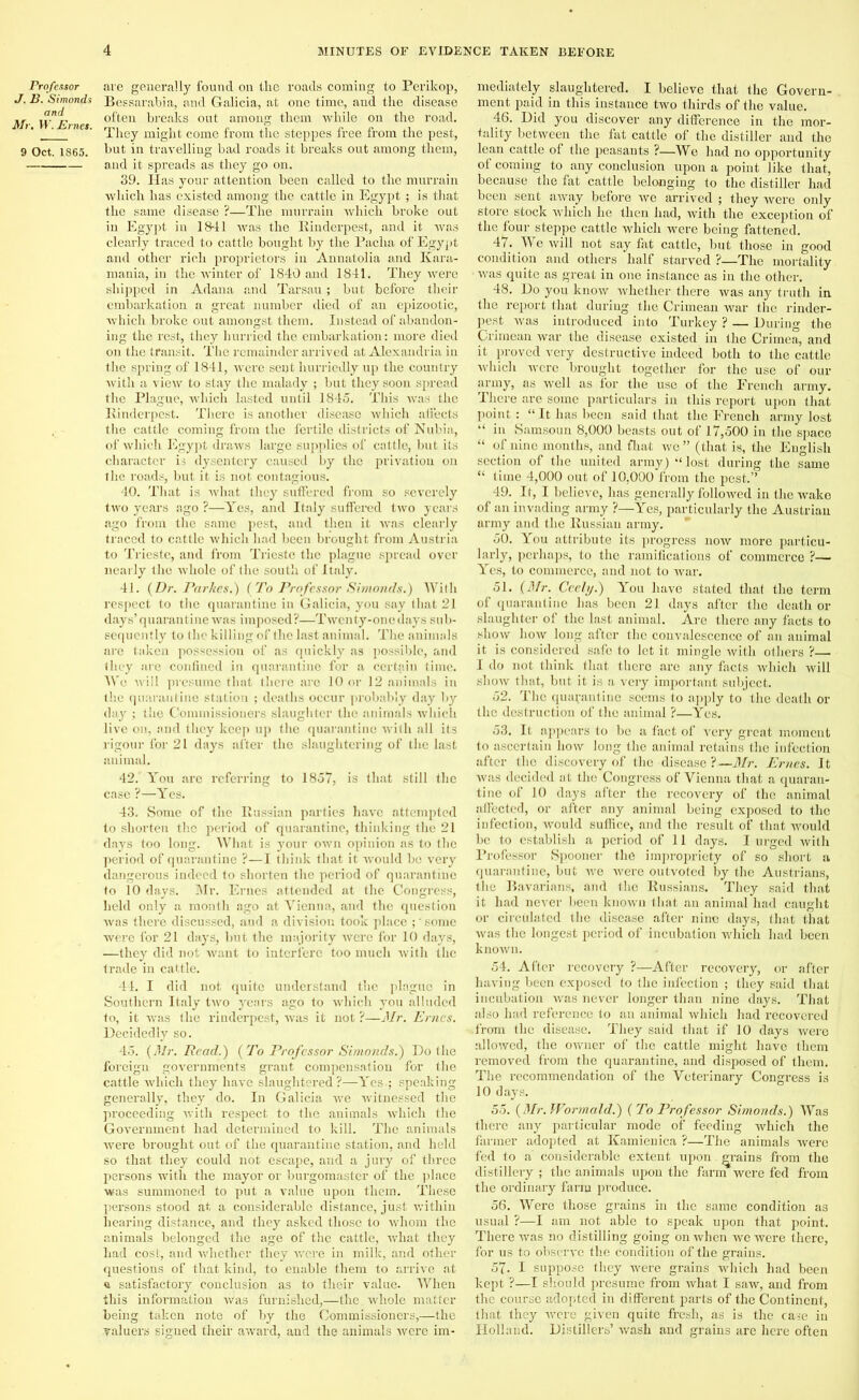 Professor J. B. Simonds and Mr. W. Ernes. 9 Oct. 1865. are generally found on the roads coming to Perikop, Bessarabia, and Galicia, at one time, and the disease often breaks out among them while on the road. They might come from the steppes free from the pest, but in travelling bad roads it breaks out among them, and it spreads as they go on. 39. Has your attention been called to the murrain which has existed among the cattle in Egypt ; is that the same disease ?—The murrain which broke out in Egypt in 1841 was the Rinderpest, and it was clearly traced to cattle bought by the Pacha of Egypt and other rich proprietors in Annatolia and Iiara- mania, in the winter of 1840 and 1841. They were shipped in Adana and Tarsau; but before their embarkation a great number died of an epizootic, which broke out amongst them. Instead of abandon- ing the rest, they hurried the embarkation: more died on the transit. The remainder arrived at Alexandria in the spring of 1841, were sent hurriedly up the country with a view to stay the malady ; but they soon spread the Plague, which lasted until 1845. This Avas the Rinderpest. There is another disease which affects the cattle coming from the fertile districts of Nubia, of which Egypt draws large supplies of cattle, hut its character is dysentery caused by the privation on the roads, but it is not contagious. 40. That is what they suffered from so severely two years ago ?—Yes, and Italy suffered two years ago from the same pest, and then it was clearly traced to cattle which had been brought from Austria to Trieste, and from Trieste the plague spread over nearly the whole of the south of Italy. 41. (Dr. Par he s.) (To Professor Simonds.) With respect to the quarantine in Galicia, you say that 21 days’ quarantine was imposed?—Twenty-one days sub- sequently to the killing of the last animal. The animals are taken possession of as quickly as possible, and they are confined in quarantine for a certain time. Wo wiil presume that there are 10 or 12 animals in the quarantine station ; deaths occur probably day by day ; the Commissioners slaughter the animals which live on, and they keep up the quarantine with all its rigour for 21 days after the slaughtering of the last animal. 42. You are referring to 1857, is that still the case ?—Yes. 43. Some of the Russian parties have attempted to shorten the period of quarantine, thinking the 21 days too long. What is your own opinion as to the period of quarantine ?—I think that it would be very dangerous indeed to shorten the period of quarantine to 10 days. Mr. Ernes attended at the Congress, held only a month ago at Vienna, and the question was there discussed, and a division took place ;' some were for 21 days, but the majority were for 10 days, —they did not want to interfere too much with the trade in cattle. 44. I did not quite understand the plague in Southern Italy two years ago to which you alluded to, it was the rinderpest, was it not ?—Mr. Ernes. Decidedly so. 45. (Mr. Read.) (To Professor Simonds.) Do the foreign governments grant compensation for the cattle which they have slaughtered?—Yes-; speaking generally, they do. In Galicia we witnessed the proceeding with respect to the animals which the Government had determined to kill. The animals were brought out of the quarantine station, and held so that they could not escape, and a jury of three persons with the mayor or burgomaster of the place was summoned to put a value upon them. These persons stood at a considerable distance, just within hearing distance, and they asked those to whom the animals belonged the age of the cattle, what they had cost, and whether they were in milk, and other questions of that kind, to enable them to arrive at a satisfactory conclusion as to their value. When this information was furnished,—the. whole matter being taken note of by the Commissioners,—the valuers signed their award, and the animals were im- mediately slaughtered. I believe that the Govern- ment paid in this instance two thirds of the value. 46. Did you discover any difference in the mor- tality between the fat cattle of the distiller and the lean cattle of the peasants ?—We had no opportunity of coming to any conclusion upon a point like that, because the fat cattle belonging to the distiller had been sent away before we arrived ; they were only store stock which he then had, with the exception of the four steppe cattle which were being fattened. 47. We will not say fat cattle, but those in good condition and others half starved ?—The mortality ■ was quite as great in one instance as in the other. 48. Do you know whether there was any truth in the report that during the Crimean war the rinder- pest was introduced into Turkey ? — During the Crimean war the disease existed in the Crimea, and it proved very destructive indeed both to the cattle which were brought together for the use of our army, as well as for the use of the French army. There are some particulars in this report upon that point : “ It has been said that the French army lost “ in Samsoun 8,000 beasts out of 17,500 in the space “ of nine months, and fhat we ” (that is, the English section of the united army) *< lost during the same “ time 4,000 out of 10,000 from the pest.’’ 49. It, I believe, has generally followed in the wake of an invading army ?—Yes, particularly the Austrian army and the Russian army. 50. You attribute its progress now more particu- larly, perhaps, to the ramifications of commerce ?— Yes, to commerce, and not to Avar. 51. (Mr. Cccly.) You have stated that the term of quarantine has been 21 days after the death or slaughter of the last animal. Are there any facts to show Iioav long after the convalescence of an animal it is considered safe to let it mingle with others ?— I do not think that there are any facts which will sIioav that, but it is a very important subject. 52. The quarantine seems to apply to the death or the destruction of the animal ?—Yes. 53. It appears to be a fact of very great moment to ascertain how long the animal retains the infection after the discovery of the disease ?—Mr. Ernes. It was decided at the Congress of Vienna that a quaran- tine of 10 days after the recovery of the animal affected, or after any animal being exposed to the infection, Avould suffice, and the result of that Avould he to establish a period of 11 days. I urged with Professor Spooner the impropriety of so short a quarantine, but avc Avere outvoted by the Austrians, the Bavarians, and the Russians. They said that it had never been knoAvn that an animal had caught or circulated the disease after nine days, that that Avas the longest period of incubation which had been known. 54. After recovery ?—After recovery, or after haviug been exposed to the infection ; they said that incubation Avas never longer than nine days. That also had reference to an animal which had recovered •from the disease. They said that if 10 days were alloAved, the OAvner of the cattle might have them removed from the quarantine, and disposed of them. The recommendation of the Veterinary Congress is 10 days. 55. (Mr.Wormald.) (To Professor Simonds.) Was there any particular mode of feeding which the farmer adopted at Ilamienica ?—The animals were fed to a considerable extent upon. grains from the distillery ; the animals upon the farm were fed from the ordinary farm produce. 56. Were those grains in the same condition as usual ?—I am not able to speak upon that point. There Avas no distilling going on Avhen avc were there, for us to observe the condition of the grains. 57. I suppose they Avere grains which had been kept ?—I should presume from Avhat I saw, and from the course adopted in different parts of the Continent, that they Avere given quite fresh, as is the case in Holland. Distillers’ Avash and grains are here often