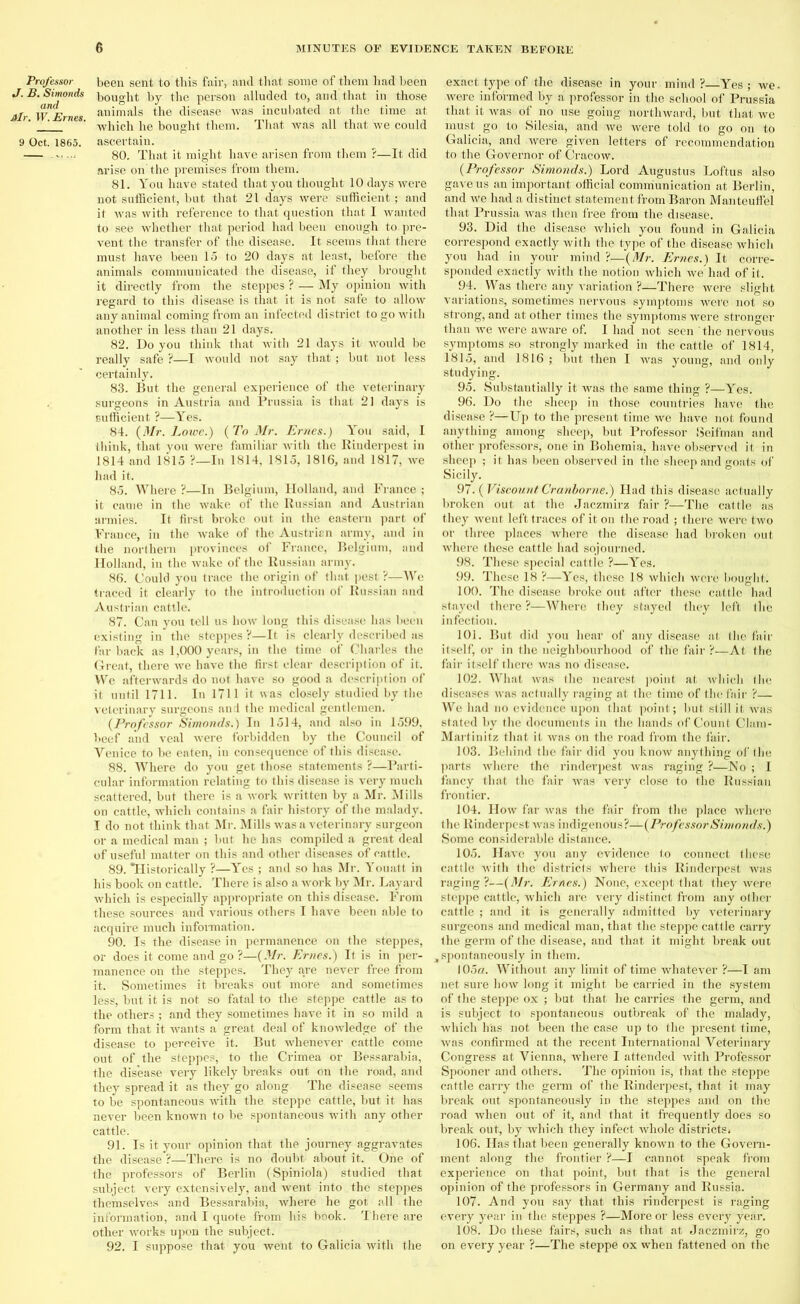 Professor J. B. Simonds and Air. W. Ernes. 9 Oct. 1865. been sent to this fair, and that some of them had been bought by the person alluded to, and that in those animals the disease was incubated at the time at which he bought them. That was all that we could ascertain. 80. That it might have arisen from them ?—It did arise on'the premises from them. 81. You have stated that you thought 10 days were not sufficient, but that 21 days were sufficient ; and it was with reference to that question that I wanted to see whether that period had been enough to. pre- vent the transfer of the disease. It seems that there must have been 15 to 20 days at least, before the animals communicated the disease, if they brought it directly from the steppes ? — My opinion with regard to this disease is that it is not safe to allow any animal coming from an infected district to go with another in less than 21 days. 82. Do you think that with 21 days it would be really safe ?—I would not say that ; but not less certainly. 83. But the general experience of the veterinary surgeons in Austria and Prussia is that 21 days is sufficient ?—Yes. 84. {Mr. Lowe.) {To Mr. Ernes.) You said, I think, that you were familiar with the Rinderpest in 1814 and 1815 ?—In 1814, 1815, 1816, and 1817, we had it. 85. Where ?—In Belgium, Holland, and France ; it came in the wake of the Russian and Austrian armies. It first broke out in the eastern part of France, in the wake of the Austrian army, and in the northern provinces of France, Belgium, and Holland, in the wake of the Russian army. 86. Could you trace the origin of that pest ?—We traced it clearly to the introduction of Russian and Austrian cattle. 87. Can you tell us hotv long this disease has been existing in the steppes ?—It is clearly described as far back as 1,000 years, in the time of Charles the Great, there we have the first clear description of it. We afterwards do not have so good a description of it until 1711. In 1711 it was closely studied by the veterinary surgeons and the medical gentlemen. {Professor Simonds.) In 1514, and also in 1599, beef and veal were forbidden by the Council of Venice to be eaten, in consequence of this disease. 88. Where do you get those statements ?—Parti- cular information relating to this disease is very much scattered, but there is a work written by a Mr. Mills on cattle, which contains a fair history of the malady. I do not think that Mr. Mills was a veterinary surgeon or a medical man ; but he has compiled a great deal of useful matter on this and other diseases of cattle. 89. Historically ?—Yes ; and so has Mr. Youatt in his book on cattle. There is also a work by Mr. Layard which is especially appropriate on this disease. From these sources and various others I have been able to acquire much information. 90. Is the disease in permanence on the steppes, or does it come and go ?—{Mr. Ernes.) It is in per- manence on the steppes. They are never free from it. Sometimes it breaks out more and sometimes less, but it is not so fatal to the steppe cattle as to the others ; and they sometimes have it in so mild a form that it wants a great deal of knowledge of the disease to perceive it. But whenever cattle come out of the steppes, to the Crimea or Bessarabia, the disease very likely breaks out on the road, and they spread it as they go along The disease seems to be spontaneous with the steppe cattle, but it has never been known to be spontaneous with any other cattle. 91. Is it your opinion that the journey aggravates the disease ?—There is no doubt about it. One of the professors of Berlin (Spiniola) studied that subject very extensively, and went into the steppes themselves and Bessarabia, where he got all the information, and I quote from his book. There are other works upon the subject. 92. I suppose that you went to Galicia with the exact type of the disease in your mind ?—Yes ; we were informed by a professor in the school of Prussia that it was of no use going northward, but that we must go to Silesia, and we were told to go on to Galicia, and were given letters of recommendation to the Governor of Cracow. {Professor Simonds.) Lord Augustus Loftus also gave us an important official communication at Berlin, and we had a distinct statement from Baron Manteuffel that Prussia was then free from the disease. 93. Did the disease which you found in Galicia correspond exactly with the type of the disease which you had in your mind ?—{Mr. Ernes.) It corre- sponded exactly with the notion which we had of it. 94. Was there any variation ?—There were slight variations, sometimes nervous symptoms were not so strong, and at other times the symptoms were stronger than we were aware of. I had not seen the nervous symptoms so strongly marked in the cattle of 1814, 1815, and 1816 ; but then I was young, and only studying. 95. Substantially it was the same thing ?—Yes. 96. Do the sheep in those countries have the disease ?—Up to the present time we have not found anything among sheep, but Professor Seifman and other professors, one in Bohemia, have observed it in sheep ; it has been observed in the sheep and goats of Sicily. 97. {Viscount Cranborne.) Had this disease actually broken out at the Jaczmirz fair ?—The cattle as they went left traces of it on the road ; there were two or three places where the disease had broken out where these cattle had sojourned. 98. These special cattle ?—Yes. 99. These 18 ?—Yes, these 18 which were bought. 100. The disease broke out after these cattle had stayed there ?—Where they stayed they left the infection. 101. But did you hear of any disease at the fair itself, or in the neighbourhood of the fair ?—At the fair itself there was no disease. 102. What was the nearest point at which the diseases was actually raging at the time of the fair ?— We had no evidence upon that point; but still it was stated by the documents in the hands of Count Clam- Martinitz that it was on the road from the fair. 103. Behind the fair did you know anything of the parts where the rinderpest was raging ?—No ; I fancy that the fair was very close to the Russian frontier. 104. How far was the fair from the place where the Rinderpest was indigenous?—{ProfessorSimonds.) Some considerable distance. 105. Have you any evidence to connect these cattle with the districts where this Rinderpest was raging ?—{Mr. Ernes.) None, except that they were steppe cattle, which are very distinct from any other cattle ; and it is generally admitted by veterinary surgeons and medical man, that the steppe cattle carry the germ of the disease, and that it might break out , spontaneously in them. 105a. Without any limit of time whatever ?—I am net sure how long it might be carried in the system of the steppe ox ; but that he carries the germ, and is subject to spontaneous outbreak of the malady, which has not been the case up to the present time, was confirmed at the recent International Veterinary Congress at Vienna, where I attended with Professor Spooner and others. The opinion is, that the steppe cattle carry the germ of the Rinderpest, that it may break out spontaneously in the steppes and on the road when out of it, and that it frequently does so break out, by which they infect whole districtSi 106. Has that been generally known to the Govern- ment along the frontier ?—I cannot speak from experience on that point, but that is the general opinion of the professors in Germany and Russia. 107. And you say that this rinderpest is raging every year in the steppes ?—More or less every year. 108. Do these fairs, such as that at Jaczmirz, go on every year ?—The steppe ox when fattened on the