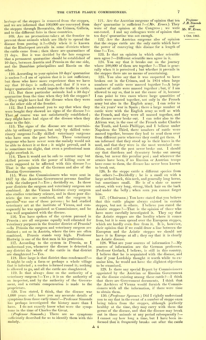 herbage of the steppes is removed from the steppes, and we are informed that 100,000 are conveyed from the steppes through Bessarabia, the Crimea, Galicia, and to the different fairs in these countries. 109. Are no precautions taken at the frontier to prevent those animals which are likely to spread the disease from passing it ?—Only when it, is known that the Rinderpest prevails in some districts where the cattle came from ; then there are quarantines of 21 days. But it was decided by the late congress that a permanent quarantine should be established of 10 days, between Austria and Prussia on the one side, and the Danubian principalites and Russia on the other. 110. According to your opinion 10 days’ quarantine is useless ?—I am of opinion that it is not sufficient; but those who have more experience than we have say that 10 days is sufficient, and that if it was a longer quarantine it would impede the traffic in cattle. 111. But these particular animals had a 30 days’ quarantine from the time when they left the steppes ? —They might have had the disease when they were on the other side of the frontier. 112. But I understood you to say that when they were bought they showed no signs of the disease ?— That of course was not satisfactorily established ; they might have had signs of the disease when they came to the fair. 113. The signs of the disease are not ascertain- able by ordinary persons, but only by skilled vete- rinary surgeons ?—By skilled veterinary surgeons who have seen the pest before. Those veterinary surgeons who have never seen the malady would not be able to detect it at first ; it might prevail, and it is sometimes too slight, that even a professional man might overlook it. 114. Then it would not be safe to entrust any but skilled persons with the power of killing oxen or cows supposed to be affected with this disease ?— That is the opinion of the German and also of the Russian Governments. 115. Were the Commissioners who were sent in 1857 by the Austrian Government persons familiar with the rinderpest ?—Yes ; decidedly so. In those poor districts the surgeon and veterinary surgeon are combined. At the Vienna Iiistitute every surgeon also studies veterinary science, and in those poor dis- tricts the two are combined, and the surgeon in question'was one of those persons; he had studied veterinary art at the institute of Vienna, and con- sequently he was appointed as Commissioner, and he was well acquainted with the disease. 116. You have spoken of the system pursued in Prussia ; are all surgeons equally well educated for veterinary purposes in the frontier district of Prussia? —In Prussia the surgeon and veterinary surgeon are distinct ; not so in Austria, where the two are often combined. Prussia stands very high. Professor Hertwig is one of the first men in his profession. 117. According to the system in Prussia, as I. understand you, whenever the disease is detected in. any district the whole of the cattle in that district are slaughtered ?—Yes. 118. How large is that district thus condemned?— It might be only a farm or perhaps a whole village that is infected ; a cordon is formed round it; nothing is allowed to go, and all the cattle are slaughtered. 119. Is that always done on the authority of a veterinary surgeon ?—Yes ; it is on the authority of an inspector, and by the authority of the Govern- ment, and a certain compensation is made to the proprietors. 120. You stated, I think, that the disease was 1,000 years old ; have you any accurate details of symptoms from those early times?—Professor Simonds has perhaps investigated the history more than I have. I do not exactly know what were the symp- toms in the time of Charles the Great. (Professor Simonds.) There are no symptoms sufficiently described for us to identify them with this malady. 121. Are the Austrian surgeons of opinion that ten days’ quarantine is sufficient ?—(Mr. Ernes.') They * were of that opinion at the Congress ; we were out-voted. I and my colleagues were of opinion that ten days’ quarantine was not enough. 122. Are the Austrian surgeons also of opinion that the steppe cattle are the only cattle which have the power of conveying this disease for a length of time ?—Yes. 123. Is that an opinion in which other scientific men agree ?—Different scientific men agree in it. 124. You say that it breaks out on the journey where 100,000 of them are together ?—That is gene- rally when it is perceived ; but whether it prevails in the steppes there are no means of ascertaining. 125. You also say that it was suspected to have broken out in the Crimea, and in 1814 when large numbers of cattle were massed together ?—A large number of cattle were massed together ; but, if I am allowed to say so, that is not the cause of it, because I can point to two cases where large quantities of cattle were massed together, not only in the French army but also in the English army. I can refer to the six years’ war in Spain ; there a large number ol cattle were with the English army as well as with the French, and they were all massed together, and the disease never broke out. I can refer also to the African war, in the case of the French under Charles the Tenth, and Louis Phillippe, and I believe under Napoleon the Third, there numbers of cattle were massed together, because they had to send them over from different parts wherever they could get them. I am informed that they stood up to their knees in the mud, and that they were in the most wretched con- dition, and still the pest never broke out. I should say that diarrhoea and dyseutery broke out among them, but never this peculiar pest; and wherever the armies have been, if no Russian or Austrian troops have come to them, the disease has never been known to break out. 126. Is the steppe cattle a different species from the others ?—Decidedly ; he is a small ox with a large arched back, thin neck, and generally long horns, but sometimes small. He is of a slate or mouse colour, with very long, strong, black hair on the back and under the belly ; when seen you cannot forget him. 127. {Chairman.) You have stated that you believe that this cattle plague always existed in certain steppes, but not in others. I believe you stated the Asiatic steppes ?—That is the opinion of those who have more carefully investigated it. They say that the Asiatic steppes are the locality where it comes from, but it is soon spread over the European steppes, which are hardly ever, free from it. It is, however, their opinion that if we could draw a line between the European and the Asiatic steppes we should not have it in Europe at all ; they say that it is clearly an Asiatic disease. 128. What are your sources of information ?—My sources of information are the German professors. Professor Gerlach, I believe, is still in this country. I believe that he is acquainted with the disease, and that if your Lordship thought it worth while to ex- amine him, he would not have the slightest objection to be examined. 129. Is there any special Report by Commissioners appointed by the Austrian or Russian Government on the disease existing among these cattle ?—I think that there are Government documents. I think that the Archives of Vienna would furnish the Commis- sioners with all the information, if there were time to obtain them. 130. (Professor Spooner.) Did I rightly understand you to say that in the event of a number of steppe oxen being taken from the steppes, although perfectly healthy at the time, they may carry with them the germs of the disease, and that the disease may break out in those animals at any period subsequently ?-— I cannot say how long a time, but I have been in- formed that it frequently breaks out after the cattle