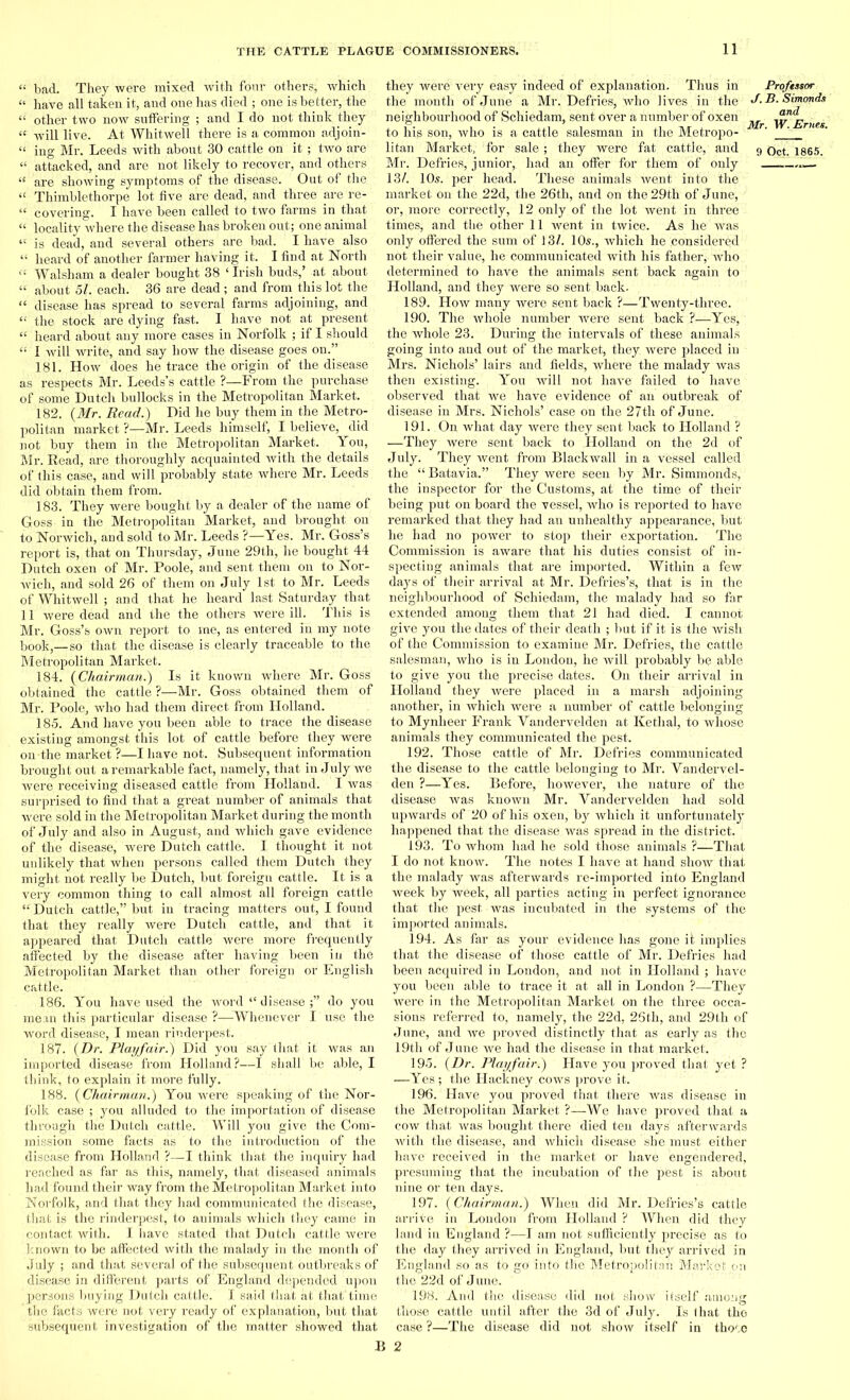 “ bad. They were mixed with four others, which « have all taken it, and one has died ; one is better, the “ other two now suffering ; and I do not think they “ will live. At Whitwell there is a common adjoin- “ ing Mr. Leeds with about 30 cattle on it ; two are “ attacked, and are not likely to recover, and others “ are showing symptoms of the disease. Out of the “ Thimblethorpe lot five are dead, and three are re- “ covering. I have been called to two farms in that “ locality where the disease has broken out; one animal “ is dead, and several others are bad. I have also “ heard of another farmer having it. I find at North ct Walsh am a dealer bought 38 ‘Irish buds,’ at about “ about 51. each. 36 are dead ; and from this lot the “ disease has spread to several farms adjoining, and « the stock are dying fast. I have not at present “ heard about any more cases in Norfolk ; if I should “ I will write, and say how the disease goes on.” 181. How does he trace the origin of the disease as respects Mr. Leeds’s cattle ?—From the purchase of some Dutch bullocks in the Metropolitan Market. 182. (Mr. Read.) Did he buy them in the Metro- politan market ?—Mr. Leeds himself, I believe, did not buy them in the Metropolitan Market. You, Mr. Read, are thoroughly acquainted with the details of this case, and will probably state where Mr. Leeds did obtain them from. 183. They were bought by a dealer of the name of Goss in the Metropolitan Market, and brought on to Norwich, and sold to Mr. Leeds ?—Yes. Mr. Goss’s report is, that on Thursday, June 29th, he bought 44 Dutch oxen of Mr. Poole, and sent them on to Nor- wich, and sold 26 of them on July 1st to Mr. Leeds of Whitwell ; and that he heard last Saturday that 11 were dead and the the others were ill. This is Mr. Goss’s own report to me, as entered in my note book,—so that the disease is clearly traceable to the Metropolitan Market. 184. (Chairman.) Is it known where Mr. Goss obtained the cattle ?—Mr. Goss obtained them of Mr. Poole, who had them direct from Holland. 185. And have you been able to trace the disease existing amongst this lot of cattle before they were on-the market ?—I have not. Subsequent information brought out a remarkable fact, namely, that in July we were receiving diseased cattle from Holland. I was surprised to find that a great number of animals that were sold in the Metropolitan Market during the month of July and also in August, and which gave evidence of the disease, were Dutch cattle. I thought it not unlikely that when persons called them Dutch they might not really be Dutch, but foreign cattle. It is a very common thing to call almost all foreign cattle “ Dutch cattle,” but in tracing matters out, I found that they really were Dutch cattle, and that it appeared that Dutch cattle were more frequently affected by the disease after having been in the Metropolitan Market than other foreign or English cattle. 186. You have used the word “ disease do you mean this particular disease ?—Whenever I use the word disease, I mean rinderpest. 187. (Dr. Playfair.) Did you say that' it was an imported disease from Holland?—I shall be able, I think, to explain it more fully. 188. (Chairman.) You were speaking of the Nor- folk case ; you alluded to the importation of disease through the Dutch cattle. Will you give the Com- mission some facts as to the introduction of the disease from Holland ?—I think that the inquiry had reached as far as this, namely, that diseased animals had found their way from the Metropolitan Market into Norfolk, and that they had communicated the disease, that is the rinderpest, to auimals which they came in contact with. I have stated that Dutch cattle were known to be affected with the malady in the month of July ; and that several of the subsequent outbreaks of disease in different parts of England depended upon persons buying Dutch cattle. I said that at that time the facts were not very ready of explanation, but that subsequent investigation of the matter showed that they were very easy indeed of explanation. Thus in Proftssor the month of June a Mr. Defries, who lives in the J.B.Simonds neighbourhood of Schiedam, sent over a number of oxen '• '\yl<jEmes to his son, who is a cattle salesman in the Metropo- ' ' litan Market, Tor sale ; they were fat cattle, and 9 Oct. 1865. Mr. Defries, junior, had an offer for them of only 13/. 10s. per head. These animals went into the market on the 22d, the 26th, and on the 29th of June, or, more correctly, 12 only of the lot went in three times, and the other 11 went in twice. As he was only offered the sum of 13/. 10s., which he .considered not their value, he communicated with his father, who determined to have the animals sent back again to Holland, and they were so sent back- 189. How many were sent back ?—Twenty-three. 190. The whole number were sent back ?—Yes,; the whole 23. During the intervals of these animals going into and out of the market, they were placed in Mrs. Nichols’ lairs and fields, where the malady was then existing. You will not have failed to have observed that we have evidence of an outbreak of disease in Mrs. Nichols’ case on the 27th of June. 191. On what day were they sent back to Holland ? —They were sent back to Holland on the 2d of July. They went from Blackwall in a vessel called the “ Batavia.” They were seen by Mr. Simmonds, the inspector for the Customs, at the time of their being put on board the vessel, who is reported to have remarked that they had an unhealthy appearance, but he had no power to stop their exportation. The Commission is aware that his duties consist of in- specting animals that are imported. Within a few days of their arrival at Mr. Defries’s, that is in the neighbourhood of Schiedam, the malady had so far extended among them that 21 had died. I cannot give you the dates of their death ; but if it is the wish of the Commission to examine Mr. Defries, the cattle salesman, who is in London, he will probably be able to give you the precise dates. On their arrival in Holland they were placed in a marsh adjoining another, in which were a number of cattle belonging to Mynheer Frank Vandervelden at Ketlial, to whose animals they communicated the pest. 192. Those cattle of Mr. Defries communicated the disease to the cattle belonging to Mr. Vandervel- den ?—Yes. Before, however, the nature of the disease was known Mr. Vandervelden had sold upwards of 20 of his oxen, by which it unfortunately happened that the disease was spread in the district. 193. To whom had he sold those animals ?—That I do not know. The notes I have at hand show that the malady was afterwards re-imported into England week by week, all parties acting in perfect ignorance that the pest, was incubated in the systems of the imported animals. 194. As far as your evidence has gone it implies that the disease of those cattle of Mr. Defries had been acquired in London, and not in Holland ; have you been able to trace it at all in London ?—They were in the Metropolitan Market on the three occa- sions referred to, namely, the 22d, 26th, and 29th of June, and we proved distinctly that as early as the 19th of June we had the disease in that market. 195. (Dr. Playfair;) Have you proved that yet ? —Yes ; the Flacltney cows prove it. 196. Have you proved that there was disease in the Metropolitan Market ?—We have proved that a cow that was bought there died ten days afterwards with the disease, and which disease she must either have received in the market or have engendered, presuming that the incubation of the pest is about nine or ten days. 197. (Chairman.) When did Mr. Defries’s cattle arrive in London from Holland ? When did they land in England ?—I am not sufficiently precise as to the day they arrived in England, but they arrived in England so as to go'into the Metropolitan Market on the 22d of June. 198. And the disease did not show itself among those cattle until after the 3d of July. Is that the case ?—The disease did not show itself in thooo