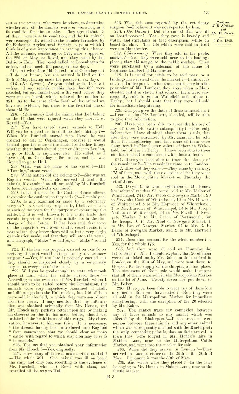 call in two. experts, who were butchers, to determine whether any of the animals were, or were not, in a fit condition for him to take. They agreed that 13 of them were in a fit condition, and the 13 animals were consequently added to the number furnished by the Esthonian Agricultural Society, a point which I think is of great importance in tracing this disease. All the animals, consisting of 321, were shipped on the 22d of May, at Revel, and they came by the Baltic to Hull. The vessel called at Copenhagen for orders, and she made the passage in six days. 214. At what date did she call in at Copenhagen ? —I do not know ; but she arrived in Hull on the 28th of May, having made the passage in six days. 215. (Dr. Quean.) Are you including the 13 now ? —Yes. I may remark in this place that 322 were selected, but one animal, died in the yard before they were put on board, which reduced the number to 321. As to the cause of the death of that animal we have no evidence, but there is the fact that one of them did die. 216. (Chairman.) Hid the animal that died belong to the 13 that were injured when they arrived at Revel ?—Yes. 217. You have traced these animals to Hull. Will you be so good as to continue their history ?— When Mr. Burchell started from Revel he was ordered to call at Copenhagen, because it would depend upon the state of the mai’ket and other things whether the animals should come on direct to London, or go to Hull, or anywhere else. He called, as I have said, at Copenhagen for orders, and he was directed to go to Hull. 218. What was the name of the vessel ?—The “ Tonning,” steam vessel. 219. What nation did she belong to ?—She was an English vessel. When she arrived at Hull, the animals, if examined at all, are said by Mr. Burchell to have been imperfectly examined. 220. Is it not usual for the Custom House officers to examine the cattle when they arrive'?—Certainly so. 220a. Is any examination made by a veterinary surgeon ?—A veterinary surgeon is, I believe, placed at each of the ports for the purpose of examining the cattle, but it is well known to the cattle trade that certain inspectors have been a little lax in the dis- charge of their duties. It has been said that some of the importers will even send a vessel round to a port where they know there will be but a very slight examination made, and that they will stop the vessel, and telegraph, “ Make ” so and so, or “ Make ” so and so. 221. If the law was properly carried out, cattle on arriving at a port would be inspected by a veterinary surgeon ? —Yes, if the law is properly carried out they should be inspected closely by a veterinary surgeon at every one of the ports. 222. Will you be good enough to state what took place at Hull when the cattle arrived there ?— According to the evidence of Mr. Burchell, whom I should wish to be called before the Commission, the animals were very imperfectly examined at Hull, and did not go into the Hull market, but 146 of them were sold in the field, to which they were sent direct from the vessel. I may mention that my informa- tion was obtained originally from Mr. Honck, and Mr. Honck may perhaps retort upon me by making an observation that he has made before, that I was satisfied of the healthiness of this cargo. My obser- vation, however, to him was this : “ It is necessary, “ the disease having been introduced into England “ from somewhere, that we should clear as many “ cattle with regard to which suspicion may arise as “ is possible.” 223. You say that you obtained your information from Mr. Honck ?—Yes, originally, 224. How many of these animals arrived at Hull ? —The whole 321. One animal was ill on board the ship, and only one, according to the evidence of Mr. Burchell, who left Revel with them, and travelled all the way to Hull. 225. Was this case reported by the veterinary Professor surgeon ?—I believe it was not reported by him. 226. (Dr. Quain.) Did the animal that was ill Mr w Ernes. on board recover?—Yes ; they gave it brandy and ' ' water, and stimulants of that description, while on 9 Oct. 1865. board the ship. The 146 which were sold in Hull went to Manchester. 227. (Chairman.) Were they sold in the public market ?—No ; they were sold near to the landing- place ; they did not go to the public market. They were purchased by a salesman of the name of Septimus Lambert at Manchester. 228. Is it usual for cattle to be sold near to a landing-place instead of in the market ?—I think it is not at all unfrequent. After these cattle came into the possession of Mr. Lambert, they were taken to Man- chester, and it is stated that some of them were sub- sequently sold to go to Wakefield and others to Derby ; but I should state that they were all sold for immediate slaughtering. 229. Can you give the dates of these transactions ? —I cannot; but Mr. Lambert, if called, will be able to give that information. 230. Have you been able to trace the history of any of those 146 cattle subsequently ?—The only infonnation I have obtained about them is this, that after they were purchased by Mr. Lambert, he sold them for slaughtering, and that some of them were slaughtered in Manchester, others of them in Wake- field, and others in Derby. I have been able to trace no disease at all in connection with those animals. 231. Have you been able to trace the history of the remainder ?—The remainder came on to Loudon. 232. How did they come ?—They came by railway, 175 of them, and, with the exception of 20, they were sold in the Metropolitan Market on Thursday the 1st of June. 233. Do you know who bought them ?—Mr. Honck has informed me that 25 were sold to Mr. Lialter of Whitechapel, 24 to Mr. Webb of Newgate Market, 20 to Mr. John Cook of Whitechapel, 10 to Mr. Howard of Whitechapel, 8 to Mr. Hopwood of Whitechapel, 3 to Mr. Burrows of Whitechapel, 14 to Mr. Joseph Nathan of Whitechapel, 24 to Mr. Favell of New- gate Market, 7 to Mr. Green of Portsmouth, for the troops, 10 to Mr. Nind of Newgate Market, 1 to Mr. Bee of Newgate Market, 27 to Mr. B. B. Baker of Newgate Market, and 2 to Mr. Hartwell of Whitechapel. 234. Does that account for the whole number ?—r Yes, for the whole 175. 235. And they were all sold on Thursday the 1st of June ?—No. I should explain, that 20 of them were first picked out by Mr. Baker on their arrival in London on the 31st of May, and were sent down to Gosport for the supply of the shipping at that place. The statement of their sale would make it appear that all of them were sold in the Metropolitan Market on the 1st of June. Twenty-seven are put down to Mr. Baker. 236. Have you been able to trace any of those lots any further than you have stated ?—No ; they were all sold in the Metropolitan Market for immediate slaughtering, with the exception of the 20 selected by Mr. Baker. 237. You cannot trace any connexion between any of those animals to any animal which was affected by the Rinderpest ?—I can trace no con- nexion between these animals and any other animal which was subsequently affected with the Rinderpest; the only connecting point is, that on their arrival in town they were lodged in Mr. Ilonck’s lairs in Maiden Lane, near to the Metropolitan Cattle Market, and went into the market for sale. 238. When did they arrive in London ?—They arrived in London either on the 29th or the 30th of May. I presume it Avas the 30th of May. 239. And where were they placed ?—In the lairs belonging to Mr. Honck in Maiden Lane, near to the Cattle Market.