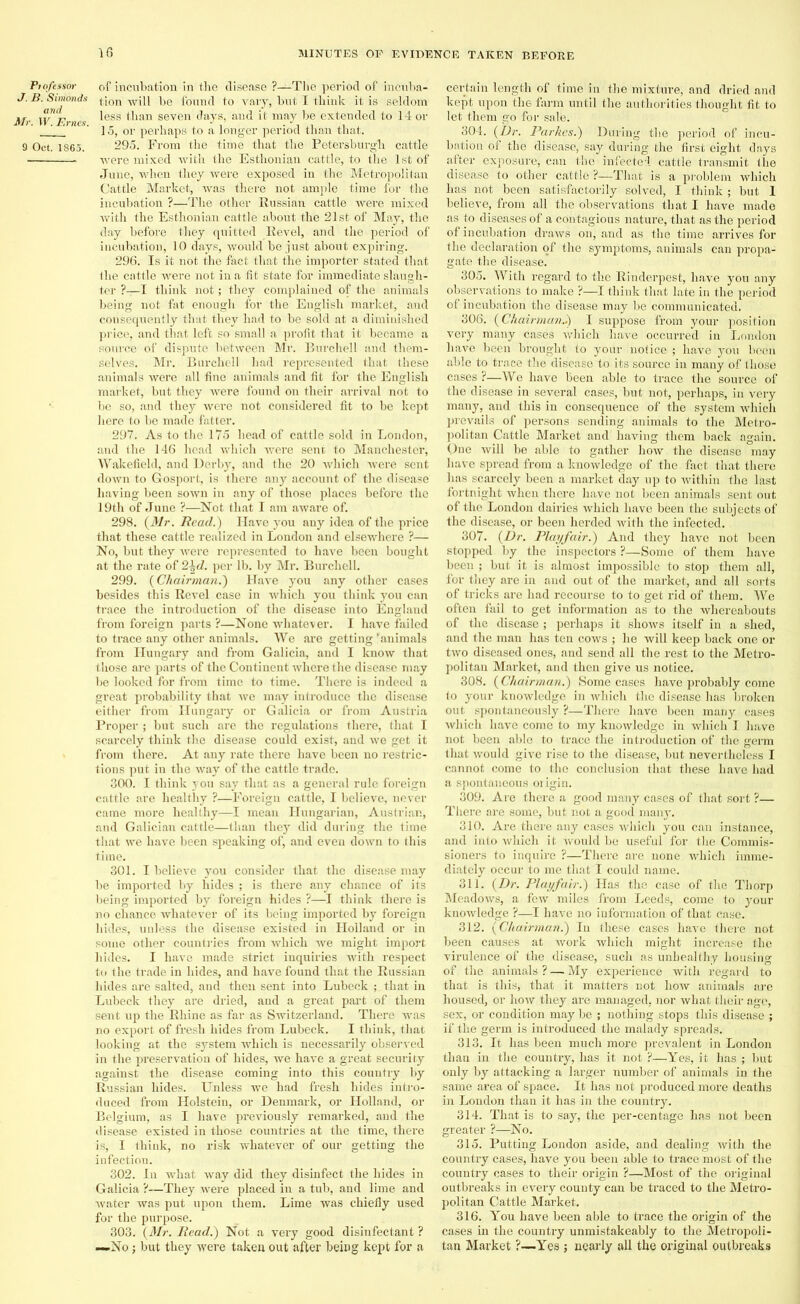 Pio/essor of incubation in the disease ?—The period of incuba- J. B. Simonds fl0n wjp lje found to vary, but I think it is seldom Mr W Ernes ^ess than seven days, aud it may be extended to 14 or ' ' 15, or perhaps to a longer period than that. 9 Oct. 1865. 295. From the time that the Petersburgli cattle were mixed with the Esthonian cattle, to the 1st of June, when they were exposed in the Metropolitan Cattle Market, was there not ample time for the incubation ?—The other Russian cattle were mixed with the Esthonian cattle about the 21st of May, the day before they quitted Revel, and the period of incubation, 10 days, would be just about expiring. 296. Is it not the fact that the importer stated that the cattle were not in a fit state for immediate slaugh- ter ?—I think not; they complained of the animals being not fat enough for the English market, and consequently that they had to be sold at a diminished price, and that left so small a profit that it became a source of dispute between Mr. Burchell and them- selves. Mr. Burchell had represented that these animals were all fine animals and fit for the English market, but they were found on their arrival not to be so, and they were not considered fit to be kept here to be made fatter. 297. As to the 175 head of cattle sold in London, and the 146 head which were sent to Manchester, Wakefield, and Derby, and the 20 which were sent down to Gosport, is there any account of the disease having been sown in any of those places before the 19th of June ?—Not that I am aware of. 298. (Mr. Read.) Have you any idea of the price that these cattle realized in London and elsewhere ?— No, but they were represented to have been bought at the rate of 2\d. per lb. by Mr. Burchell. 299. (Chairman.) Have you any other cases besides this Revel case in which you think you can trace the introduction of the disease into England from foreign parts ?—None whatever. I have failed to trace any other animals. We are getting’animals from Hungary and from Galicia, and I know that those are parts of the Continent where the disease may be looked for from time to time. There is indeed a great probability that we may introduce the disease either from Hungary or Galicia or from Austria Proper ; but such are the regulations there, that I scarcely think the disease could exist, and we get it from there. At any rate there have been no restric- tions put in the way of the cattle trade. 300. I think you say that as a general rule foreign cattle are healthy ?—Foreign cattle, I believe, never came more healthy—I mean Hungarian, Austrian, and Galician cattle—than they did during the time that we have been speaking of, and even down to this time. 301. I believe you consider that the disease may be imported by hides ; is there any chance of its being imported by foreign hides ?—I think there is no chance whatever of its being imported by foreign hides, unless the disease existed in Holland or in some other countries from which we might import hides. I have made strict inquiries with respect to the trade in hides, and have found that the Russian hides are salted, and then sent into Lubeck ; that in Lubeclc they are dried, and a great part of them sent up the Rhine as far as Switzerland. There was no export of fresh hides from Lubeck. I think, that looking at the system which is necessarily observed in the preservation of hides, we have a great security against the disease coming into this country by Russian hides. Unless we had fresh hides intro- duced from Holstein, or Denmark, or Holland, or Belgium, as I have previously remarked, and the disease existed in those countries at the time, there is, I think, no risk whatever of our getting the infection. 302. In what way did they disinfect the hides in Galicia ?—They were placed in a tub, and lime and water was put upon them. Lime was chiefly used for the purpose. 303. (Mr. Read.) Not a very good disinfectant ? —No; but they were taken out after being kept for a certain length of time in the mixture, and dried and kept upon the farm until the authorities thought fit to let them go for sale. 304. (Dr. Par lies.) During the period of incu- bation of the disease, say during the first eight days after exposure, can the infected cattle transmit the disease to other cattle ?—That is a problem which has not been satisfactorily solved, I think ; but 1 believe, from all the observations that I have made as to diseases of a contagious nature, that as the period of incubation draws on, and as the time arrives for the declaration of the symptoms, animals can propa- gate the disease. 305. With regard to the Rinderpest, have you any observations to make ?—I think that late in the period of incubation the disease may be communicated. 306. | Chairman.) I suppose from your position very many cases which have occurred in London have been brought to your notice ; have you been able to trace the disease to its source in many of those cases ?—We have been able to trace the source of the disease in several cases, but not, perhaps, in very many, aud this in consequence of the system which prevails of persons sending animals to the Metro- politan Cattle Market and having them back again. One will be able to gather how the disease may have spread from a knowledge of the fact that there has scarcely been a market day up to within the last fortnight when there have not been animals sent out of the London dairies which have been the subjects of the disease, or been herded with the infected. 307. (Dr. Playfair.) And they have not been stopped by the inspectors ?—Some of them have been ; but it is almost impossible to stop them all, for they are in and out of the market, and all sorts of tricks are had recourse to to get rid of them. We often fail to get information as to the whereabouts of the disease ; perhaps it shows itself in a shed, and the man has ten cows ; he will keep back one or two diseased ones, and send all the rest to the Metro- politan Market, and then give us notice. 308. (Chairman.) Some cases have probably come to your knowledge in which the disease has broken out spontaneously ?—There have been many cases which have come to my knowledge in which I have not been able to trace the introduction of the germ that would give rise to the disease, but nevertheless I cannot come to the conclusion that these have had a spontaneous oi igin. 309. Are there a good many cases of that sort ?— There are some, but not a good many. 310. Are there any cases which you can instance, and into which it would be useful for the Commis- sioners to inquire ?—There are none which imme- diately occur to me that I could name. 311. (Dr. Playfair.) Has the case of the Thorp Meadows, a few miles from Leeds, come to your knowledge ?—I have no information of that case. 312. (Chairman.) In these cases have there not been causes at work which might increase the virulence of the disease, such as unhealthy housing of the animals ? — My experience with regard to that is this, that it matters not how animals arc housed, or how they are managed, nor what their age, sex, or condition may be ; nothing stops this disease ; if the germ is introduced the malady spreads. 313. It has been much more prevalent in London than in the country, has it not ?—Yes, it has ; but only by attacking a larger number of animals in the same area of space. It has not produced more deaths in London than it has in the country. 314. That is to say, the per-eentage has not been greater ?—No. 315. Putting London aside, and dealing with the country cases, have you been able to trace most of the country cases to their origin ?—Most of the original outbreaks in every county can be traced to the Metro- politan Cattle Market. 316. You have been able to trace the origin of the cases in the country unmistakeably to the Metropoli- tan Market ?—Yes ; nearly all the original outbreaks
