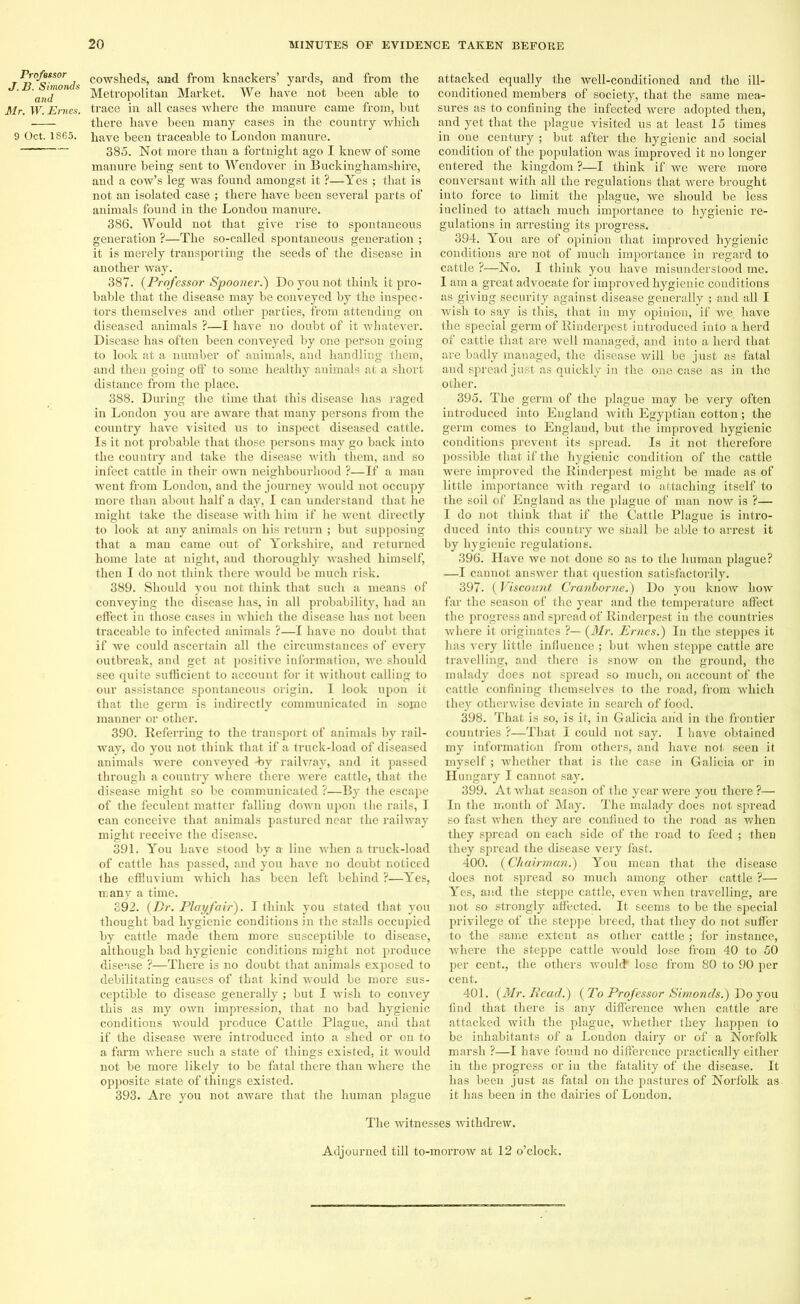 Professor J. B. Simonds and Mr. W. Ernes. 9 Oct. 1865. cowsheds, and from knackers’ yards, and from the Metropolitan Market. We have not been able to trace in all cases where the manure came from, but there have been many cases in the country which have been traceable to London manure. 385. Not more than a fortnight ago I knew of some manure being sent to Wendover in Buckinghamshire, and a cow’s leg was found amongst it ?—Yes ; that is not an isolated case ; there have been several parts of animals found in the London manure. 386. Would not that give rise to spontaneous generation ?—The so-called spontaneous generation ; it is merely transporting the seeds of the disease in another way. 387. (Professor Spooner.') Do you not think it pro- bable that the disease may be conveyed by the inspec- tors themselves and other parties, from attending on diseased animals ?—I have no doubt of it whatever. Disease has often been conveyed by one person going to look at a number of animals, and handling them, and then going off to some healthy animals at a short distance from the place. 388. During the time that this disease has raged in London you are aware that many persons from the country have visited us to inspect diseased cattle. Is it not probable that those persons may go back into the country and take the disease with them, and so infect cattle in their own neighbourhood ?—If a man went from London, and the journey would not occupy more than about half a day, I can understand that he might take the disease with him if he went directly to look at any animals on his return ; but supposing that a man came out of Yorkshire, and returned home late at night, and thoroughly washed himself, then I do not think there would be much risk. 389. Should you not think that such a means of conveying the disease has, in all probability, had an effect in those cases in which the disease has not been traceable to infected animals ?—I have no doubt that if we could ascertain all the circumstances of every outbreak, and get at positive information, we should see quite sufficient to account for it without calling to our assistance spontaneous origin. I look upon it that the germ is indirectly communicated in some manner or other. 390. Referring to the transport of animals by rail- way, do you not think that if a truck-load of diseased animals were conveyed -by railway, and it passed through a couutry where there were cattle, that the disease might so be communicated ?—By the escape of the feculent matter falling down upon the rails, I can conceive that animals pastured near the railway might receive the disease. 391. You have stood by a- line when a truck-load of cattle has passed, and you have no doubt noticed the effluvium which has been left behind ?—Yes, many a time. 392. {Dr. Playfair). I think you stated that you thought bad hygienic conditions in the stalls occupied by cattle made them more susceptible to disease, although bad hygienic conditions might not produce disease ?—There is no doubt that animals exposed to debilitating causes of that kind would be more sus- ceptible to disease generally ; but I wish to convey this as my own impression, that no bad hygienic conditions would produce Cattle Plague, and that if the disease were introduced into a shed or on to a farm where such a state of things existed, it would not be more likely to be fatal there than where the opposite state of things existed. 393. Are you not aware that the human plague attacked equally the well-conditioned and the ill- conditioned members of society, that the same mea- sures as to confining the infected were adopted then, and yet that the plague visited us at least 15 times in one century ; but after the hygienic and social condition of the population was improved it no longer entered the kingdom ?—I think if we were more conversant with all the regulations that were brought into force to limit the plague, we should be less inclined to attach much importance to hygienic re- gulations in arresting its progress. 394. You are of opinion that improved hygienic conditions are not of much importance in regard to cattle ?—No. I think you have misunderstood me. I am a great advocate for improved hygienic conditions as giving security against disease generally ; and all I wish to say is this, that in my opinion, if we have the special germ of Rinderpest introduced into a herd of cattle that are well managed, and into a herd that are badly managed, the disease will be just as fatal and spread just as quickly in the one case as in the other. 395. The germ of the plague may be very often introduced into England with Egyptian cotton; the germ comes to England, but the improved hygienic conditions prevent its spread. Is it not therefoi’e possible that if the hygienic condition of the cattle were improved the Rinderpest might be made as of little importance with regard to attaching itself to the soil of England as the jdague of man now is ?— I do not think that if the Cattle Plague is intro- duced into this country we shall be able to arrest it by hygienic regulations. 396. Have we not done so as to the human plague? —I cannot answer that question satisfactorily. 397. (Viscount Cranborne.) Do you know how far the season of the year and the temperature affect the progress and spread of Rinderpest in the countries where it originates ?— {Mr. Ernes.) In the steppes it has very little influence ; but when steppe cattle are travelling, and there is snow on the ground, the malady does not spread so much, on account of the cattle confining themselves to the road, from which they otherwise deviate in search of food. 398. That is so, is it, in Galicia and in the frontier countries ?—That I could not say. I have obtained my information from others, and have not seen it myself ; whether that is the case in Galicia or in Hungary I cannot say. 399. At what season of the year were you there ?— In the month of May. The malady does not spread so fast when they are confined to the road as when they spread on each side of the road to feed ; then they spread the disease very fast. 400. {Chairman.) You mean that the disease does not spread so much among other cattle ?— Yes, and the steppe cattle, even when travelling, are not so strongly affected. It seems to be the special privilege of the steppe breed, that they do not suffer to the same extent as other cattle; for instance, where the steppe cattle would lose from 40 to 50 per cent., the others woultf lose from 80 to 90 per cent. 401. {Mr. Read.) {To Professor Simonds.) Do you find that there is any difference when cattle are attacked with the plague, whether they happen to be inhabitants of a London dairy or of a Norfolk marsh ?—I have found no difference practically either in the progress or in the fatality of the disease. It has been just as fatal on the pastures of Norfolk as it has been in the dairies of London. The -witnesses withdrew. Adjourned till to-morrow at 12 o’clock.