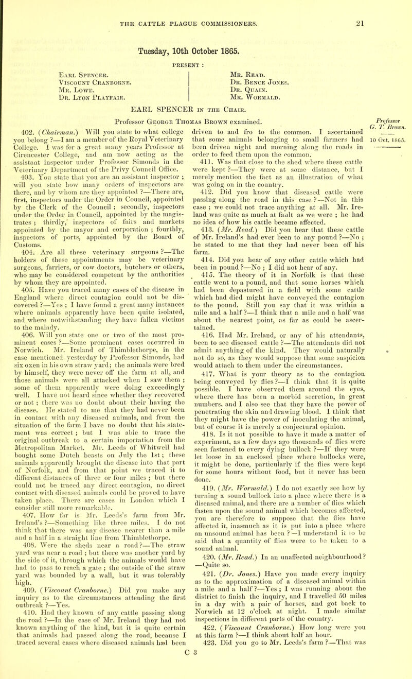 Tuesday, 10th October 1865. Earl Spencer. Viscount Cranborne. Mr. Lowe. Dr. Lyon Playfair. Mr. Read. Dr. Bence Jones. Dr. Quain. Mr. Wormald. EARL SPENCER in the Chair. Professor George Thomas Brown examined. 402. (Chairman.) Will you state to wliat college you belong ?—I am a member of the Royal Veterinary College. I was for a great many years Professor at Cirencester College, and am now acting as the assistant inspector under Professor Simonds in the Veterinary Department of the Privy Council Office. 403. You state that you are an assistant inspector ; will you state how many orders of inspectors are there, and by whom are they appointed ?—There are, first, inspectors under the Order in Council, appointed by the Clerk of the Council ; secondly, inspectors under the Order in Council, appointed by the magis- trates ; thirdly,' inspectors of fairs and markets appointed by the mayor and corporation ; fourthly, inspectors of ports, appointed by the Board of Customs. 404. Are all these veterinary surgeons ?—The holders of these appointments may be veterinary surgeons, farriers, or cow doctors, butchers or others, who may be considered competent by the authorities by whom they are appointed. 405. Have you traced many cases of the disease in England where direct contagion could not be dis- covered ?—Yes ; I have found a great many instances where animals apparently have been quite isolated, and where notwithstanding they have fallen victims to the malady. 406. Will you state one or two of the most pro- minent cases ?—Some prominent cases occurred in Norwich. Mr. Ireland of Thimblethorpe, in the case mentioned yesterday by Professor Simonds, had six oxen in his own straw yard; the animals were bred by himself, they were never off the farm at all, and those animals were all attacked when I saw them ; some of them apparently were doing exceedingly well. I have not heard since whether they recovered or not ; there was no doubt about their having the disease. He stated to me that they had never been in contact with any diseased animals, and from the situation of the farm I have no doubt that his state- ment was correct ; but I was able to trace the original outbreak to a certain importation from the Metropolitan Market. Mr. Leeds of Whitwell had bought some Dutch beasts on July the 1st; these animals apparently brought the disease into that part of Norfolk, and from that point we traced it to different distances of three or four miles ; but there •could not be traced any direct contagion, no direct contact with diseased animals could be proved to have taken place. There are cases in London which I consider still more remarkable. 407. How far is Mr. Leeds’s farm from Mr. Ireland’s?—Something like three miles. I do not think that there was any disease nearer than a mile and a half in a straight line from Thimblethorpe. 408. Were the shqds near a road?—The straw yard was near a road ; but there was another yard by the side of it, through which the animals would have had to pass to reach a gate ; the outside of the straw yard was bounded by a wall, but it was tolerably high. 409. (Viscount Cranborne.) Did you make any inquiry as to the circumstances attending the first outbreak ?—Yes. 410. Had they known of any cattle passing along the road ?—In the case of Mr. Ireland they had not known anything of the kind, but it is quite certain that animals had passed along the road, because I traced several cases where diseased animals haul been driven to and fro to the common. I ascertained that some animals belonging to small farmers had been driven night and morning along the roads in order to feed them upon the common. 411. Was that close to the shed where these cattle were kept ?—They were at some distance, but I merely mention the fact as an illustration of what was going on in the country. 412. Did you know that diseased cattle were passing along the road in this case ?—Not in this case ; we could not trace anything at all. Mr. Ire- land was quite as much at fault as we were ; he had no idea of how his cattle became affected. 413. (Mr. Read.) Did you hear that these cattle of Mr. Ireland’s had ever been to any pound ?—No ; he stated to me that they had never been off his farm. 414. Did you hear of any other cattle which had been in pound ?—No ; I did not hear of any. 415. The theory of it in Norfolk is that these cattle went to a pound, and that some horses which had been depastured in a field with some cattle which had died might have conveyed the contagion to the pound. Still you say that it was within, a mile and a half ?—I think that a mile and a half was about the nearest point, as far as could be ascer- tained. 416. Had Mr. Ireland, or any of his attendants, been to see diseased cattle ?—The attendants did not admit anything of the kind. They would naturally not do so, as they would suppose that some suspicion would attach to them under the circumstances. 417. What is your theory as to the contagion being conveyed by flies ?—I think that it is quite possible. I have observed them around the eyes, where there has been a morbid secretion, in great numbers, and I also see that they have the power of penetrating the skin and drawing blood. I think that they might have the power of inoculating the animal, but of course it is merely a conjectural opinion. 418. Is it not possible to have it made a matter of experiment, as a few days ago thousands of flies were seen fastened to every dying bullock ?—If they were let loose in an enclosed place where bullocks were, it might be done, particularly if the flies were kept for some hours without food, but it never has been done. 419. (Mr. Wormald.) I do not exactly see how by turning a sound bullock into a place where there is a diseased animal, and there are a number of flies which fasten upon the sound animal which becomes affected, you are therefore to suppose that the flies have affected it, inasmuch as it is put into a place where an unsound animal has been ? —I understand it to be said that a quantity of flies were to be taken to a sound animal. 420. (Mr. Read.) In an unaffected neighbourhood ? —Quite so. 421. (Dr. Jones.) Have you made every inquiry as to the approximation of a diseased animal within a mile and a half ?—Yes ; I was running about the district to finish the inquiry, and I travelled 50 miles in a day with a pair of horses, and got back to Norwich at 12 o’clock at night. I made similar inspections in different parts of the country. 422. (Viscount Cranborne.) How long were you at this farm ?—I think about half an hour. 423. Did you go to Mr. Leeds’s farm ?—That was Professor G. T. Brown. 10 Oct. 1866.