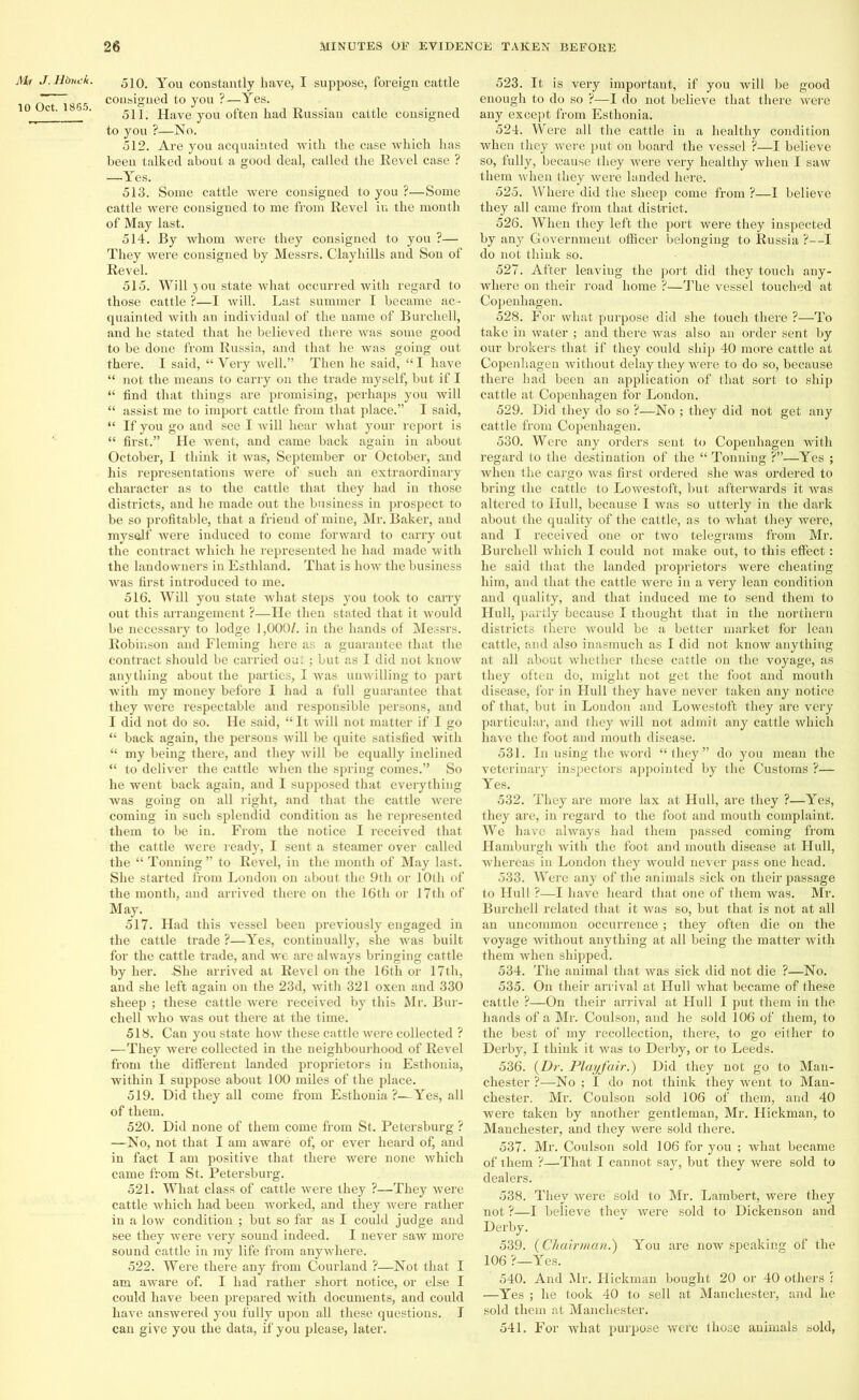 Alt J. Hbnck. 10 Oct. 1865. 510. You constantly have, I suppose, foreign cattle consigned to you ?—Yes. 511. Have you often had Russian cattle consigned to you ?—No. 512. Are you acquainted with the case which has beeu talked about a good deal, called the Revel case ? —Yes. 513. Some cattle were consigned to you ?—Some cattle were consigned to me from Revel in the month of May last. 514. By whom were they consigned to you ?— They were consigned by Messrs. Clayhills and Son of Revel. 515. Will 3 0U state what occurred with regard to those cattle ?—I will. Last summer I became ac- quainted with an individual of the uame of Burchell, and he stated that he believed there was some good to be done from Russia, and that he was going out there. I said, “ Very well.” Then he said, “I have “ not the means to carry on the trade myself, but if I “ find that things are promising, perhaps you will “ assist me to import cattle from that place.” I said, “ If you go and see I will hear what your report is “ first.” He went, and came back again in about October, I think it was, September or October, and his representations were of such an extraordinary character as to the cattle that they had in those districts, and he made out the business in prospect to be so profitable, that a friend of mine, Mr. Baker, and mysalf were induced to come forward to carry out the contract which he represented he had made with the landowners in Esthland. That is how the business was first introduced to me. 516. Will you state what steps you took to carry out this arrangement ?—He then stated that it would be necessary to lodge 1,000/. in the hands of Messrs. Robinson and Fleming here as a guarantee that the contract should be carried out; but as I did not know anything about the parties, I was uuwilling to part with my money before I had a full guarantee that they were respectable and responsible persons, and I did not do so. He said, “It will not matter if I go “ back again, the persons will be quite satisfied with “ my being there, and they will be equally inclined “ to deliver the cattle when the spring comes.” So he went back again, and I supposed that everything was going on all right, and that the cattle were coming in such splendid condition as he represented them to be in. From the notice I received that the cattle were ready, I sent a steamer over called the “ Tonning ” to Revel, in the month of May last. She started from London on about the 9th or 10th of the month, and arrived there on the 16th or 17tli of May. 517. Had this vessel been previously engaged in the cattle trade ?—Yes, continually, she was built for the cattle trade, and we are always bringing cattle by her. She arrived at Revel on the 16th or 17th, and she left again on the 23d, with 321 oxen and 330 sheep ; these cattle were received by this Mr. Bur- chell who was out there at the time. 518. Can you state how these cattle were collected ? —They were collected in the neighbourhood of Revel from the different landed proprietors in Estlionia, within I suppose about 100 miles of the place. 519. Did they all come from Esthonia ?—Yes, all of them. 520. Did none of them come from St. Petersburg ? —No, not that I am aware of, or ever heard of, and in fact I am positive that there were none which came from St. Petersburg. 521. What class of cattle were they ?—They were cattle which had been worked, and they were rather in a low condition ; but so far as I could judge and see they were very sound indeed. I never saw more sound cattle in my life from anywhere. 522. Were there any from Courland ?—Not that I am aware of. I had rather short notice, or else I could have been prepared with documents, and could have answered you fully upon all these questions. I 523. It is very important, if you will be good enough to do so ?—I do not believe that there were any except from Esthonia. 524. Were all the cattle in a healthy condition when they were put on board the vessel ?—I believe so, fully, because they were very healthy when I saw them when they were landed here. 525. Where did the sheep come from ?—I believe they all came from that district. 526. When they left the port were they inspected by any Government officer belonging to Russia ?—I do not think so. 527. After leaving the port did they touch any- where on their road home ?—The vessel touched at Copenhagen. 528. For what purpose did she touch there ?—To take in water ; and there was also an order sent by our brokers that if they could ship 40 more cattle at Copenhagen without delay they were to do so, because there had been an application of that sort to ship cattle at Copenhagen for London. 529. Did they do so ?—No ; they did not get any cattle from Copenhagen. 530. Were any orders sent to Copenhagen with regard to the destination of the “ Tonning ?”—Yes ; when the cargo was first ordered she was ordered to bring the cattle to Lowestoft, but afterwards it was altered to Hull, because I was so utterly in the dark about the quality of the cattle, as to what they were, and I received one or two telegrams from Mr. Burchell which I could not make out, to this effect : he said that the landed proprietors were cheating him, and that the cattle were in a very lean condition and quality, and that induced me to send them to Hull, partly because I thought that in the northern districts there would be a better market for lean cattle, and also inasmuch as I did not know anything at all about whether these cattle on the voyage, as they often do, might not get the foot and mouth disease, for in Hull they have never taken any notice of that, but in London and Lowestoft they are very particular, and they will not admit any cattle which have the foot and mouth disease. 531. In using the word “they” do you mean the veterinary inspectors appointed by the Customs ?— Yes. 532. They are more lax at Hull, are they ?—Yes, they are, in regard to the foot and mouth complaint. We have always had them passed coming from Hamburgh with the foot and mouth disease at Hull, whereas in London they would never pass one head. 533. Were any of the animals sick on their passage to Hull ?—I have heard that one of them was. Mr. Burchell related that it was so, but that is not at all an uncommon occurrence; they often die on the voyage without anything at all being the matter with them when shipped. 534. The animal that was sick did not die ?—No. 535. On their arrival at Hull what became of these cattle ?—On their arrival at Hull I put them in the hands of a Mr. Coulson, and he sold 106 of them, to the best of my recollection, there, to go either to Derby, I think it was to Derby, or to Leeds. 536. {Dr. Playfair.) Did they not go to Man- chester ?—No ; I do not think they went to Man- chester. Mr. Coulson sold 106 of them, and 40 were taken by another gentleman, Mr. Hickman, to Manchester, and they were sold there. 537. Mr. Coulson sold 106 for you ; what became of them ?—That I cannot say, but they were sold to dealers. 538. They were sold to Mr. Lambert, were they not ?—I believe they were sold to Dickenson and Derby. 539. {Chairman.) You are now speaking of the 106 ?—Yes. 540. And Mr. Hickman bought 20 or 40 others : —Yes ; he took 40 to sell at Manchester, and he sold them at Manchester.