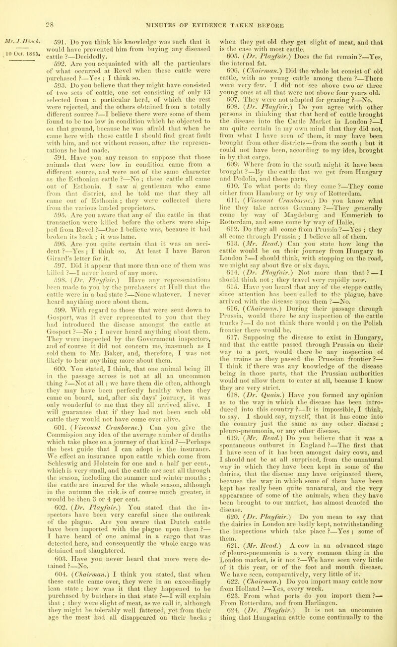 Mr. J. Hunch. t10 Oct. 1865. 591. Do you think his knowledge was such that it would have prevented him from buying any diseased cattle ?—Decidedly. 592. Are you acquainted with all the particulars of what occurred at Revel when these cattle were purchased ?—Yes ; I think so. 593. Do you believe that they might have consisted of two sets of cattle, one set consisting of only 13 selected from a particular herd, of which the rest were rejected, and the others obtained from a totally different source ?—I believe there were some of them found to be too low in condition which he objected to on that ground, because he was afraid that when he came here with those cattle I should find great fault with him, and not without reason, after the represen- tations he had made. 594. Have you any reason to suppose that those animals that were low in condition came from a different source, and were not of the same character as the Esthonian cattle ?—No ; these cattle all came out of Esthonia. I saw a gentleman who came from that district, and he told me that they all came out of Esthonia; they were collected there from the various landed proprietors. 595. Are you aware that any of the cattle in that transaction were killed before the others were ship- ped from Revel ?—One I believe was, because it had broken its back ; it was lame. 596. Are you quite certain that it was an acci- dent ?—Yes ; I think so. At least I have Baron Girard’s letter for it. 597. Did it appear that more than one of them was killed ?—I never heard of any more. 598. (Dr. Playfair.') Have any representations been made to you by the purchasers at Hull that the cattle were in a bad state ?—None whatever. I never heard anything more about them. 599. With regard to those that were sent down to Gosport, was it ever represented to you that they had introduced the disease amongst the cattle at Gosport ?—No ; I never heard anything about them. They were inspected by the Government inspectors, and of course it did not concern me, inasmuch as I sold them to Mr. Baker, and, therefore, I was not likely to hear anything more about them. 600. You stated, I think, that one animal being ill in the passage across is not at all an uncommon thing ?—Not at all; we have them die often, although they may have been perfectly healthy when they came on board, and, after six days’ journey, it was only wonderful to me that they all arrived alive. I will guarantee that if they had not been such old cattle they would not have come over alive. 601. (Viscount Cranborne.) Can you give the Commission any idea of the average number of deaths which take place on a journey of that kind ?—Perhaps the best guide that I can adopt is the insurance. We effect an insurance upon cattle which come from Schleswig and Holstein for one and a half per cent., which is very small, and the cattle are sent all through the season, including the summer and winter months ; the cattle are insured for the whole season, although in the autumn the risk.is of course much greater, it ■would be then 3 or 4 per cent. 602. (Dr. Playfair.) You stated that the in- spectors have been very careful since the outbreak of the plague. Are you aware that Dutch cattle have been imported with the plague upon them ?—■ I have heard of one animal in a cargo that was detected here, and consequently the whole cargo was detained and slaughtered. 603. Have you never heard that more were de- tained ?—No. 604. (Chairman.) I think you stated, that when these cattle came over, they were in an exceedingly lean state ; how was it that they happened to be purchased by butchers in that state ?—I will explain that ; they were slight of meat, as we call it, although they might be tolerably well fattened, yet from their age the meat had all disappeared on their backs ; when they get old they get slight of meat, and that is the case with most cattle. 605. (Dr. Playfair.) Does the fat remain ?—Yes, the internal fat. 606. (Chairman.) Did the whole lot consist of old cattle, with no young cattle among them ?—There were very few. I did not see above two or three young ones at all that were not above four years old. 607. They were not adapted for grazing ?—No. 608. (Dr. Playfair.) Do you agree with other persons in thinking that that herd of cattle brought the disease into the Cattle Market in London ?—I am quite certain in my own mind that they did not, from what I have seen of them, it may have been brought from other districts—from the south ; but it could not have been, according to my idea, brought in by that cargo. 609. Where from in the south might it have been brought ?—By the cattle that we get from Hungary and Podolia, and those parts. 610. To what ports do they come ?—They come either from Hamburg or by way of Rotterdam. 611. (Viscount Cranborne.) Do you know what line they take across Germany ?—They generally come by way of Magdeburg and Emmerich to Rotterdam, and some come by way of Halle. 612. Do they all come from Prussia ?—Yes ; they all come through Prussia ; I believe all of them. 613. (Mr. Head.) Can you state how long the cattle would be on their journey from Hungary to London ?—I should think, with stopping on the road, we might say about five or six days. 614. (Dr. Playfair.) Not more than that? — I should think not; they travel very rapidly now. 615. Have you heard that any of the steppe cattle, since attention has been called to the plague, have arrived with the disease upon them ?—No. 616. (Chairman.) During their passage through Prussia, would there be any inspection of the cattle trucks ?—I do not think there would ; on the Polish frontier there would be. 617. Supposing the disease to exist in Hungary, and that the cattle passed through Prussia on their way to a port, would there be any inspection of the trains as they passed the Prussian frontier ?— I think if there was any knowledge of the disease being in those parts, that the Prussian authorities would not allow them to enter at all, because I know they are very strict. 618. (Dr. Quain.) Have you formed any opinion as to the way in which the disease has been intro- duced into this country ?—It is impossible, I think, to say. I should say, myself, that it has come into the country just the same as any other disease ; pleuro-pneumonia, or any other disease. 619. (Mr. Head.) Do you believe that it was a spontaneous outburst in England ?—The first that I have seen of it has been amongst dairy cows, and I should not be at all surprised, from the unnatural way in which they have been kept in some of the dairies, that the disease may have originated there, because the way in which some of them have been kept has really been quite unnatural, and the very appearance of some of the animals, when they have been brought to our market, has almost denoted the disease. 620. (Dr. Playfair.) Do you mean to say that the dairies in London are badly kept, notwithstanding the inspections which take place ?—Yes ; some of them. 621. (Mr. Read.) A cow in an advanced stage of pleuro-pneumonia is a very common thing in the London market, is it not ?—We have seen very little of it this year, or of the foot and mouth disease. We have seen, comparatively, very little of it. 622. (Chairman.) Do you import many cattle now from Holland ?—Yes, every week. 623. From what ports do you import them ?— From Rotterdam, and from Harlingen. 624. (Dr. Playfair.) It is not an uncommon thing that Hungarian cattle come continually to the