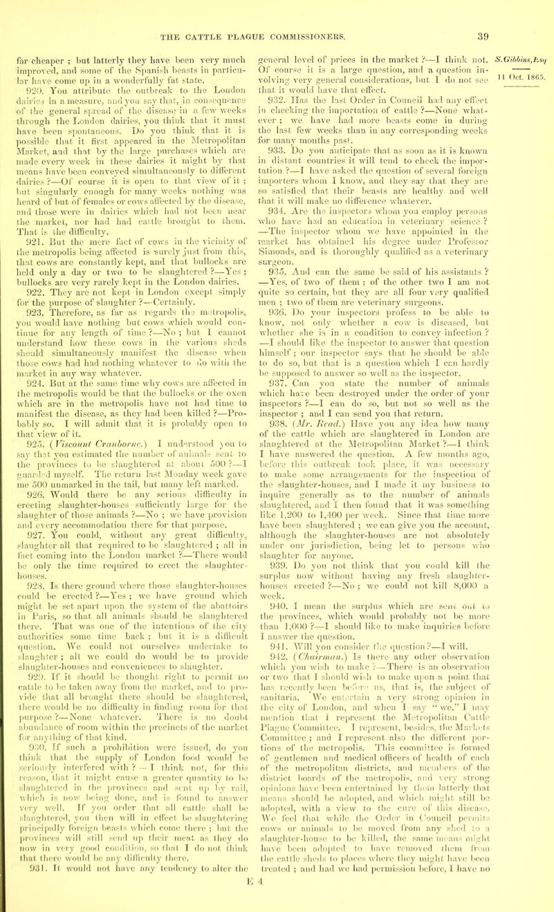 far cheaper ; but latterly they have been very much improved, and some of the Spanish beasts in particu- lar have come up in a wonderfully fat state. 920. You attribute the outbreak to the London dairies in a measure, and you say that, in consequence of the general spread of the disease in a few weeks through the London dairies, you think that it must have been spontaneous. L)o you think that it is possible that it first appeared in the Metropolitan Market, and that by the large purchases which are made every week in these dairies it might by that means have been conveyed simultaneously to different dairies ?—Of course it is open to that view of it ; but singularly enough for many weeks nothing was heard of but of females or cows affected by the disease, and those were in dailies which had not been near the market, nor had had cattle brought to them. That is the difficulty. 921. But the mere fact of cows in the vicinity of the metropolis being affected is -surely just from this, that cows are constantly kept, and that bullocks are held only a day or two to he slaughtered ?—Yes ; bullocks are very rarely kept in the London dairies. 922. They arb not kept in London except simply for the purpose of slaughter ?—Certainly. 923. Therefore, as far as regards the metropolis, you would have nothing but cows which would con- tinue for any length of time ?—No ; but 1 cannot understand how these cows in the various sheds should simultaneously manifest the disease when those cows had had nothing whatever to do with the market in any way whatever. 924. But at the same time why cows are affected in the metropolis would be that the bullocks or the oxen which are in the metropolis have not had time to manifest the disease, as they had been killed ?—Pro- bably so. I will admit that it is probably open to that view of it. 925. (Viscount Cranborne.) I understood jouto say that you estimated the number of animals sent to the provinces to be slaughtered at about 500 ?—I guarded myself. The return last Monday week gave me 500 unmarked in the tail, but many left marked. 926. Would there be any serious difficulty in erecting slaughter-houses sufficiently large for the slaughter of. those animals ?—No ; we have provision and every accommodation there for that purpose. 927. You could, without any great difficulty, slaughter all that required to be slaughtered ; all in fact coming into the London market ?—There would be only the time required to erect the slaughter- houses. 928. Is there ground where those slaughter-houses could be erected ?—Yes ; we have ground which might be set apart upon the system of the abattoirs ill Paris, so that all animals should be slaughtered there. That was one of the intentions of the city authorities some time back ; but it is a difficult question. We could not ourselves undertake to slaughter; all we could do would be to provide slaughter-houses and conveniences to slaughter. 929. If it should be thought right to permit no cattle to be taken away from the market, and to pro- vide that all brought there should be slaughtered, there would be no difficulty in finding room for that purpose ?—None whatever. There is no doubt abundance of room within the precincts of the market for anything of that kind. 930. If such a prohibition were issued, do you think that the supply of London food would be seriously interfered with ? — I think not, for this reason, that it might cause a greater quantity to be slaughtered in the provinces and sent up by rail, which is now being done, and is found to answer very well. If you order that all cattle shall be slaughtered, you then will in effect be slaughtering principally foreign beasts which come there ; but the provinces will still send up their meat as they do now in very good condition, so that I do not think that there would be any difficulty there. 931. It would not have any tendency to alter the general level of prices in the market ?—I think not. S.Gibbins,hsq Of course it is a large question, and a question in- volving very general considerations, but I do not see 11 ®ct- 18(i5- that it would have that effect. 932. Has the last Order in Council had any effect in checking the importation of cattle ?—None what- ever ; we have had more beasts come in during the last few weeks than in any corresponding weeks for many months past. 933. Do you anticipate that as soon as it is known in distant countries it will tend to check the impor- tation ?—I have asked the question of several foreign importers whom I know, and they say that they are so satisfied that their beasts are healthy and well that it will make no difference whatever. 934. Are the inspectors whom you employ persons who have had an education in veterinary science ? —-The inspector whom we have appointed in the market has obtained his degree under Professor Simonds, and is thoroughly qualified as a veterinary surgeon. 935. And can the same be said of his assistants ? —Yes, of two of them ; of the other two I am not quite so certain, but they are all four very qualified men ; two of them are veterinary surgeons. 936. Do your inspectors profess to be able to know, not only whether a cow is diseased, hut whether she is in a condition to convey infection ? —I should like1 the inspector to answer that question himself; our inspector says that he should be able to do so, but that is a question which I can hardly be supposed to answer so well as the inspector. 937. Can you state the number of animals which hare been destroyed under the order of your inspectors ?—I can do so, but not so well as the inspector ; and I can send you that return. 938. (Mr. Bead.) Have you any idea how many of the cattle which are slaughtered in London are slaughtered at the Metropolitan Market ?—I think I have answered the question. A few months ago, before this outbreak took place, it was necessary to make . some arrangements for the inspection of the slaughter-houses, and I made it my business to inquire generally as to the number of animals slaughtered, and I then found that it was something like 1,200 to 1,400 per week. Since-that time more have been slaughtered ; we can give you the account, although the slaughter-houses are not absolutely under our jurisdiction, being let to persons who slaughter for anyone. 939. Do you not think that you could kill the surplus now without having any fresh slaughter- houses erected ?—No ; we could not kill 8,000 a week. 940. I mean the surplus which are sene out to the provinces, which would probably not be more than 1,000 ?—I should like to make inquiries before I answer the question. 941. Will you consider the question?—I will. 942. (Chairman.) Is there any other observation which you wish to make r—There is an observation or two that I should wish to make upon a point that has recently been before us, that is, the subject of sanitaria. We entertain a very strong opinion in the city of London, and when I say “ we.” I may mention that I represent the Metropolitan Cattle Plague Committee. I represent, besides, the Markets Committee ; and I represent also the different por- tions of the metropolis. This committee is formed of gentlemen and medical officers of health of each of the metropolitan districts, and members of the district boards of the metropolis, and very strong opinions have been entertained by them latterly that means should be adopted, and which might still be adopted, with a view to the cure of this disease. We feel that while the Order in Council permits cows or animals to be moved from any shed to a slaughter-house to be killed, the same means might have been adopted to have removed them from the cattle sheds to places where they might have been treated ; and had we had permission before, I have no 4