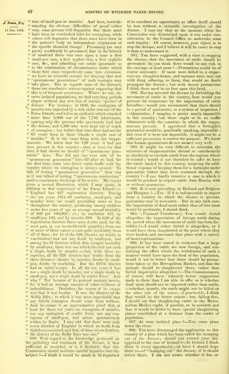 J. Simon, Esq. 11 Oct. 1865. “ case of small-pox or measles. And here, notwith- “ standing the obvious difficulties of proof either “ way, some persons will dogmatise that there must “ have been an overlooked inlet for contagium, while “ others will dogmatise that there must have been in “ the patient’s body an independent origination of “ the specific chemical change. Presuming (as may “ pretty confidently be presumed) that in the history “ of mankind there was once upon a time a first “ small-pox case, a first typhus case, a first syphilis “ case, &c., and admitting our entire ignorance as “ to the combination of circumstances under which “ those first cases respectively came into existence, “ we have no scientific reasons for denying that new “ ‘ spontaneous generations ’ of such contagia may “ take place. But as regards some of the diseases, “ there are conclusive reasons against supposing that “ this is of frequent occurrence. Where we can ob- “ serve isolated populations, we find very long periods “ elapse without any new rise of certain ‘species’ of disease. For instance, in 1846, the contagium of “ measles was imported by a sick sailor into one of the “ Faroe Islands, and led to an epidemic which attacked “ more than 6,000 out of the 7,782 inhabitants, “ sparing only the persons who previously had had “ the disease, and 1,500 who were kept out of reach “ of contagion ; but before that time there had not for “ 65 years been in those islands a single case of “ measles.” It is the same thing with our steppe- murrain. We know that for 120 years it had not been present in this country—that, at least for that time, it had shown no faculty of “ spontaneous gene- ration” here. Nor did any one ever talk of its “ spontaneous generation ” here till after avc had, for the first time, come into direct cattle-traffic with the country where its contagium is always current. To talk of testing “ spontaneous generation ” then Avas as if one talked of testing “spontaneous combustion” amid a continuous discharge of fireworks. My report gives a second illustration, Avhich I may quote, in addition to that experience of the Faroe Islands :— “ England has 627 registration districts. During “ the ten years 1851-60 scarlatina, small-pox, and “ measles were (as usual) prevailing more or less “ throughout the country, producing .among children “ under five years of age an average annual mortality “ of 802 per 100,000 ; i.e., by scarlatina 419, by “ small-pox 103, and by measles 280. In 626 of the “ registration districts there were deaths (and, for the “ most part, in not inconsiderable quantity) from one “ or more of those causes ;—not quite invariably from “ all of them ; for 43 of the 626 (thanks, no doubt, to “ vaccination) had not any death by small-pox, and “ among the 43 districts which thus escaped mortality “ by small-pox, there was one which also had not even “ a single death by measles ;—but, with these ex- “ ceptions, all the 626 districts had deaths from the “ three diseases—deaths by measles, deaths by small- “ pox, deaths by scarlatina. But the 627th district *“ had an entire escape. In all the ten years it had not a single death by measles, nor a single death by “ small-pox, nor a single death by scarlet fever. And “ Avhy ? Not because of its general sanitary merits, “ for it had an average amount of other evidence of “ unhealthiness. Doubtless, the reason of its escape “ Avas that it was insular. It was the district of the “ Scilly Isles; to which it was most improbable that “ any febrile contagion should come from without. “ And its escape is an approximative proof that, at “ least for those ten years, no contagium of measles, “ nor any contagium of scarlet fever, nor any eon- “ tagium of small-pox, had arisen spontaneously “ Avithin its limits. I may add that there were only “ seven districts of England in which no death from “ diphtheria occurred, and that, of those seven districts, “ the district of the Scilly Isles was one.” 980. With regard to the knowledge possessed on the pathology and treatment of the disease, is that sufficient as recorded, or is it desirable that this Commission should institute careful inquiries into the subject ?—I think it would be much to be regretted if so excellent an opportunity as offers itself should be lost without a scientific investigation of the disease. I may say that at the moment when the Commission was deternvned upon it was under con- sideration iu the Council Office to undertake some such inquiry. Of course, however, your object is to stop the disease, and I believe it will be easier to stop it than to understand it. 981. You have suggested, with a view to stopping the disease, that the movement of cattle should be prevented; do you think there would be any risk in the carriage of dead meat ?—Precautions would be of course necessary. If meat were killed in a steppe- murrain slaughter-house, and carcases were sent out with dung adhering to them, that would no doubt propagate the disease ; but with decent precautions I think there need be no fear upon this head. 982. Having arrested the disease by forbidding the movement of cattle in the country, how would you prevent its recurrence by the importation of cattle hereafter ; would you recommend that there should be a period of quarantine, or a system of inspection ? —Quarantine, I imagine, is pretty nearly impossible in this country ; but there ought to be no traffic whatsoever Avith the countries in which the steppe- murrain prevails. I apprehend that a fortnight’s quarantine would be, practically speaking, impossible ; and even if it were not impossible, it might not be a sufficient precaution to answer the purpose. We know that human quarantines do not answer very Avell. 983. It might be veiy difficult to ascertain the existence of steppe-murrain abroad so satisfactorily as absolutely to exclude cattle from the regions where it existed ; would it not therefore be safer to have the cattle landed in this country, incurring the addi- tional expense of keeping them for a fortnight under quarantine before they were scattered through the country ?—I can hardly conceive a case in which it Avould be prudent to export cattle from Russia, with or without quarantine. 984. It is noAV prevailing in Holland and Belgium and Hungary ?—Yes. If it is indispensable to import from a country in which the disease is present, quarantine may be necessary. But in any such case, the importation of dead meat rather than of live meat would be preferable, I should think. 985. (' Viscount Cranborne.) You Avould forbid altogether the importation of foreign cattle during the period when the movement of cattle has been for- bidden ?—I Avould either forbid it altogether, or I would have them slaughtered at the point where they Avere landed, and surround that place with a variety of lazaret-precautions. 986. It has been stated in evidence that a large proportion of the cattle are now foreign, and con- sidering the effect which the withdrawal of such a number Avould have upon the food of the population, would it not be better that there should be precau- tions taken at the Metropolitan Market, and that the animals should be slaughtered there, rather than forbid importation altogether ?—The Commissioners, of course, Avill haAre infinitely better suggestions made to them than I am able to offer as to whether dead meat should not be imported rather than cattle, —whether, namely, the cattle might not be killed on the other side of the water; if practicable, I think that would be the better course ; but, failing that, I should say that slaughtering cattle in the Metro- politan Market ought, if possible, to be avoided, and that it would be better to have special slaughtering places established at a distance from the centre of population. 987. At some isolated place ?—Yes, some place down the river. 988. You have discouraged the application to this country of a plan which has been called the stamping out of.the disease; should you extend your dis- approval to the case of Ireland ?—In Ireland I think there is every opportunity—at least I should hope there is—of “ stamping out ” the disease, if it should arrive there. I am not aware whether it has or