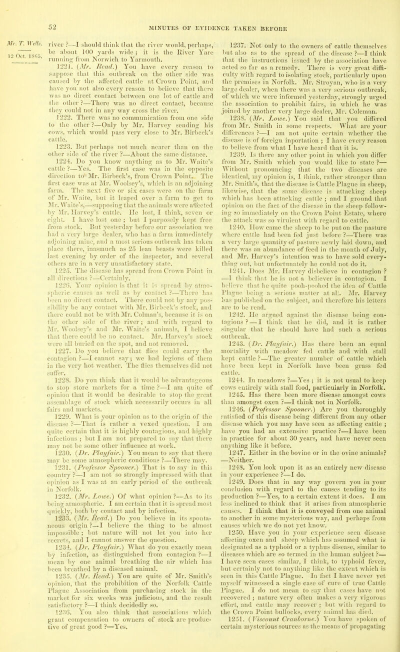 Mr. T. 12 Oct. Wells, river ?-—I should thiuk that the river would, perhaps, ~ he about 100 yards wide ; it is the River Yare ’ ' running from Norwich to Yarmouth. 1221. (Mr. Read.) You have every reason to suppose that this outbreak on the other side was caused by the affected cattle at Crown Point, and have you not also every reason to believe that there was no direct contact between one lot of cattle and the other ?—There was no direct contact, because they could not in any way cross the river. 1222. There was no communication from one side to the other ?—Only by Mr. Harvey sending his cows, which would pass very close to Mr. Birbeck’s cattle. 1223. But perhaps not much nearer than on the other side of the river ?—About the same distance. 1224. Do you know anything as to Mr. Waite’s cattle ?—Yes. The first case was in the opposite direction to' Mr. Birbeck’s, from Crown Point. The first case was at Mr. Woolsey’s, which is an adjoining farm. The next five or six cases were on the farm of Mr. Waite, but it leaped over a farm to get to Mr. Waite’s,—supposing that the animals were affected by Mr. Harvey’s cattle. He lost, I think, seven or eight. I have lost one ; but I purposely kept free from stock. But yesterday before our association we had a very large dealer, who has a farm immediately adjoining mine, and a most serious outbreak has taken place there, inasmuch as 25 lean beasts were killed last evening by order of the inspector, and several others are in a very unsatisfactory state. 1225. The disease has spread from Crown Point in all directions ?—Certainly. 1226. Your opinion is that it is spread by atmo- spheric causes as well as by contact ?—There has been no direct contact. There could not by any pos- sibility be any contact with Mr. Birbeck’s stock, and there could not be with Mr. Colman’s, because it is on the other side of the river; and with regard to Mr. Woolsey’s and Mr. Waite’s animals, I believe that there could be no contact. Mr. Harvey’s stock were all buried on the spot, and not removed. 1227. Do you believe that flics could carry the contagion ?—I cannot say; we had legions of them in the very hot weather. The flies themselves did not suffer. 1228. Do you think that it would be advantageous to stop store markets for a time ?—1 am quite of opinion that it would be desirable to stop the great assemblage of stock which necessarily occurs in all fairs and markets. 1229. What is your opinion as to the origin of the disease ?—That is rather a vexed question. I am quite certain that it is highly contagious, and highly infectious ; but I am not prepared to say that there may not be some other influence at Avork. 1230. (Dr. Playfair.) You mean to say that there may be some atmospheric conditions ?—There may. 1231. (Professor Spooner.) That is to say in this country ?—I am not so strongly impressed with that opinion as I was at an early period of the outbreak in Norfolk. 1232. (Mr. Loire.) Of what opinion ?—As to its being atmospheric. I am certain that it is spread most quickly, both by contact and by infection. 1233. (Mr. Read.) Do you believe in its sponta- neous origin ?-—I believe the thing to be almost impossible ; but nature will not let you into her secrets, and I cannot answer the question. 1234. (Dr. Playfair.) What do you exactly mean by infection, as distinguished from contagion ?—I mean by one animal breathing the air which has been breathed by a diseased animal. 1235. (Mr. Read.) You are quite of Mr. Smith’s opinion, that the prohibition of the Norfolk Cattle Plague Association from purchasing stock in the market for six weeks was judicious, and the result satisfactory ?—I think decidedly so. 1236. You also think that associations which grant compensation to owners of stock are produc- tive of great good ?—Yes. 1237. Not only to the owners of cattle themselves but also as to the spread of the disease ?—I think that the instructions issued by the association have acted so far os a remedy. There is very great diffi- culty with regard to isolating stock, particularly upon the premises in Norfolk. Mr. Stroyan, who is a very large dealer, when there was a very serious outbreak, of which we were informed yesterday, strongly urged the association to prohibit fairs, in which he was joined by another very large dealer, Mr. Coleman. 1238. (Mr. Lowe.) You said that you differed from Mr. Smith in some respects. What are your differences ?—I am not quite certain whether the disease is of foreign inportation ; I have every reason to believe from what I have heard that it is. 1239. Is there any other point in which you differ from Mr. Smith which you would like to state ?— Without pronouncing that the two diseases are identical, my opinion is, I think, rather stronger than Mr. Smith’s, that the disease is Cattle Plague in sheep, likewise, that the same disease is attacking sheep which has been attacking cattle ; and I ground that opinion on the fact of the disease in the sheep follow- ing so immediately on the Crown Point Estate, where the attack was so virulent with regard to cattle. 1240. IIow came the sheep to be put on the pasture where cattle had been fed just before ?—There was a very large quantity of pasture newly laid down, and there was an abundance of feed in the month of July, and Mr. Harvey’s intention was to have sold every- thing out, but unfortunately he could not do it. 1241. Does Mr. Harvey disbelieve in contagion? —I think that he is not a believer in contagion. I believe that he quite pooh-poohed the idea of Cattle Plague being a serious matter at alt. Mr. Harvey has published on the subject, and therefore his letters are to be read. 1242. lie argued against the disease being con- tagious ? — I think that he did, and it is rather singular that he should have had such a serious outbreak. 1243. (Dr. Playfair.) ITas there been an equal mortality with meadow fed cattle and with stall kept cattle ?—The greater number of cattle which have been kept in Norfolk have been grass fed cattle. 1244. In meadows ?—Yes ; it is not usual to keep cows entirely with stall food, particularly in Norfolk. 1245. Has there been more disease amongst cows than amongst oxen ?—I think not in Norfolk. 1246. (Professor Spooner.) Are you thoroughly satisfied of this disease being different from any other disease which you may have seen as affecting cattle ; have you had an extensive practice ?—I have been in practice for about 30 years, and have never seen anything like it before. 1247. Either in the bovine or in the ovine animals? —Neither. 1248. You look upon it as an entirely neAv disease in your experience ?—I do. 1249. Does that in any way govern you in your conclusion with regard to the causes tending to its production ?—Yes, to a certain extent it does. I am less inclined to think that it arises from atmospheric causes. I think that it is conveyed from one animal to another in some mysterious way, and perhaps from causes Avliich we do not yet know. 1250. Have you in your experience seen disease affecting oxen and sheep Avhich has assumed what is designated as a typhoid or a typhus disease, similar to diseases which are so termed in the human subject ?-— I have seen cases similar, I think, to typhoid fever, but certainly not to anything like the extent Avhich is seen in this Cattle Plague. In fact I have never yet myself witnessed a single case of cure of true Cattle Plague. I do not mean to say that cases have not recovered ; nature very often makes a very vigorous effort, and cattle may recover ; but with regard to the CroAvn Point bullocks, every animal has died. 1251. (Viscount Cranborne.) You have spoken of certain mysterious sources as the means of propagating