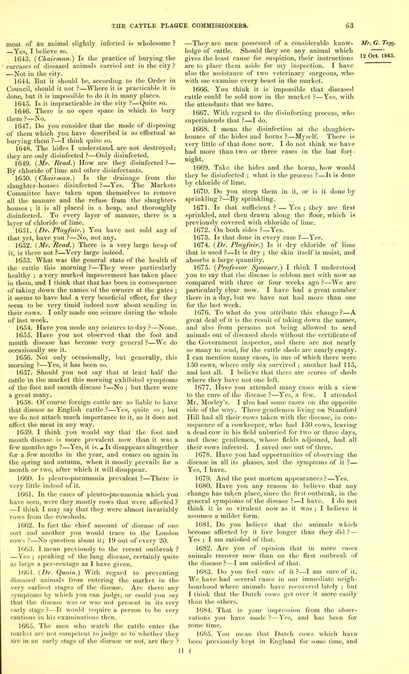 meat of an animal slightly infected is wholesome ? —Yes, I believe so. 1643. (Chairman.) Is the practice of burying the carcases of diseased animals carried out in the city ? —Not in the city. 1644. But it should be, according to the Order in Council, should it not ?—Where it is practicable it is done, but it is impossible to do it in many places. 1645. Is it impracticable in the city ?—Quite so. 1646. There is no open space in which to bury them ?—No. 1647. Do you consider that the mode of disposing of them which you have described is as effectual as burying them ?—I think quite so. 1648. The hides I understand, are not destroyed; they are only disinfected ?—Only disinfected. 1649. (Mr. Read.) How are they disinfected ?— By chloride of lime and other disinfectants. 1650. (Chairman.) Is the drainage from the slaughter-houses disinfected ?—Yes. The Markets Committee have taken upon themselves to remove all the manure and the refuse from the slaughter- houses ; it is all placed in a heap, and thoroughly disinfected. To every layer of manure, there is a layer of chloride of lime. 1651. (Dr. Playfair.) You have not sold any of that yet, have you ?—No, not any. 1652. (Mr. Read.) There is a very large heap of it, is there not ?—Very large indeed. 1653. What was the general state of the health of the cattle this morning ?—They were particularly healthy ; a very marked improvement has taken place in them, and I think that that has been in consequence of takiug down the names of the owners at the gates ; it seems to have had a very beneficial effect, for they seem to be very timid indeed now about sending in their cows. I only made one seizure during the whole of last week. 1654. Have you made any seizures to day ?—None. 1655. Have you not observed that the foot and mouth disease has become very general ?—We do occasionally see it. 1656. Not only occasionally, but generally, this morning ?—Yes, it has been so. 1657. Should you not say that at least half the cattle in the market this morning exhibited symptoms of the foot and mouth disease ?—No ; but there were a great many. 1658. Of course foreign cattle are as liable to have that disease as English cattle ?—Yes, quite so ; but we do not attach much importance to it, as it does not affect the meat in any way. 1659. I think you would say that the foot and mouth disease is more prevalent now than it was a few months ago ?—Yes, it is.«It disappears altogether for a few months in the year, and comes on again in the spring and autumn, when it mostly prevails for a month or two, after which it will disappear. 1660. Is pleuro-pneumonia prevalent ?—There is very little indeed of it. 1661. In the cases of pleuro-pneumonia which you have seen, were they mostly cows that were affected ? —I think I may say that they were almost invariably cows from the cowsheds. 1662. In fact the chief amount of disease of one sort and another you would trace to the London cows ?—No question about it; 19 out of every 20. 1663. I mean previously to the recent outbreak ? —Yes ; speaking of the lung disease, certainly quite as large a per-centage as I have given. 1664. (Dr. Quain.) With regard to preventing diseased animals from entering the market in the very earliest stages of the disease. Are there any symptoms by which you can judge, or could you say that the disease was or was not present in its very early stage ?—It would require a person to be very cautious in his examinations then. 1665. The men who watch the cattle enter the market are not competent to judge as to whether they are in an early stage of the disease or not, are they ? ■—They are men possessed of a considerable know- ledge of cattle. Should they see any animal which gives the least cause for suspicion, their instructions are to place them aside for my inspection. I have also the assistance of two veterinary surgeons, who with me examine every beast in the market. 1666. You think it is impossible that diseased cattle could be sold now in the market ?—Yes, with the attendants that we have. 1667. With regard to the disinfecting process, who superintends that ?—I do. 1668. I mean the disinfection at the slaughter- houses of the hides and horns ?—Myself. There is very little of that done now. I do not think we have had more than two or three cases in the last fort - night. 1669. Take the hides and the horns, how would they be disinfected ; what is the process ?—It is done by chloride of lime. 1670. Do you steep them in it, oi’ is it done by sprinkling ?—By sprinkling. 1671. Is that sufficient ? — Yes ; they are first sprinkled, and then drawn along the floor, which is previously covered with chloride of lime. 1672. On both sides ?—.Yes. 1673. Is that done in every case ?—Yes. 1674. (Dr. Playfair.) Is it dry chloride of lime that is used ?—It is dry ; the skin itself is moist, and absorbs a large quantity. 1675. (Professor Spooner.) I think I understood you to say that the disease is seldom met with now as compared with three or four weeks ago ?—We are particularly clear now. I have had a great number there in a day, but we have not had more than one for the last week. 1676. To what do you attribute this change?—A great deal of it is the result of taking down the names, and also from persons not being allowed to send animals out of diseased sheds without the certificate of the Government inspector, and there are not nearly so many to send, for the cattle sheds are nearly empty. I can mention many cases, in one of which there were 150 cows, where only six survived ; another had 115, and lost all. I believe that there are scores of sheds where they have not one left. 1677. Have you attended many cases with a view to the cure of the disease ?—Yes, a few. I attended Mr. Morley’s. I also had some cases on the opposite side of the way. Three gentlemen living on Stamford Hill had all their cows taken with the disease, in con- sequence of a cowkeeper, who had 150 cows, leaving a dead cow in his field unburied for two or three days, and these gentlemen, whose fields adjoined, had all their cows infected. I saved one out of three. 1678. Have you had opportunities of observing the disease in all its phases, and the symptoms of it ?— Yes, I have. 1679. And the post mortem appearances?—Yes. 1680. Have you any reason to believe that any change has taken place, since the first outbreak, in the general symptoms of the disease ?—I have. I do not think it is so virulent now as it was ; I believe it assumes a milder form. 1681. Do you believe that the animals which become affected by it live longer than they did ?— Yes ; I am satisfied of that. 1682. Are you of opinion that in more cases animals recover now than on the first outbreak of the disease?—I am satisfied of that. 1683. Do you feel sure of it?—I am sure of it. We have had several cases in our immediate neigh- bourhood whei’e animals have recovered lately ; but I think that the Dutch cows get over it more easily than the others. 1684. That is your impression from the obser- vations you have made ?—Yes, and has been for some time. 1685. You mean that Dutch cows which have been previously kept in Eugland for some time, apd H 4 Mr. G. Tegg.