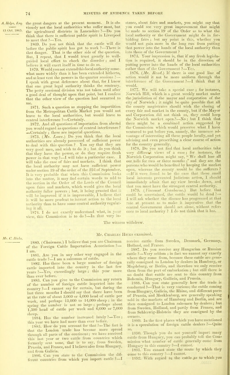 A. Helps, Esq. 13 Oct. 1865. Mr. C. Tliclts. the great dangers at the present moment. It is ob- viously not the local authorities who suffer most, but the agricultural districts in Lancashire ?—Do you think that there is sufficient public spirit in Liverpool to meet that ?—Yes. 1869. Do you not think that the cattle will die before the public spirit has got to work ?—There is that danger. That is the other side of the question. But, I repeat, that I would trust greatly to well- guided local effort to check the disorder ; and I believe it will exert itself in time to do so. 1870. Wouldyounot extend this local authority some- what more widely than it has been extended hitherto, and at least vest the powers in the quarter sessions ?—; I speak with great deference about that, for I know that one great legal authority thinks the contrary. The petty sessional division was not taken until after a good deal of thought upon that point, but I confess that the other view of the question had occurred to me. 1871. Such a question as stopping the importation from the Metropolitan Cattle Market you would not leave to the local authorities, but would leave to central interference ?—Certainly. 1872. And all questions of importation from abroad you would regard as questions of central interference ? —Certainly ; these are imperial questions. 1873. {Mr. Lowe.) Do you think that the local authorities are already possessed of sufficient power to deal with this question ? You say that they are very good men, and wish to do it; but do you think that they have the power, or do they require fresh power in that way ?—I will take a particular case. I will take the case of fairs and markets. I think that the local authority may not have sufficient power under section 19 of the order of the 22d of September. It is very probable that when this Commission looks into the matter, it may find certain words to add to the section in the Order of the Lords ol the Council upon fairs and markets, which would give the local authority fuller powers ; but, it being granted that it will be improved if it is improveable, I believe that it will be more prudent to intrust action to the local authority than to have some central authority regulat- ing it all. 1874. I do not exactly understand what, in your view, this Commission is to do ?—In that very in- The witness stance, about fairs and markets, you might say that you could see very great improvement that might be made to section 19 of the Order as to what the local authority or the Government might do in for- bidding fairs ; but my point is this, whether you would not gain more in the long run from putting that power into the hands of the local authority than into those of the Government ? 1875. Your impression is, that if any fresh legisla- tion is required, it should be in the direction of putting power into the hands of the local authorities rather than of the Government ?—Yes. 1876. {Mr. Read.) If there is one good line of action would it not be more uniform through the interference of the Government ?—I think that it would. 1877. We will take a special case ; for instance, Norwich Hill, which is a great weekly market under the jurisdiction of the mayor and corporation of the city of Norwich ; it might be quite possible that all the county magistrates should wish the closing of every fair and market in the county, but if the Mayor and Corporation did not think so, they could keep the Norwich market open?—No; but I think that there might be a combined action suggested by the Commission which would preserve what I have ventured to put before you, namely, the immense ad- vantage of interesting all these people locally, and yet advising and even prescribing a clear course of action for the country generally. 1878. Do you not find that local authorities take very different views of a case; for instance, the Norwich Corporation might say, “We shall lose all our, tolls for two or three months and they are the persons who would be benefited by keeping the mai'ket open, whereas the county would be the sufferers ? —If it were found to be the case that these small local interests prevented judicious action, I should immediately admit that my view breaks down, and that you must have the strongest central authority. 1879. {Viscount Cranborne.) But before that could be ascertained, the cattle would be dead ?— I will ask whether the disease has progressed at that rate at present as to make it imperative that the central Government should act alone, without refer- ence to local authority ? I do not think that it has. withdrew. Mr. Charles IIicks examined. 1880. {Chairman.) I believe that you are Chairman of the Foreign Cattle Importation Association ?— I am. . 1881. Are you in any other way engaged in the cattle trade ?—I am a salesman of cattle. 1882. Has there been a large number of foreign cattle imported into the country in the last few years ?—Yes, exceedingly large ; this year more than ever before. 1883. Can you give to the Commission any return of the number of foreign cattle imported into the country ?—I cannot say for certain, but during the last three months I should say that there have been at the rate of about 3,000 or 4,000 head of cattle per week, and perhaps 13,000 to 14,000 sheep ; in the spring the number is not so large ; perhaps about 1,500° head of cattle per week and 6,000 or 7,000 sheep. 1884. Has the number increased lately r—Yes ; this year we have had more than ever before. 1885. How do you account for that ?—The fact is that the London trade has become more spread through all parts of the continent; we have received this last year or two cattle from countries which formerly sent none, that is to say, from Sweden, Prussia, and France, and I believe also from Hungary, and from Galicia. 1886. Can you state to the Commission the dif- ferent countries from which you import cattle ?—I receive cattle from Sweden, Denmark, Germany, Holland, and France. 1887. Do you receive any Hungarian or Russian cattle ?—Very seldom ; in fact we cannot say exactly where they come from, because these cattle are gene- rally consigned to London by dealers in Hamburg, or Magdeburg, or Berlin, and therefore we only receive them from the port of embarkation ; but still there is no doubt that cattle are sent to this country from Bohemia, Hungary, Gallicia, and Prussia. 1888. Can you state generally how the trade is conducted ?—That is very various; the cattle coming from Hungary, Galicia, the Rhine, and different parts of Prussia, and Mecklenburg, are generally speaking sold in the markets of Hamburg and Berlin, and are then consigned to London salesmen by dealers; but from Sweden, Holland, and partly from France, and from Schleswig-Holstein they are consigned by the owners. 1889. In the first places which you have mentioned it is a speculation of foreign cattle dealers ?—Quite so. 1890. Though you do not yourself import many cattle from Hungary, you can probably tell the Com- mission what number of cattle generally come from Hungary to this country ?—I cannot. 1891. You cannot state the route by which they come to this country ?—I cannot. 1892. With regard ta the cattle jis to which you