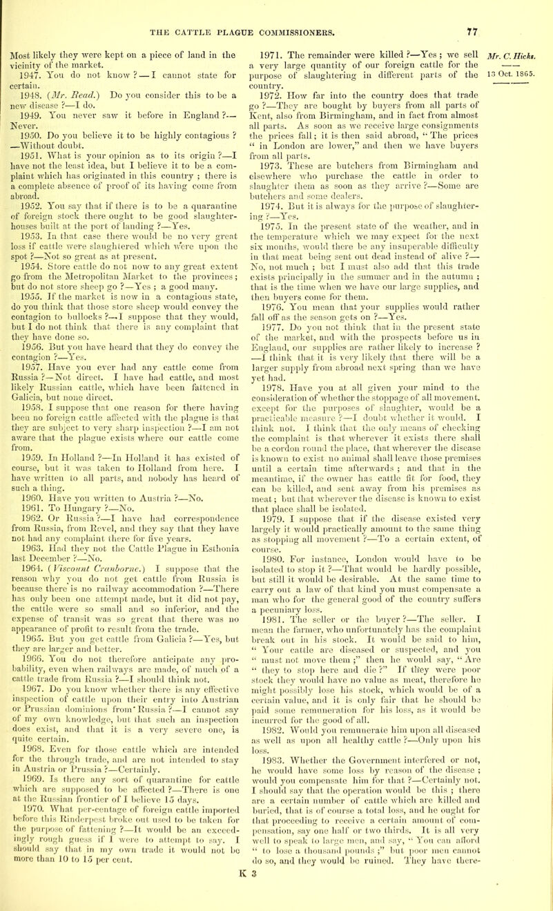 Most likely they were kept on a piece of land in the vicinity of the market. 1947- You do not know? — I cannot state for certain. 1948. (Mr. Bead.') Do you consider this to he a new disease ?—I do. 1949. You never saw it before in England ?— Never. 1950. Do you believe it to be highly contagious ? —Without doubt. 1951. What is your opinion as to its origin?—I have not the least idea, but I believe it to be a com- plaint which has originated in this country ; there is a complete absence of proof of its having come from abroad. 1952. You say that if there is to be a quarantine of foreign stock there ought to be good slaughter- houses built at the port of landing ?—Yes. 1953. In that case there would be no very great loss if cattle were slaughtered which were upon the spot ?—Not so great as at present. 1954. Store cattle do not now to any great extent go from the Metropolitan Market to the provinces; but do not store sheep go ?—Yes ; a good many. 1955. If the market is now in a contagious state, do you think that those store sheep would convey the contagion to bullocks?—! suppose that they would, but I do not think that there is any complaint that they have done so. 1956. But you have heard that they do convey the contagion ?—Yes. 1957. Have you ever had any cattle come from Russia ?—Not direct. I have had cattle, and most likely Russian cattle, which have been fattened in Galicia, but none direct. 1958. I suppose that one reason for there having been no foreign cattle affected with the plague is that they are subject to very sharp inspection ?—I am not aware that the plague exists where our cattle come from. 1959. In Holland ?—In Holland it has existed of course, but it was taken to Holland from here. I have written to all parts, and nobody has heard of such a thing. 1960. Have you written to Austria ?—No. 1961. To Hungary ?—No. 1962. Or Russia ?—I have had correspondence from Russia, from Revel, and they say that they have not had any complaint there for five years. 1963. Had they not the Cattle Plague in Esthonia last December ?—No. 1964. ( Viscount Cranborne.) I suppose that the reason why you do not get cattle from Russia is because there is no railway accommodation ?—There has only been one attempt made, but it did not pay, the cattle were so small and so inferior, and the expense of transit was so great that there was no appearance of profit to result from the trade. 1965. But you get cattle from Galicia?—Yes, but they are larger and better. 1966. You do not therefore anticipate any pro- bability, even when railways are made, of much of a cattle trade from Russia ?—I should think not. 1967. Do you know whether there is any effective inspection of cattle upon their entry into Austrian or Prussian dominions from'Russia?—I cannot say of my own knowledge, but that such an inspection does exist, and that it is a very severe one, is quite certain. 1968. Even for those cattle whicli are intended for the through trade, and are not intended to stay in Austria or Prussia ?—Certainly. 1969. Is there any sort of quarantine for cattle which are supposed to be affected ?—There is one at the Russian frontier of I believe 15 days. 1970. What per-centage of foreign cattle imported before this Rinderpest broke out used to be taken for the purpose of fattening ?—It would be an exceed- ingly rough guess if I were to attempt to say. I should say that in my own trade it would not be more than 10 to \5 per cent. 1971. The remainder were killed ?—Yes ; we sell a very large quantity of our foreign cattle for the purpose of slaughtering in different parts of the country. 1972. How far into the country does that trade go ?—They are bought by buyers from all parts of Kent, also from Birmingham, and in fact from almost all parts. As soon as we receive large consignments the prices fall; it is then said abroad, The prices “ in London are lower,” and then we have buyers from all parts. 1973. These are butchers from Birmingham and elsewhere who purchase the cattle in order to slaughter them as soon as they arrive ?—Some are butchers and some dealers. 1974. But it is always for the purpose of slaughter- ing ?—Yes. 1975. In the present state of the weather, and in the temperature which we may expect for the next six months, would there be any insuperable difficulty in that meat being sent out dead instead of alive ?— No, not much ; but I must also add that this trade exists principally in the summer and in the autumn ; that is the time when we have our large supplies, and then buyers come for them. 1976. You mean that your supplies would rather fall off as the season gets on ?—Yes. 1977. Do you not think that in the present state of the market, and with the prospects before us in England, our supplies are rather likely to increase ? —I think that it is very likely that there will be a larger supply from abroad next spring than we have yet had. 1978. Have you at all given your mind to the consideration of whether the stoppage of all movement, except for the purposes of slaughter, would be a practicable measure ?—I doubt whether it would. I think not. I think that the only means of checking the complaint is that wherever it exists there shall be a cordon round the place, that wherever the disease is known to exist no animal shall leave those premises until a certain time afterwards ; and that in the meantime, if the owner has cattle fit for food, they can be killed, and sent away from his premises as meat; but that wherever the disease is known to exist that place shall be isolated. 1979. I suppose that if the disease existed very largely it would practically amount to the same thing as stopping all movement ?—To a certain extent, of course. 1980. For instance, London would have to be isolated to stop it ?—That would be hardly possible, but still it would be desirable. At the same time to carry out a law of that kind you must compensate a man who for the general good of the country suffers a pecuniary loss. 1981. The seller or the buyer ?—The seller. I mean the farmer, who unfortunately has the complaint break out in his stock. It would be said to him, “ Your cattle are diseased or suspected, and you “ must not move themthen he would say, “ Are “ they to stop here and die ?” If they were poor stock they would have no value as meat, therefore he might possibly lose his stock, which would be of a certain value, and it is only fair that he should be paid some remuneration for his loss, as it would be incurred for the good of all. 1982. Would you remunerate him upon all diseased as well as upon all healthy cattle ?—Only upon his loss. 1983. Whether the Government interfered or not, he would have some loss by reason of the disease ; would you compensate him for that ?—Certainly not. I should say that the operation would be this ; there are a certain number of cattle which are killed and buried, that is of course a total loss, and he ought for that proceeding to receive a certain amount of com- pensation, say one half or two thirds. It is all very well to speak to large men, and say, “ You can afford “ to lose a thousand pounds but poor men cannot do so, and they would be ruined. They have there- 3 Mr. C. Hickt.