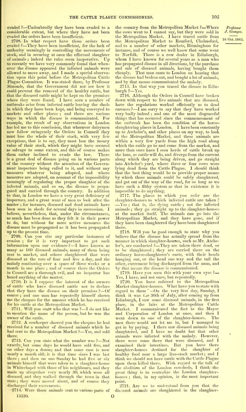 evaded ?—Undoubtedly they have been evaded to a considerable extent, but where they have not been evaded the orders have been insufficient. 2708. In what respect have those orders been evaded ?—They have been insufficient, for the lack of authority seemingly in controlling the movements of stock, and in securing at once the effectual slaughter of animals ; indeed the rules seem inoperative. Up to recently we have very commonly found that when- ever the disease appeared the infected animals were allowed to move away, and I made a special observa- tion upon this point before the Metropolitan Cattle Plague Committee. It was stated there, by Professor Simonds, that the Government did not see how it could prevent the removal of the healthy cattle, but that the diseased cattle might be kept on the premises where they were found. I have seen a number of outbreaks arise from infected cattle leaving the sheds in which they have been kept, and being conveyed to markets and other places ; and there are various ways in which the disease is communicated. For example, the result of my observations in London has led me to this conclusion, that wherever dairymen now follow stringently the Orders in Council they must lose the whole of their stock, with very few exceptions, that is to say, they must lose the money value of their stock, which they might have secured as salvage to some extent, and this of course makes them rather inclined to evade the law. There is a great deal of disease going on in various parts of the country without the attention of the Govern- ment inspectors being called to it, and without any measures whatever being adopted, and where measures are adopted, on account of the impossibility seemingly of regulating the proper slaughter of the infected animals, and so on, the disease is propa- gated and carried through the country. In addition to that, in London we have a very great deficiency of inspectors, and a great want of men to look after the matter ; for instance, diseased and dead animals have been seen in sheds for several days in succession. I believe, nevertheless, that, under the circumstances, as much has been done as they felt it in their power to do, but without far more active measures the disease must be propagated as it has been propagated up to the present time. 2709. Can you cite any particular instances of evasion ; for it is very important to get such information upon our evidence ? —I have known as many as 100 diseased animals, many of them being sent to market, and others slaughtered that were diseased at the rate of four and five a day, and the malady continuing over a space of three Aveeks or a month in one place ; and of course there the Orders in Council are a thorough evil, and no inspector has heard anything of the matter. 2710. It is I suppose the interest of the owners of cattle who have diseased cattle not to declare that they have the disease on their premises ?—Of course ; and one man has repeatedly himself shown me the cheques for the amount which he has received for his cattle at the Metropolitan Market. 2711. Will you state who that was ?—I do not like to mention the name of the person, but he was the owner of the cattle. 2712. A cowkeeper showed you the cheques he had received for a number of diseased animals which he had sent to the Metropolitan Market ?—Yes, and sold there. 2713. Can you state what the number was ?—Not exactly, but some days he would have sold five, and on other days a dozen; and that same case is now nearly a month old; it is that time since I Avas last there ; and then on one Sunday he had five or six animals himself that Avere taken to a slaughter-house in Whitechapel Avith those of his neighbours, and they made up altogether very nearly 30, which were all diseased, and they walked through the town in that state; they were moved about, and of course they discharged their excrements. 2714. Were those animals sent to various parts of 13530. O the country from the Metropolitan Market ?—Where the cows went to I cannot say, but they were sold in the Metropolitan Market. I haAre traced cattle from the Metropolitan Market to Romford, Chelmsford, and to a number of other markets, Birmingham for instance, and of course we well know that some went to Norfolk. There is a cow dealer in Edinburgh, Avhom I have known for several years as a man who has propagated disease in all directions, by the purchase and sale of diseased animals, having bought them cheaply. That man came to London on hearing that the disease had broken out, and bought a lot of animals, and by that means communicated the malady. 2715. In that way you traced the disease to Edin- burgh ?—Yes. 2716. Although the Orders in Council have broken down with respect to live animals that are diseased, have the regulations worked efficiently as to dead carcases ?—I am sorry to say that they have worked very badly indeed ; and one of the most disgraceful things that has occurred since the commencement of the outbreak has been the condition of the horse- slaughtering places in London. I have been constantly up to Atcheler’s, and other places on my way, to look at the Metropolitan Market, and these animals are within a very few yards from the high road along which the cattle go to and come from the market, and more than once have I seen herds of cattle break up the lane, as cattle will do, and diverge from the current along which they are being driven, and go straight into Atcheler’s yard, where three or four cows were lying dead from the Cattle Plague. I should think that the best thing would be to provide proper means by which those animals could be safely slaughtered, and got out of the Avay of the road, for so long as we ha\'e such a filthy system as that in existence it is impossible to do anything. 2717. The places to Avhich you refer are the slaughter-houses to which infected cattle are taken ? —Yes ; that is, the dying cattle ; not the infected animals ; they go straight up to the slaughter-houses at the market itself. The animals can go into the Metropolitan Market, and they have gone, and if they have been slaughtered they have been slaughtered there. 2718. Will you be good enough to state Avhy you believe that the disease has actually spread from the manner in which slaughter-houses, such as Mr. Atche- ler’s, are conducted ?—They are taken there dead, or to be slaughtered; they are carried there on the ordinary horse-slaughterer’s carts, with their heads hanging out, or the head one way and the tail the other, excrement being discharged from the anus, and by that means the disease is communicated. 2719. Have you seen this with your own eyes ?— Yes, I have, and not once, but repeatedly. 2720. You have referred to the Metropolitan Market slaughter-houses. What have you to state with regard to them  —On the very first day, Sunday, I think it Avas t’./e 30th of July, after coming up from Edinburgh, I saw some diseased animals, in the first place, in the lairs at the Metropolitan Cattle Market. I communicated the fact to the Mayor and Corporation of London at once, and then I Avent doAvn to one of the slaughter-houses. The men there would not let me in, but I managed to get in by paying. I there saw diseased animals being slaughtered, and I have no doubt but that other animals were infected with the malady. However, there were some there that Avere diseased, and I examined their intestines. But you have thei’e slaughter-houses destined for the slaughter of healthy food near a laige live-stock market; and I think we should not have cattle with the Cattle Plague upon them killed there. With regard to the talk of the abolition of the London coAvsheds, I think , the great thing is to centralize the London slaughter- houses ; that, in my opinion, is the most important point. 2721. Are we to understand from you that the diseased animals are slaughtered in the slaughter- Professor J. Gamgee.