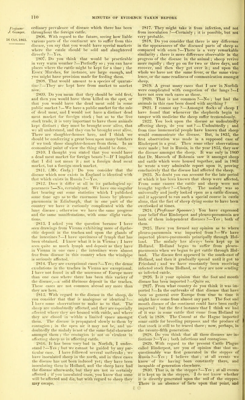 Professor J. Gam gee. 16 Oct. 1865. ordinary prevalence of disease which there has been throughout the foreign cattle. 2806. With regard to the future, seeing how liable various parts of the continent are to suffer from this disease, you say that you would have special markets where the cattle should be sold and slaughtered directly ?—Yes. 2807. Do you think that would be practicable in very warm weather ?—Perfectly so ; you can have places where the cattle might be kept for a lime ; the Essex Marshes, for instance, are large enough, and you might have provision made for feeding them. 2808. That would amount to a species of quaran- tine ?—They are kept here from market to market now. 2809. Do you mean that they should be sold first, and then you would have them killed on the spot, or that you would have the dead meat sold in some public market ?—We have a public market for the sale of dead meat, and I would not have a distinct dead meat market for foreign stock ; but as to the live stock trade, it is very important to have those animals kept distinct ; they must be brought over alive, that we all understand, and they can be brought over alive. There are slaughter-houses here, and I think we should be conferring a great boon upon many butchers if we took those slaughter-houses from them. In an economical point of view the thing should be done. 2810. I thought you stated that you would have a dead meat market for foreign beasts ?—If I implied that I did not mean it ; not a foreign dead meat market, but a foreign stock market. 2811. (Mr. Cecil/.) Do yon consider that the disease which now exists in England is identical with that which exists in Russia ?—Yes. 2812. Does it differ at all in its pathological ap- pearances ?—No, certainly not. We have one singular fact bearing out some statistics which I published some time ago as to the enormous losses by pleuro- pneumonia in Edinburgh, that in one part of the country we have it curiously complicated with the lung disease ; otherwise we have the same progress and the same manifestations, with some slight varia- tions. 2813. I asked you the question because I have seen drawings from Vienna exhibiting more of dipthe- ritic deposit in the trachea and upon the glands of the intestines ?—I have specimens of lymph that has been obtained. I know what it is in Vienna ; I have seen quite as much lymph and deposit as they have in Vienna in one case ; the intestines were almost free from disease in this country when the windpipe is seriously affected. 2814. They are exceptional cases?—Yes; the dense exudations in the trachea in Vienna are exceptional. 1 have not found in all the museums of Europe more than one case where there has been this variety of the disease,—a solid fibrinous deposit in the trachea. These cases are not common abroad any more than they are here. 2815. With regard to the disease in the sheep, do you consider that that is analogous or identical ?— I have some observations to make as to that. The sheep are undoubtedly affected, and they are especially affected where they are housed with cattle, and where they are closed in within a limited space amongst them. The disease is propagated slowly to them by contagion ; in the open air it may not be, and un- doubtedly the malady is not of the same fatal character amongst them ; the contagion is not so virulent in affecting sheep as in affecting cattle. 2816. It has been very bad in Norfolk, I under- stand ?—Yes ; but we cannot be guided by any par- ticular case. I have followed several outbreaks ; Ave have inoculated sheep in the north, and in three cases the disease has not been induced yet; they ha\re been inoculating them in Holland, and Ihe sheep have had the disease afterwards, but they are not so certainly affected ; if you inoculated oxen, you know that some Avill be affected and die, but with regard to sheep they may escape. 2817. They might take it from infection, and not from inoculation ?—Certainly ; it is possible, but not very probable. 2818. Do you consider that there is any difference in the appearances of the diseased parts of sheep as compared with oxen ?—There is a very remarkable similarity ; there is more difference observable in the progress of the disease in the animal; sheep revive more rapidly ; they go on for two or three days, and recover, and then they get over it; and upon the Avhole we have not the same fever, or the same viru- lence, or the same readiness of communication amongst sheep. 2819. A great many cases that I saw in Norfolk were complicated with congestion of the lungs ?—I have not seen such cases as those. 2820. That is not common ?—No ; but had the animals in this case been dosed with anything ? 2821. I cannot say ?—Amongst flocks of sheep I have found that whenever the shepherds begin to tamper with medicine the sheep suffer tremendously. 2822. You look upon the disease as undoubtedly affecting sheep, do you not ? — Undoubtedly ; and from time immemorial people have known that sheep would communicate the disease. But, in 1835, the first observation was made in a supposed case of Rinderpest in a goat. Then some other observations Avere made ; but in Russia, in the year 1855, they saw the disease amongst the sheep. It was only in 1860 that Dr. Maresch of Bohemia saw it amongst sheep and cattle Avhich were housed together, and in 1863 he Avrote a very admirable report upon it, proving conclusively that the disease had affected the sheep. 2823. No doubt you can account for the late period at which it has been known that sheep were affected. From some causes the cattle and sheep were not brought together ?—Clearly. The malady was so universally and justly looked upon as a cattle disease, and it appeared to run such a special course in cattle alone, that the fact of sheep dying seems to have been overlooked at times. 2824. (Professor Spooner.) You have expressed your belief that Rinderpest and pleuro-pneumonia are both of them independent diseases ?—Y'es ; both of them. 2825. Have you formed any opinion as to Avhere pleuro-pneumonia was imported from ?—We have imported pleuro-pneumonia principally through Hol- land. The malady has always been kept up in Holland. Holland began to suffer from pleuro- pneumonia Avhen we began to get cattle through Hol- land. The disease first appeared in the south-east of Holland, and then it gradually spread until it got to Friesland ; and Ave have constantly been receiving infected stock from Holland, as they are noAV sending us infected cattle. 2826. Is it your opinion that the foot and mouth disease has been imported ?—Quite so. 2827. From what country do you think it was im- ported ?—In the outbreaks of that disease that have been so general over Europe from time to time it might have come from almost any part. The foot and mouth disease of the continent could have been easily imported ; but the first instance that I think we had of it Avas in some cattle that came from Holland to Cork in 1838. The Consul at the Hague imported some cattle for breeding purposes, and the produce of that stock is still to be traced there; now, perhaps, in the twenty-fifth generation. 2828. Do you think that all these diseases are in- fectious ?—Yes ; both infectious and contagious. 2829. With regard to the present Cattle Blague called Rinderpest, are you of opinion that that un- questionably Avas first generated in the steppes of Russia ?—Yes ; I believe that ; at all events Ave knoAv of its having been constantly there, and incapable of generation elsewhere. 2830. That is, in the steppes ?—Y'es ; at all events it is kept up in the steppes. I do not knoAv whether it is directly generated upon the soil of the steppes. There is an absence of facts upon that point, and