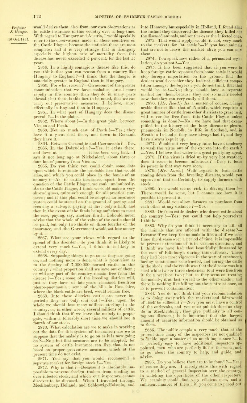 Professor J. Gamgee, 16 Oct. 1865. would derive them also from our own observations as to cattle insurance in this country over a long time. With regard to Hungary and Austria, I would specially refer to the observations made in those countries on the Cattle Plague, because the statistics there are most complete; and it is very strange that in Hungary especially the highest rate of mortality from this disease has never exceeded 5 per cent, for the last 15 years. 2859. In a highly contagious disease like this, do you think that you can reason from a country like Hungary to England ?—I think that the danger is materially greater in England than in Hungary. 2860. For what reason ?—On account of the greater communication that we have maladies spread more rapidly in this country than they do in many parts abroad ; but there is this fact to be noted, that we can carry out preservative measures, I believe, more effectually in England than in Hungary. 2861. In what part of Hungary does the disease prevail ?—In the plains. 2862. Where about ?—In the great plain between Vienua and Pesth. 2863. Not so much east of Pesth ?—Yes ; they have it a great deal there, and down in Romania they have it. 2864. Between Costendjie and Czernavoda?—Yes. 2865. In the Dobrudscha ?—Yes, it exists there, and down at it has been very bad. I saw it not long ago at Nickelsdorf, about three or four hours’ journey from Vienna. 2866. Do you think you could obtain some data upon which to estimate the probable loss that would arise, and which you could place in the hands of an actuary ?—As to cattle insurance, apart from the question of the Cattle Plague, we could undoubtedly. As to the Cattle Plague, I think we could make a very shrewd guess, quite safe enough for all practical pur- poses ; and if this plan could be adopted an insurance system could be started on the ground of paying and securing a salvage, paying at first only a half, and then in the event of the funds being sufficient to meet the case, paying, say, another third ; I should never advise that the whole of the value of the cattle should be paid, but only two thirds or three fourths of the insurance, and the Government would not lose money by it. 2867. What are your views with regal'd to the spread of this disorder ; do you think it is likely to extend very much ?—Yes, I think it is likely to extend every day. 2868. Supposing things to go on as they are going on, aud nothing more is done, what is your view as to the destiny of 7,000,000 horned cattle in this country ; what proportion shall we save out of them ; or will any part of the country remain free from the disease ?—Yes ; some of the breeding districts will, just as they have of late years remained free from pleuro-pueumonia ; some of the hills in Ross-shire, where the black cattle are bred, would remain free. 2869. Into those districts cattle are never im- ported; they are only sent out?—Yes; upon the whole we should lose many millions sterling in the country, or, in other words, several millions of cattle. I should think that if we leave the malady to propo- gate, within a tolerably short time we should lose a fourth of our stock. 2870. What calculation are we to make in working out the data for this system of insurance ; are we to suppose that the malady is to go on as it is now going on ?—No ; but that measures are to be adopted, for no system of cattle insurance can live that is not based on proper preventive measures, which at the present time do not exist. 2871. You say that you would recommend a separate market for foreign stock ?—Yes. 2872. Why is that ?—Because it is absolutely im- possible to prevent foreign traders from sending us over infected stock, and which our inspectors cannot discover to be diseased. When I travelled through Mecklenburg, Holland, and Schleswig-Holstein, and into Hanover, but especially in Holland, I found that the instant they discovered the disease they killed out the diseased animals, and sent'us over the infected ones. 2873. That would apply, would it not, very much to the markets for fat cattle ?—If you have animals that are not to leave the market alive you can mix them. 2874. You speak now rather of a permanent regu- lation, do you not ?■—Yes. 2875. It has been suggested that if you were to keep foreign cattle separate from home cattle it would stop foreign importation on the ground that the dealers would consider they had not sufficient compe- tition amongst the buyers ; you do not think that that would be so ?—No ; they should have a separate market for them, because they are so much needed low that they can very easily sell them. 2876. (Mr. Read.) As a matter of course, a large arable district like that of Norfolk, which requires a great number of cattle from other districts to graze in it, will never be free from this Cattle Plague unless something is done ?—No ; we have had that exem- plified in the history of the lung disease or pleuro- pneumonia in Norfolk, in Fife in Scotland, and in Meath in Ireland ; they have always had it, and they have always kept it up. 2877. Would not very heavy rains have a tendency to wash the virus out of the excreta into the earth ? —Yes. I believe that water is a great purifying agent. 2878. If the virus is dried up by very hot weather, does it cease to become infectious ?—Yes; it loses its power in that way very soon. 2879. (Mr. Lowe.) With regard to lean cattle coming down from the breeding districts, would you approve of that ?—Certainly, to supply farmers with stock. 2880. You would see no risk in driving them ?— There would be some, but I cannot see how it is possible to prevent it. 2881. Would you allow farmers to purchase from each other at any distance ?—Yes. 2882. Or from cattle dealers who drove cattle about the country ?—Yes; you could not help yourselves I think. 2883. Why do you think it necessary to kill all the animals that are affected with the disease ?— Because if we keep the animals in life, and if we con- tinue the disease over a period of time, it is impossible to prevent extensions of it in various directions, and I think we have had that beautifully illustrated by the case of Edinburgh during this outbreak. There they had been most vigorous in the way of treatment, having sanatoriums constructed, and curing the cattle in the sheds, and the result was that the disease was in a shed while two or three sheds near to it were free from it for a week or two ; but as they went on treating the malady, it at last spread to the other sheds ; and there is nothing like killing out the centre at once, so as to prevent contamination. 2884. You do not think that your recommendation as to doing away with the markets and fairs would of itself be sufficient ?—No ; you must have a control of the outbreaks, and you must publish them as they do in Mecklenburg; they give publicity to all con- tagious diseases; it is important that the largest amount of accurate information should be obtained as to them. 2885. The public complain very much that at the present time many of the inspectors are not qualified to decide upon a matter of so much importance ?—It is perfectly easy to have additional inspectors ap- pointed, men who are perfectly fit for the work, and to go about the country to help, and guide, and advise. 2886. Do you believe they are to be found ?—Yes ; of course they are. I merely state this with regard to a method of general inspection over the country, in watching the operations of the other inspectors. We certainly could find very efficient men, and a sufficient number of them ; if you come to parcel out