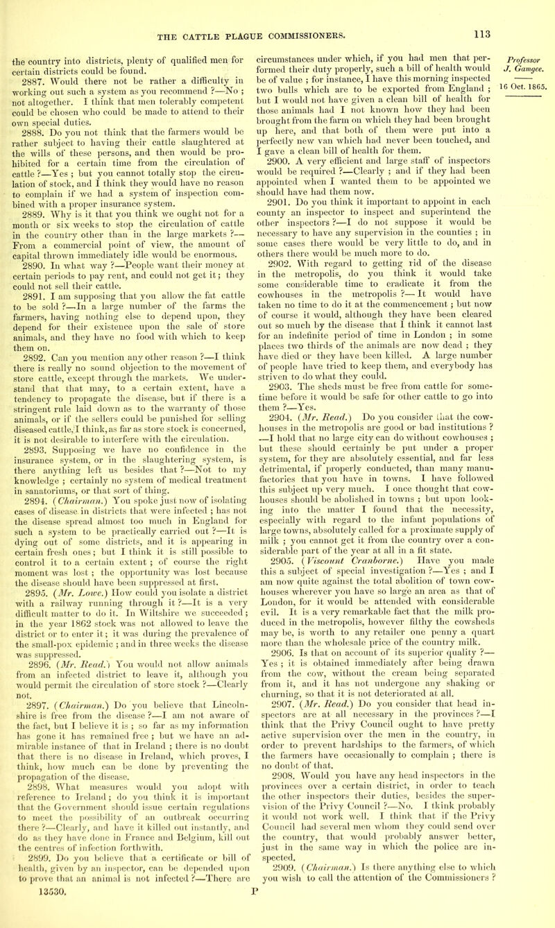 the country into districts, plenty of qualified men for certain districts could be found. 2887. Would there not be rather a difficulty in working out such a system as you recommend ?—No ; not altogether. I think that men tolerably competent could be chosen who could be made to attend to their own special duties. 2888. Do you not think that the farmers would be rather subject to having their cattle slaughtered at the wills of these persons, and then would be pro- hibited for a certain time from the circulation of cattle ?—Yes ; but you cannot totally stop the circu- lation of stock, and I think they would have no reason to complain if we had a system of inspection com- bined with a proper insurance system. 2889. Why is it that you think we ought not for a month or six weeks to stop the circulation of cattle in the country other than in the large markets ?— From a commercial point of view, the amount of capital thrown immediately idle would be enormous. 2890. In what way ?—People want their money at. certain periods to pay rent, and could not get it; they could not sell their cattle. 2891. I am supposing that you allow the fat cattle to be sold ?—.In a large number of the farms the farmers, having nothing else to depend upon, they depend for their existence upon the sale of store animals, and they have no food with which to keep them on. 2892. Can you mention any other reason ?—I think there is really no sound objection to the movement of store cattle, except through the markets. We under- stand that that may, to a certain extent, have a tendency to propagate the disease, but if there is a stringent rule laid down as to the warranty of those animals, or if the sellers could be punished for selling diseased cattle,'! think, as far as store stock is concerned, it is not desirable to interfere with the circulation. 2893. Supposing we have no confidence in the insurance system, or in the slaughtering system, is there anything left us besides that ?—Not to my knowledge ; certainly no system of medical treatment in sanatoriums, or that sort of thing. 2894. ( Chairman.) You spoke just now of isolating cases of disease, in districts that were infected ; has not the disease spread almost too much in England for such a system to be practically carried out ?—It is dying out of some districts, and it is appearing in certain fresh ones; but I think it is still possible to control it to a certain extent ; of course the right moment was lost ; the opportunity was lost because the disease should have been suppressed at first. 2895. (Mr. Lowe.) How could you isolate a district with a railway running through it ?—It is a very difficult matter to do it. In Wiltshire we succeeded; in the year 1862 stock was not allowed to leave the district or to enter it; it was during the prevalence of the small-pox epidemic ; and in three weeks the disease was suppressed. 2896. (Mr. Read.j You would not allow animals from an infected district to leave it, although you would permit the circulation of store stock ?—Clearly not. 2897. (Chairman.) Do you believe that Lincoln- shire is free from the disease ?—I am not aware of the fact, but I believe it is ; so far as my information has gone it has remained free ; but we have an ad- mii’able instance of that in Ireland ; there is no doubt that there is no disease in Ireland, which proves, I think, how much can be done by preventing the propagation of the disease. 2898. What measures would you adopt with reference to Ireland; do you think it is important that the Government should issue certain regulations to meet the possibility of an outbreak occurring there ?—Clearly, and have it killed out instantly, and do as they have done in France and Belgium, kill out the centres of infection forthwith. 2899. Do you believe that a certificate or bill of health, given by an inspector, can be depended upon to prove that an animal is not infected ?—There are circumstances under which, if you had men that per- Professor formed their duty properly, such a bill of health would J. Gamgee. be of value ; for instance, I have this morning inspected two bulls which are to be exported from England ; 16 Oct. 1865. but I would not have given a clean bill of health for those animals had I not known how they had been brought from the farm on which they had been brought up here, and that both of them were put into a perfectly new van which had never been touched, and I gave a clean bill of health for them. 2900. A very efficient and large staff of inspectors would be required ?—Clearly ; and if they had been appointed when I wanted them to be appointed we should have had them now. 2901. Do you think it important to appoint in each county an inspector to inspect and superintend the other inspectors ?—I do not suppose it would be necessary to have any supervision in the counties ; in some cases there would be very little to do, and in others there would be much more to do. 2902. With regard to getting rid of the disease in the metropolis, do you think it would take some considerable time to eradicate it from the cowhouses in the metropolis ?— It would have taken no time to do it at the commencement; but now of course it would, although they have been cleared out so much by the disease that I think it cannot last for an indefinite period of time in London ; in some places two thirds of the animals are now dead ; they have died or they have been killed. A large number of people have tried to keep them, and everybody has striven to do what they could. 2903. The sheds must be free from cattle for some- time before it would be safe for other cattle to go into them ?—Yes. 2904. (Mr. Read.) Do you consider that the cow- houses in the metropolis are good or bad institutions ? —I hold that no large city can do without cowhouses ; but these should certainly be put under a proper system, for they are absolutely essential, and far less detrimental, if properly conducted, than many manu- factories that you have in towns. I have followed this subject up very much. I once thought that cow- houses should be abolished in towns ; but upon look- ing into the matter I found that the necessity, especially with regard to the infant populations of large towns, absolutely called for a proximate supply of milk ; you cannot get it from the country over a con- siderable part of the year at all in a fit state. 2905. (Viscount Cranborne.) Have you made this a subject of special investigation ?—Yes ; and I am now quite against the total abolition of town cow- houses wherever you have so large an area as that of London, for it would be attended with considerable evil. It is a very remarkable fact that the milk pro- duced in the metropolis, however filthy the cowsheds may be, is worth to any retailer one penny a quart more than the wholesale price of the country milk. 2906. Is that on account of its superior quality ?— Yes ; it is obtained immediately after being drawn from the cow, without the cream being separated from it, and it has not undergone any shaking or churning, so that it is not deteriorated at all. 2907. (Mr. Read.) Do you consider that head in- spectors are at- all necessary in the provinces ?—I think that the Privy Council ought to have pretty active supervision over the men in the country, in order to prevent hardships to the farmers, of which the farmers have occasionally to complain ; there is no doubt of that. 2908. Would you have any head inspectors in the provinces over a certain district, in order to teach the other inspectors their duties, besides the super- vision of the Privy Council ?—No. I tkink probably it would not work well. I think that if the Privy Council had several men whom they could send over the country, that would probably answer better, just in the same way in which the police are in- spected. 2909. (Chairman.) Is there anything else to which you wish to call the attention of the Commissioners ? 13530. P