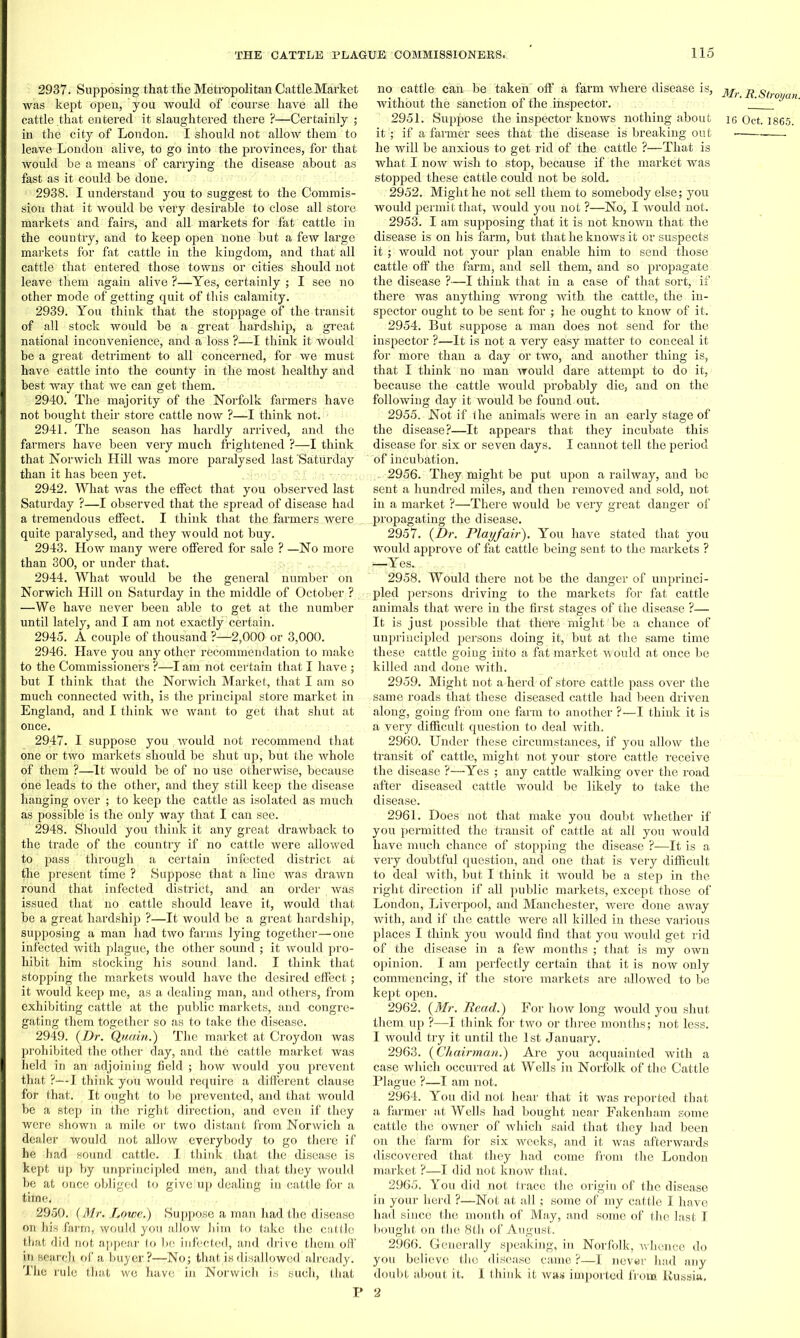 2937. Supposing that the Metropolitan CattleMarket was kept open, you would of course have all the in the city of London. I should not allow them to leave London alive, to go into the provinces, for that would be a means of carrying the disease about as fast as it could be done. 2938. I understand you to suggest to the Commis- sion that it would be very desirable to close all store markets and fairs, and all markets for fat cattle in the country, and to keep open none but a few large markets for fat cattle in the kingdom, and that all cattle that entered those towns or cities should not leave them again alive ?—Yes, certainly ; I see no other mode of getting quit of this calamity. 2939. You think that the stoppage of the transit of all stock would be a great hardship, a great national inconvenience, and a loss ?—I think it would be a great detriment to all concerned, for we must have Cattle into the county in the most healthy and best way that we can get them. 2940. The majority of the Norfolk farmers have not bought their store cattle now ?—I think not. 2941. The season has hardly arrived, and the farmers have been very much frightened ?—I think that Norwich Hill was more paralysed last 'Saturday than it has been yet. 2942. What was the effect that you observed last Saturday ?—I observed that the spread of disease had a tremendous effect. I think that the farmers were quite paralysed, and they would not buy. 2943. How many were offered for sale ? —No more than 300, or under that. 2944. What would be the general number on Norwich Hill on Saturday in the middle of October ? —We have never been able to get at the number until lately, and I am not exactly certain. 2945. A couple of thousand ?—2,000 or 3,000. 2946. Have you any other recommendation to make to the Commissioners ?—I am not certain that I have ; but I think that the Norwich Market, that I am so much connected with, is the principal store market in England, and I think we want to get that shut at once. 2947. I suppose you , would not recommend that one or two markets should be shut up, but the whole of them ?—It would be of no use otherwise, because one leads to the other, and they still keep the disease hanging over ; to keep the cattle as isolated as much as possible' is the only way that I can see. 2948. Should you think it any great drawback to the trade of the country if no cattle were allowed to pass through, a certain infected district at the present time ? Suppose that a line was drawn round that infected district, and an order was issued that no cattle should leave it, would that be a great hardship ?—It would be a great hardship, supposing a man had two farms lying together—one infected with plague, the other sound ; it would pro- hibit him stocking his sound land. I think that stopping the markets would have the desired effect; it would keep me, as a dealing man, and others, from exhibiting cattle at the public markets, and congre- gating them together so as to take the disease. 2949. (Dr. Quain.) The market at Croydon was prohibited the other day, and the cattle market was held in an adjoining field ; how would you prevent that ?—I think you would require a different clause for that. It ought to be prevented, and that would be a step in the right direction, and even if they were shown a mile or two distant from Norwich a dealer would not allow everybody to go there if he had sound cattle. I think that the disease is kept Up by unprincipled men, and that they would be at once obliged to give up dealing in cattle for a time. 2950. (Mr. Lowe.) Suppose a man had the disease on his farm, would you allow him to take the cattle that did not appear to be infected, and drive them off in search of a buyer ?—-No; that is disallowed already. The rule that we have in Norwich is such, that no cattle can be taken off a farm where disease is, without the sanction of the inspector. it:; if a farmer sees that the disease is breaking out he will be anxious to get rid of the cattle ?—That is what I now wish to stop, because if the market was stopped these cattle could not be sold. 2952. Might he not sell them to somebody else; you would pennitthat, would you not ?—No, I would not. 2953. I am supposing that it is not known that the disease is oh his farm, but that he knows it or suspects it; would not your plan enable him to send those cattle off the farm, and sell them, and so propagate the disease ?—I think that in a case of that sort, if there was anything wrong with the cattle, the in- spector ought to be sent for ; he ought to know of it. 2954. But suppose a man does not send for the inspector ?—It is not a very easy matter to conceal it for more than a day or two, and another thing is, that I think no man would dare attempt to do it, because the cattle would probably die, and on the following day it would be found out. 2955. Not if 4 he animals were in an early stage of the disease?—It appears that they incubate this disease for, six or seven days. I cannot tell the period of incubation. 2956. They might be put upon a railway, and be sent a hundred miles, and then removed and sold, not in a market ?—There would be very great danger of propagating the disease. 2957. (Dr. Playfair). You have stated that you would approve of fat cattle being sent to the markets ? —Yes. 2958. Would there not be the danger of unprinci- pled persons driving to the markets for fat cattle animals that were in the first stages of the disease ?— It is just possible that there might' be a chance of unprincipled persons doing it, but at the same time these cattle going irito a fat market would at once be killed and done with. 2959. Might not a herd of store cattle pass over the same roads that these diseased cattle had been driven along, going from one farm to another ?—I think it is a very difficult question to deal with. 2960. Under these circumstances, if you allow the transit of cattle, might not your store cattle receive the disease ?—Yes ; any cattle walking over the road after diseased cattle would be likely to take the disease. 2961. Hoes not that make you doubt whether if you permitted the transit of cattle at all' you would have much chance of stopping the disease ?—It is a very doubtful question, and one that is very difficult to deal with, but I think it would be a step in the right direction if all public markets, except those of London, Liverpool, and Manchester, were done away with, and if the cattle were all killed in these various places I think you would find that you would get rid of the disease in a few months ; that is my own opinion. I am perfectly certain that it is now only commencing, if the store markets are allowed to be kept open. 2962. (Mr. Read.) For how long would you shut them, up ?—I think for two or three months; not less. 1 would try it until the 1st January. 2963. (Chairman.) Are you acquainted with a case which occurred at Wells in Norfolk of the Cattle Plague ?-—I am not. 2964. You did not hear that it was reported that a farmer at Wells had bought near Fakenham some cattle the owner of which said that they had been on the farm for six weeks, and it was afterwards discovered that they had come from the London market ?—I did not know that. 2965. You did not trace the origin of the disease in your herd ?—Not at all; some of my cattle I have had since the month of May, and some of the last I bought on the 8th of August. 2966. Generally speaking, in Norfolk, whence do you believe the disease came ?—I never had any doubt about it. I think it was imported from Russia, 2 Mr. R. Stray an