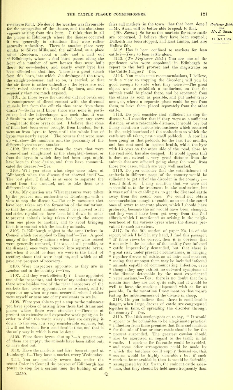 rent cause for it. No doubt tbe weather was favourable for the propagation of the disease, and the obnoxious vapours arising from this burn. I think that in all the places in Edinburgh where the disease occurred it was generally in situations that were rather naturally unhealthy. There is another place very similar to Silver Mills, and the mill-lead, at a place called Roseburn, about a mile and a half out of Edinburgh, where a foul burn passes along the front of a number of new houses that were built there for cow-feeders, and nearly every byre has been affected on that line. Thereis a great stench from this burn, into which the drainage of the town, the slaughter-houses, and so on, is carried, so that the air there is rather unhealthy ; the byres are not much raised above the level of the burn, and con- sequently they are much exposed. 3101. In those byres the disorder did not break out in consequence of direct contact with the diseased animals, but from the effluvia that arose from those drains ?—So far as I know there was none in parti- cular ; but the interchange was such that it was difficult to say whether there had been any cows brought into those byres or not. I believe that some of them had been cows brought from London, for it went on from byre to byre, until the whole line of byres was nearly swept. The returns that were sent up will show the numbers and the proximity of the different byres to one another. 3102. But the matter from the cows that were diseased and slaughtered in the slaughter-houses, or from the byres in which they had been kept, might have been in those drains, and thus have communi- cated the disease ?—Yes. 3103. Will you state what steps were taken at Edinburgh when the disease first showed itself ?— The best plan, I think, is at once to separate the sound from the unsound, and to take them to a different locality. 3104. My question was What measures were taken by the provost and authorities of Edinburgh with a view to stop the disease ?—The only measures that have been taken are the formation of the sanitarium, so that the diseased animals could be removed to it ; and strict regulations have been laid down in order to prevent animals being taken through the streets from one place to another, and to avoid bringing them into contact with the healthy animals. 3105. Is Edinburgh subject to the same Orders in Council which are applied to England?—Yes. A good many of the healthy animals when they were seized were generally removed, if it was at all possible, or the diseased ones were removed into separate byres, and when it could be done we were in the habit of treating those that were kept on, and which at all gave any prospect of recovery. 3106. Were inspectors appointed as they are in London and in the country ?—Yes. 3107. Did they work efficiently ?—I was appointed one of the inspectors, and three of my assistants also ; there were besides two of the meat inspectors of the markets that were appointed, so as to assist, and to report to me when any case occurred, when I either went myself or sent one of my assistants to see it. 3108. Were you able to put a stop to the nuisances you have spoken of arising from those bad drains and places where there were stenches ?—There is at present an extensive and expensive work going on in order to drain the water away ; they are carrying it down to the sea, at a very considerable expense, but it will not be done for a considerable time, and that is the only way in which it can be done. 3109. Were these byres shut up ?—A great many of them are empty; the animals have been killed out, or have died out. 3110. Have the markets and fairs been stopped at Edinburgh ?—They have a market every Wednesday. 3111. You are probably aware that under the recent Order in Council the provost of Edinburgh has power to stop for a certain time the holding of all 13530. fairs and markets in the town ; has that been done ? —Mr. Swan will be better able to speak to that. (Mr. Sioan.) So far as the markets for store cattle are concerned, I believe they have been stopped ; Dalkeith has been stopped, and East Linton, and also Hallow fair. 3112. Has it been confined to markets for lean cattle ?—Yes ; to lean cattle alone. 3113. (To Professor Dick.) You are one of the gentlemen who were appointed in Edinburgh to l’eport to the lord provost and the magistrates on the Cattle Plague ?—Yes. 3114. You made some recommendations, I believe, with a view to stopping the disorder; will you be good enough to state what they were ?—The great object was to establish a sanitarium, so that the animals could be placad there, and be separated from the others as soon as possible, and put under treat- ment, or, where a separate place could be got from them, to have them placed separately from the other cattle. 3115. Do you consider that sufficient to stop the disease ?—I consider that if they were at a sufficient distance, or at a reasonable distance, it would be ; but I may mention a curious circumstance which occurred in the neighbourhood of the sanitarium to which the cattle are all taken, past a small paddock. A cow has been going in that paddock for the last two months, and has continued in perfect health, while the byre with 13 cows on the other side of the road, close by the road side, has also escaped. It would appear that it does not extend a very great distance from the animals that are affected going along the road, from those two cases, which are very well marked. 3116. Do you consider that the establishment of sanitaria in different parts of the country would be sufficient to get rid of the disorder in the country ?— Yes, I think so. I may mention that we were not successful as to the treatment in the sanitarium, but it was useful in enabling us to get the diseased cattle away from the sound ones. We could not obtain accommodation enough to enable us to send the sound ones all away to separate places, which I should have preferred, because the air would have been changed, and they would have been got away from the foul effluvia which I mentioned as arising in the neigh- bourhood of the various byres where the disease pre- vailed to such an extent. 3117. In the. 9th section of paper No. 14. of the report, which I hold in my hand, I find this passage : “ If these views be correct, then it is obvious that “ not only is the isolation of the healthy from infected “ cattle imperatively demanded, but that there is “ great risk, under present circumstances, in bringing “ together droves of cattle, as at fairs and markets, “ seeing that amongst them may be included infected “ animals capable of communicating infection, even “ though they may exhibit no outward symptoms of “ the disease detectable by the most experienced “ veterinarians.”—Yes ; there is no doubt that for a certain time they are not quite safe, and it would be well to have the markets dispensed with as far as possible. In the meantime I may mention that we are testing the infectiousness of the disease in sheep. 3118. Do you believe that there is considerable danger, when large droves of cattle are congregated together in fairs, of spreading the disorder through the country ?—Yes. 3119. The 10th section goes on to say, “ It would “ appear to the committee to be a legitimate practical “ induction from these premises that fairs and markets “ for the sale of lean or store cattle should be for the “ present suspended. The greatest caution should “ also be exercised in regard to the traffic in fat “ cattle. If markets for fat cattle could be avoided, “ and some other arrangement could be made by “ which the butchers could supply themselves, that “ course would be highly desirable ; but if such “ markets be unavoidable, then it would be desirable, “ as suggested by Mr. Swan, the eminent cattle sales- “ man, that they should be held more frequently than Q Professor Diek and Mr. J. Swan.