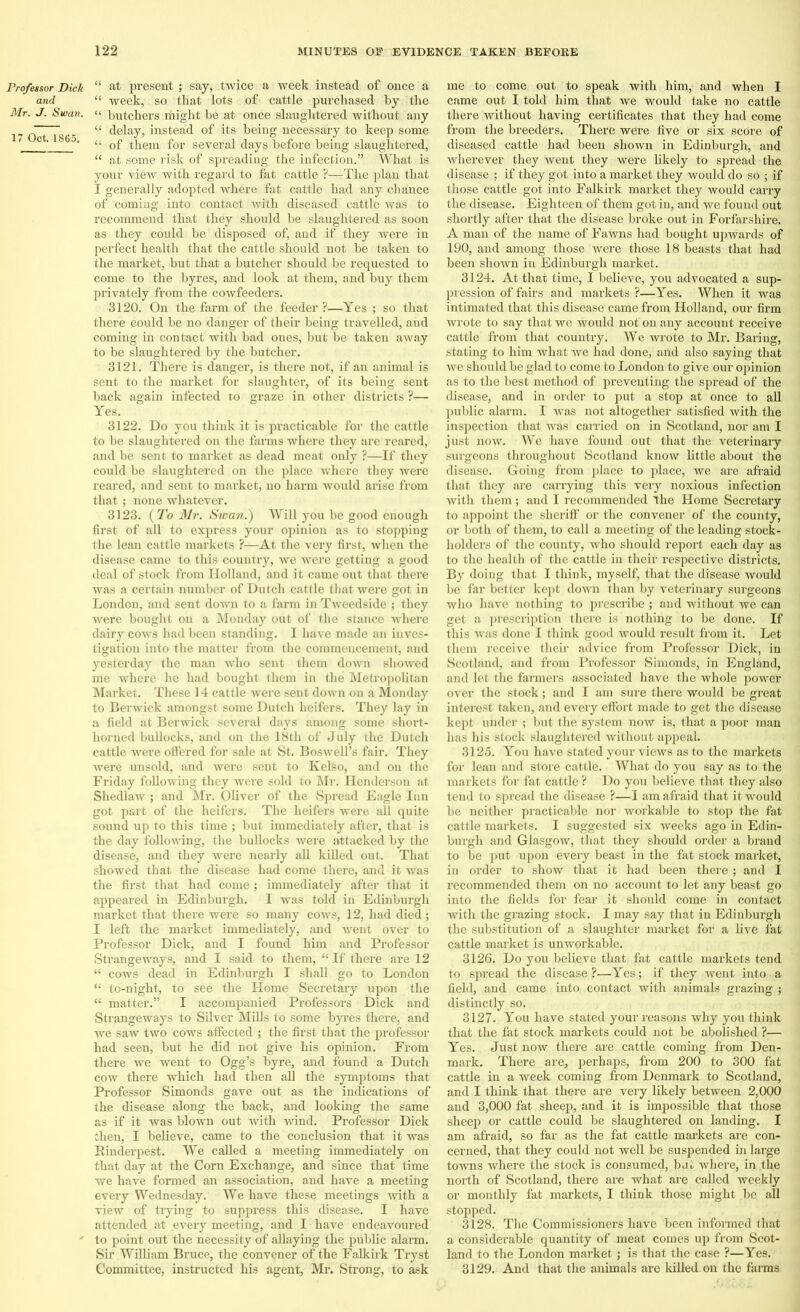 Professor Dick and Mr. J. Swan. 17 Oct. 1865. “ at present ; say, twice a week instead of once a “ week, so that lots of cattle purchased by the “ butchers riiight be at once slaughtered without any “ delay, instead of its being necessary to keep some “ of them for several days before being slaughtered, “ at some risk of spreading the infection.” What is your view with regard to fat cattle ?—The plan that I generally adopted where fat cattle had any chance of coming into contact with diseased cattle was to recommend that they should be slaughtered as soon as they could be disposed of, and if they were in perfect health that the cattle should not be taken to the market, but that a butcher should be requested to come to the byres, and look at them, and buy them privately from the cowfeeders. 3120. On the farm of the feeder ?—Yes ; so that there could be no danger of their being travelled, and coming in contact with bad ones, but be taken away to be slaughtered by the butcher. 3121. There is danger, is there not, if an animal is sent to the market for slaughter, of its being sent back again infected to graze in other districts ?— Yes. 3122. Do you think it is practicable for the cattle to be slaughtered on the farms where they are reared, and be sent to market as dead meat only ?—If they could be slaughtered on the place where they were reared, and sent to market, no harm would arise from that ; none whatever. 3123. (To Mr. Swan.) Will you be good enough first of all to express your opinion as to stopping the lean cattle markets ?—At the very first, when the disease came to this country, Ave were getting a good deal of stock from Holland, and it came out that there was a certain number of Dutch cattle that were got in London, and sent down to a farm in TAveedside ; they were bought on a Monday out of the stance Avhere dairy coavs had been standing. I have made an inves- tigation into the matter from the commencement, and yesterday the man Avho sent them doAvn shoAved me where he had bought them in the Metropolitan Market. These 14 cattle were sent doAvn on a Monday to Benvick amongst some Dutch heifers. They lay in a field at Berwick several days among some short- horned bullocks, and on the 18th of July the Dutch cattle were offered for sale at St. BosAvell’s fair. They Avere unsold, and were sent to Kelso, and on the Friday folloAving they Avere sold to Mr. Henderson at Shedlaw ; and Mr. Oliver of the Spread Eagle Inn got part of the heifers. The heifers were all quite sound up to this time ; but immediately after, that is the day folloAA'ing, the bullocks were attacked by the disease, and they were nearly all killed out. That showed that the disease had come there, and it was the first that had come ; immediately after that it appeared in Edinburgh. I was told in Edinburgh market that there were so many cows, 12, had died ; I left the market immediately, and Avent over to Professor Dick, and I found him and Professor Strangeways, and I said to them, “ If there are 12 “ cows dead in Edinburgh I shall go to London “ to-night, to see the Home Secretary upon the “ matter.” I accompanied Professors Dick and StrangeAvays to Silver Mills to some byres there, and we saw two cows affected ; the first that the professor had seen, but he did not give his opinion. From there we went to Ogg’s byre, and found a Dutch cow there which had then all the symptoms that Professor Simonds gave out as the indications of the disease along the back, and looking the same as if it was blown out with Avind. Professor Dick then, I believe, came to the conclusion that it was Rinderpest. We called a meeting immediately on that day at the Corn Exchange, and since that time we have formed an association, and have a meeting every Wednesday. We have these meetings with a view of trying to suppress this disease. I have attended at every meeting, and I have endeavoured to point out the necessity of allaying the public alarm. Sir William Bruce, the convener of the Falkirk Tryst Committee, instructed his agent, Mr. Strong, to ask me to come out to speak with him, and when I cfime out I told him that we would take no cattle there without having certificates that they had come from the breeders. There were five or six score of diseased cattle had been shown in Edinburgh, and Avherever they went they were likely to spread the disease ; if they got into a market they would do so ; if those cattle got into Falkirk market they would carry the disease. Eighteen of them got in, and we found out shortly after that the disease broke out in Forfarshire. A man of the name of Fawns had bought upwards of 190, and among those were those 18 beasts that had been shown in Edinburgh market. 3124. At that time, I believe, you advocated a sup- pression of fairs and mai’kets ?—Yes. When it was intimated that this disease came from Holland, our firm wrote to say that we would not on any account receive cattle from that country. We wrote to Mr. Baring, stating to him what we had done, and also saying that Ave should be glad to come to London to give our opinion as to the best method of preventing the spread of the disease, and in order to put a stop at once to all public alarm. 1 Avas not altogether satisfied with the inspection that Avas earned on in Scotland, nor am I just now. We have found out that the veterinary surgeons throughout Scotland know little about the disease. Going from place to place, we are afraid that they are carrying this very noxious infection with them; and I recommended The Home Secretary to appoint the sheriff or the convener of the county, or both of them, to call a meeting of the leading stock- holders of the county, Avho should report each day as to the health of the cattle in their respective districts. By doing that I think, myself, that the disease Avould be far better kept doAvn than by veterinary surgeons who have nothing to prescribe ; and without we can get a prescription there is nothing to be done. If this was done I think good would result from it. Let them receive their advice from Professor Dick, in Scotland, and from Professor Simonds, in England, and let the farmers associated have the whole power over the stock; and I am sure there would be great interest taken, and every effort made to get the disease kept under ; but the system now is, that a poor man has his stock slaughtered Avithout appeal. 3125. You have stated your views as to the markets for lean and store cattle. What do you say as to the markets for fat cattle ? Do you believe that they also tend to spread the disease ?—I am afraid that itAvould be neither practicable nor workable to stop the fat cattle markets. I suggested six weeks ago in Edin- burgh and GlasgOAv, that they should order a brand to be put upon every beast in the fat stock market, in order to show that it had been there ; and I recommended them on no account to let any beast go into the fields for fear it should come in contact with the grazing stock. I may say that in Edinburgh the substitution of a slaughter market for a liAre fat cattle market is unworkable. 3126. Do you believe that fat cattle markets tend to spread the disease ?—Yes; if they went into a field, and came into contact with animals grazing ; distinctly so. 3127. You have stated your reasons why you think that the fat stock markets could not be abolished ?— Yes. Just now there are cattle coming from Den- mark. There are, perhaps, from 200 to 300 fat cattle in a week coming from Denmark to Scotland, and I think that there are very likely between 2,000 and 3,000 fat sheep, and it is impossible that those sheep or cattle could be slaughtered on landing. I am afraid, so far as the fat cattle markets are con- cerned, that they could not well be suspended in large tOAvns where the stock is consumed, bat where, in the north of Scotland, there are Avhat are called weekly or monthly fat markets, I think those might be all stopped. 3128. The Commissioners have been informed that a considerable quantity of meat comes up from Scot- land to the London market; is that the case ?—Yes. 3129. And that the animals are killed on the farms