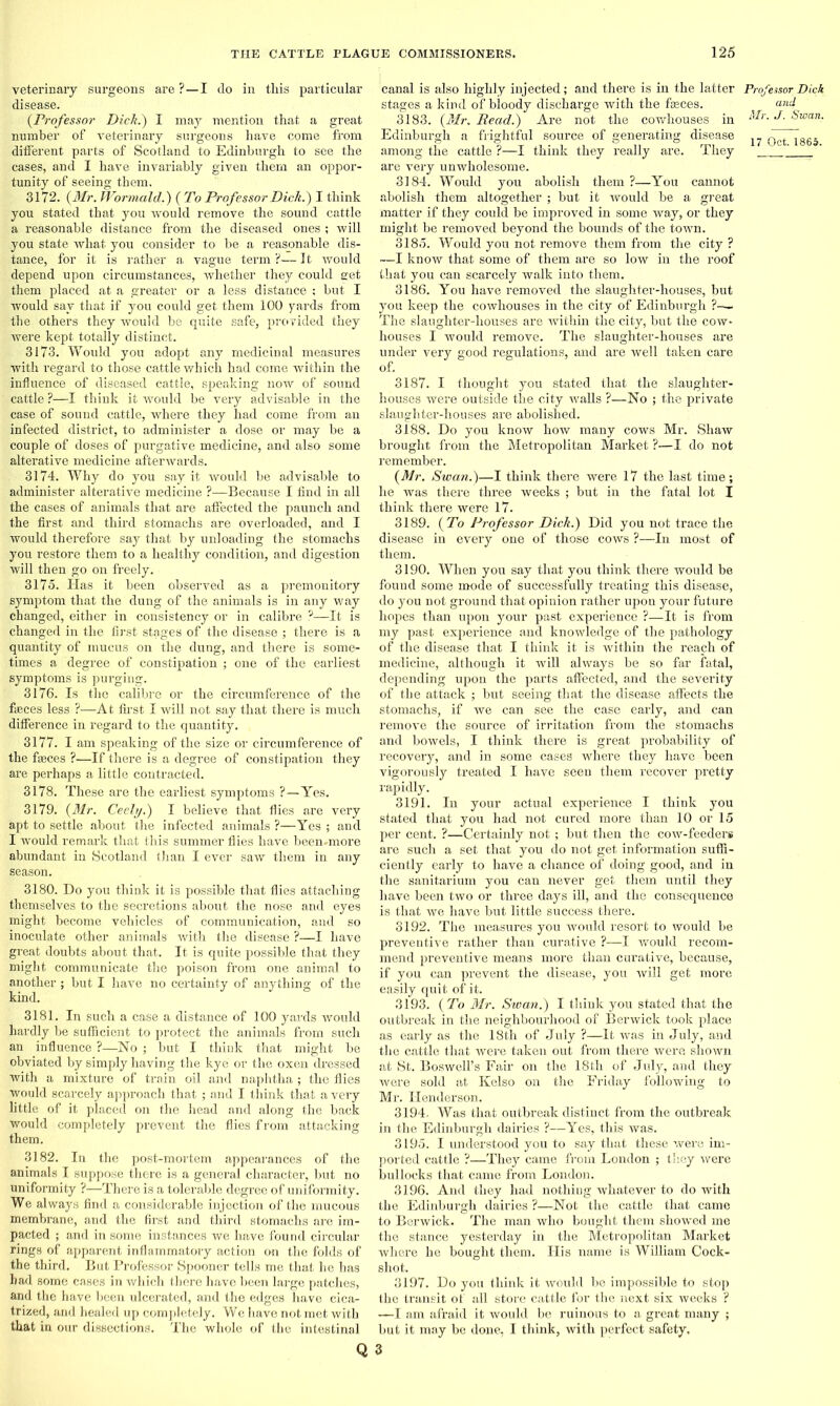 veterinary surgeons are ?—I do in this particular disease. (Professor Dick.) I may mention that a great number of veterinary surgeons have come from different parts of Scotland to Edinburgh to see the cases, and I have invariably given them an oppor- tunity of seeing them. 3172. (Mr. JVormald.) ( To Professor Dick.) I think you stated that you would remove the sound cattle a reasonable distance from the diseased ones ; will you state what you consider to be a reasonable dis- tance, for it is rather a vague term ?— It would depend upon circumstances, whether they could eet them placed at a greater or a less distance ; but I would say that if you could get them 100 yards from the others they would be quite safe, provided they were kept totally distinct. 3173. Would you adopt any medicinal measures with regard to those cattle which had come within the influence of diseased cattle, speaking now of sound cattle ?—I think it would be very advisable in the case of sound cattle, where they had come from an infected district, to administer a dose or may be a couple of doses of purgative medicine, and also some alterative medicine afterwards. 3174. Why do you say it would be advisable to administer alterative medicine ?—Because I find in all the cases of animals that are affected the paunch and the first and third stomachs are overloaded, and I would therefore say that by unloading the stomachs you restore them to a healthy condition, and digestion will then go on freely. 3175. Has it been observed as a premonitory symptom that the dung of the animals is in any way changed, either in consistency or in calibre ?—It is changed in the first stages of the disease ; there is a quantity of mucus on the dung, and there is some- times a degree of constipation ; one of the earliest symptoms is purging. 3176. Is the calibre or the circumference of the faeces less ?—At first I will not say that there is much difference in regard to the quantity. 3177. I am speaking of the size or circumference of the faeces ?—If there is a degree of constipation they are perhaps a little contracted. 3178. These are the earliest symptoms ?—Yes. 3179. (Mr. Ceely.) I believe that flies are very apt to settle about the infected animals ?—Yes ; and I would remark that this summer flies have been-more abundant in Scotland than I ever saw them in any season. 3180. Do you think it is possible that flies attaching themselves to the secretions about the nose and eyes might become vehicles of communication, and so inoculate other animals with the disease ?—I have great doubts about that. It is quite possible that they might communicate the poison from one animal to another ; but I have no certainty of anything of the kind. 3181. In such a case a distance of 100 yards would hardly be sufficient to protect the animals from such an influence ?—No ; but I think that might be obviated by simply having the kye or the oxen dressed with a mixture of train oil and naphtha ; the flies would scarcely approach that ; and I think that a very little of it placed on the head and along the back would completely prevent the flies from attacking them. 3182. In the post-mortem appearances of the animals I suppose there is a general character, but no uniformity ?—There is a tolerable degree of uniformity. We always find a considerable injection of the mucous membrane, and the first and third stomachs are im- pacted ; and in some instances we have found circular rings of apparent inflammatory action on the folds of the third. But Professor Spooner tells me that he has had some cases in which there have been large patches, and the have been ulcerated, and the edges have cica- trized, and healed up completely. We have not met with that in our dissections. The whole of the intestinal Q canal is also highly injected; and there is in the latter stages a kind of bloody discharge with the fasces. 3183. (Mr. Read.) Are not the cowhouses in Edinburgh a frightful source of generating disease among the cattle ?—I think they really are. They are very unwholesome. 3184. Would you abolish them ?—You cannot abolish them altogether ; but it would be a great matter if they could be improved in some way, or they might be removed beyond the bounds of the town. 3185. Would you not remove them from the city ? ■—I know that some of them are so low in the roof that you can scarcely walk into them. 3186. You have removed the slaughter-houses, but you keep the cowhouses in the city of Edinburgh ?-— The slaughter-houses are within the city, but the cow- houses I would remove. The slaughter-houses are under very good regulations, and are well taken care of, 3187. I thought you stated that the slaughter- houses were outside the city -walls ?—No ; the private slaughter-houses are abolished. 3188. Do you know how many cows Mr. Shaw brought from the Metropolitan Market ?—I do not remember. (Mr. Swan.)—I think there were 17 the last time; he was there three weeks ; but in the fatal lot I think there were 17. 3189. (To Professor Dick.) Did you not trace the disease in every one of those cows ?—In most of them. 3190. When you say that you think there would be found some mode of successfully treating this disease, do you not ground that opinion rather upon your future hopes than upon your past experience ?—It is from my past experience and knowledge of the pathology of the disease that I think it is within the reach of medicine, although it will always be so far fatal, depending upon the parts affected, and the severity of the attack ; but seeing that the disease affects the stomachs, if we can see the case early, and can remove the source of irritation from the stomachs and bowels, I think there is great probability of recovery, and in some cases where they have been vigorously treated I have seen them recover pretty rapidly. 3191. In your actual experience I think you stated that you had not cured more than 10 or 15 per cent. ?—Certainly not ; but then the cow-feeders are such a set that you do not get information suffi- ciently early to have a chance of doing good, and in the sanitarium you can never get them until they have been two or three days ill, and the consequence is that we have but little success there. 3192. The measures you would resort to would be preventive rather than curative ?—I would recom- mend preventive means more than curative, because, if you can prevent the disease, you will get more easily quit of it. 3193. (To Mr. Swan.) I think you stated that the outbreak in the neighbourhood of Berwick took place as early as the 18th of July ?—It was in July, and the cattle that were taken out from there were shown at St. Boswell’s Fair on the 18t,h of July, and they were sold at Kelso on the Friday following to Mr. Henderson. 3194. Was that outbreak distinct from the outbreak in the Edinburgh dairies ?—Yes, this was. 3195. I understood you to say that these were im- ported cattle ?—They came from London ; they were bullocks that came from London. 3196. And they had nothing whatever to do with the Edinburgh dairies ?—Not the cattle that came to Berwick. The man who bought them showed me the stance yesterday in the Metropolitan Market where he bought them. His name is William Cock- shot. 3197. Do you think it would be impossible to stop the transit of all store cattle for the next six weeks ? —I am afraid it would be ruinous to a great many ; but it may be done, I think, with perfect safety. 3 Professor Dick and Mr. J. Swan.