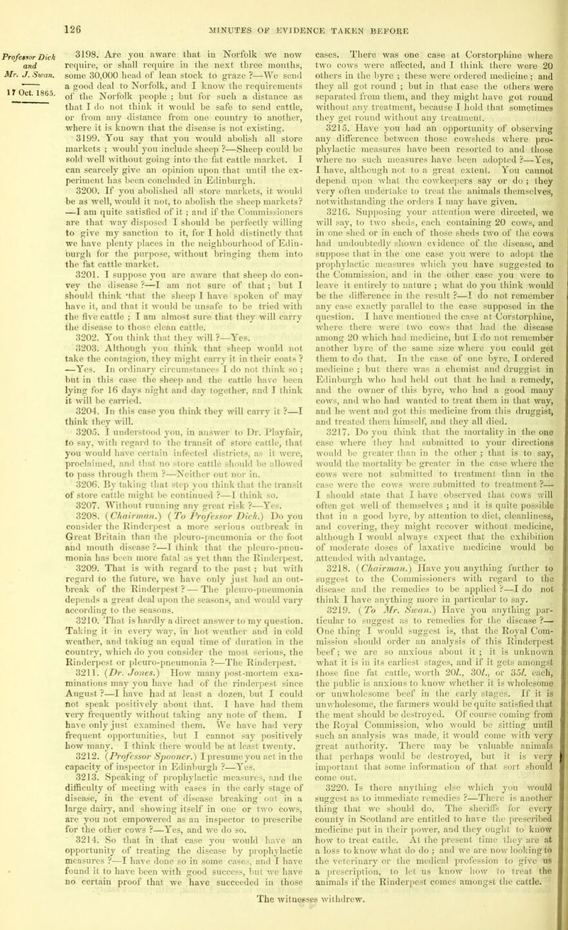 Professor Dick and Mr. J. Swan. 17 Oct. 1865. 3198. Are you aware that iu Norfolk we now require, or shall require iu the next three months, some 30,000 head of lean stock to graze ?—We send a good deal to Norfolk, and I know the requirements of the Norfolk people ; but for such a distance as that I do not think it would be safe to send cattle, or from any distance from one country to another, where it is known that the disease is not existing. 3199. You say that you would abolish all store markets ; would you include sheep ?—Sheep could be sold well without going into the fat cattle market. I can scarcely give an opinion upon that until the ex- periment has been concluded in Edinburgh. 3200. If you abolished all store markets, it would be as well, would it not, to abolish the sheep markets? —I am quite satisfied of it; and if the Commissioners are that way disposed I should be perfectly willing to give my sanction to it, for I hold distinctly that we have plenty places in the neighbourhood of Edin- burgh for the purpose, without bringing them into the fat cattle market. 3201. I suppose you are aware that sheep do con- vey the disease ?—I am not sure of that; but I should think 'that the sheep I have spoken of may have it, and that it would be unsafe to be tried with the five cattle ; I am almost sure that they will carry the disease to those clean cattle. 3202. You think that they will ?—Yes. 3203. Although you think that sheep would not take the contagion, they might carry it in their coats ? —Yes. In ordinary circumstances I do not think so ; but in this case the sheep and the cattle have been lying for 16 days night and day together, and I think it will be carried. 3204. In this case you think they will carry it ?—I think they will. 3205. I understood you, in answer to Dr. Playfair, to say, with regard to the transit of store cattle, that you would have certain iufected districts, as it were, proclaimed, and that no st<ire cattle shiraid be U i to pass through them ?—Neither out nor in. 3206. By taking that step you think that the transit of store cattle might be continued ?—I think so. 3207. Without running any great risk ?—Yes. 3208. {Chairman.) {To Professor Dich.) Do you consider the Rinderpest a more serious outbreak in Great Britain than the pleuro-pneumonia or the foot and mouth disease ?—I think that the pleuro-pneu- monia has been more fatal as yet than the Rinderpest. 3209. That is with regard to the past ; but with regard to the future, we have only just had an out- break of the Rinderpest ? — The pleuro-pneumonia depends a great deal upon the seasons, and would vary according to the seasons. 3210. That is hardly a direct answer to my question. Taking it in every way, in hot weather and in cold weather, and taking an equal time of duration in the country, which do you consider the most serious, the Rinderpest or pleuro-pneumonia ?—The Rinderpest. 3211. {Dr. Jones.) How many post-mortem exa- minations may you have had of the rinderpest since August ?—I have had at least a dozen, but I could not speak positively about that. I have had them very frequently without taking any note of them. I have only just examined them. We have had very frequent opportunities, but I cannot say positively how many. I think there would be at least twenty. 3212. {Professor Spooner.) I presume you act in the capacity of inspector in Edinburgh ?—Yes. 3213. Speaking of prophylactic measures, and the difficulty of meeting with cases in the early stage of disease, in the event of disease breaking out in a large daily, and showing itself in one or two cows, are you not empowered as an inspector to prescribe for the other cows ?—Yes, and we do so. 3214. So that in that case you would have an opportunity of treating the disease by prophylactic measures ?—I have done so in some cases, and I have found it to have been with good success, but we have no certain proof that we have succeeded in those cases. There was one case at Corstorphine where two cows were affected, and I think there were 20 others in the byre ; these were ordered medicine ; and they all got round ; but in that case the others were separated from them, and they might have got round without any treatment, because I hold that sometimes they get round without any treatment. 3215. Have you had an opportunity of observing any difference between those cowsheds where pro- phylactic measures have been resorted to and those where no such measures have been adopted ?—Yes, I have, although not to a great extent. You cannot depend upon what the cowkeepers say or do ; they very often undertake to treat the animals themselves, notwithstanding the orders I may have given. 3216. Supposing your attention were directed, wc will say, to two sheds, each containing 20 cows, and in one shed or in each of those sheds two of the cows had undoubtedly shown evidence of the disease, and suppose that in the one case you were to adopt the prophylactic measures which you have suggested to the Commission, and in the other case you were to leave it entirely to nature ; what do you think would he the difference in the result ?—I do not remember any case exactly parallel to the case supposed in the question. I have mentioned the case at Corstorphine, where there were two cows that had the disease among 20 which had medicine, but I do not remember another byre of the same size where you could get them to do that. In the case of one byre, I ordered medicine ; but there was a chemist and druggist in Edinburgh who had held out that he had a remedy, and the owner of this byre, who had a good many cows, and who had wanted to treat them in that way, and he went and got this medicine from this druggist, and treated them himself, and they all died. 3217. Do you think that the mortality in the one case where they had submitted to your directions would be greater than in the other ; that is to say, would the mortality be greater in the case where the cows were not submitted to treatment than in the case were the cows were submitted to treatment ?—• I should state that I have observed that cows will often get well of themselves ; and it is quite possible that in a good byre, by attention to diet, cleanliness, and covering, they might recover without medicine, although I would always expect that the exhibition of moderate doses of laxative medicine would be attended with advantage. 3218. {Chairman.) Have you anything further to suggest to the Commissioners with regard to the disease and the remedies to be applied ?—I do not think I have anything more in particular to say. 3219. {To Mr. Swan.) Have you anything par- ticular to suggest as to remedies for the disease ?— One thing I would suggest is, that the Royal Com- mission should order an analysis of this Rinderpest beef; we are so anxious about it ; it is unknown what it is in its earliest stages, and if it gets amongst those fine fat cattle, worth 20/., 30/., or 35/. each, the public is anxious to know whether it is wholesome or unwholesome beef in the early stages. If it is unwholesome, the farmers would be quite satisfied that the meat should be destroyed. Of course coming from the Royal Commission, who would be sitting until such an analysis was made, it would come with very great authority. There may be valuable animals that perhaps would be destroyed, but it is very important that some information of that sort should come out. 3220. Is there anything else which you -would suggest as to immediate remedies ?—There is another thing that we should do. The sheriffs for every county in Scotland are entitled to have the prescribed medicine put in their power, and they ought to know how to treat cattle. At the present time they are at a loss to know what do do ; and we are now looking to the veterinary or the medical profession to give us a prescription, to let us know how to treat the animals if the Rinderpest comes amongst the cattle. The witnesses withdrew.