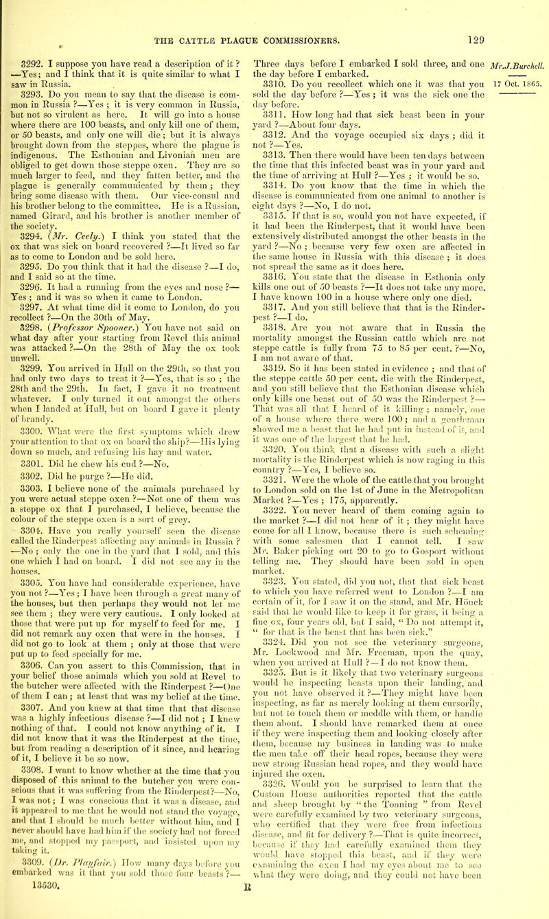 3292. I suppose you have read a description of it ? —Yes; and I think that it is quite similar to what I saw in Russia. 3293. Do you mean to say that the disease is com- mon in Russia ?—Yes ; it is very common in Russia, hut not so virulent as here. It will go into a house where there are 100 beasts, and only kill one of them, or 50 beasts, and only one will die; but it is always brought down from the steppes, where the plague is indigenous. The Esthonian and Livonian men are obliged to get down those steppe oxen. They are so much larger to feed, and they fatten better, and the plague is generally communicated by them; they bring some disease with them. Our vice-consul and his brother belong to the committee. He is a Russian, named Girard, and his brother is another member of the society. 3294. (Mr. Ceely.') I think you stated that the ox that was sick on board recovered ?—It lived so far as to come to London and be sold here. 3295. Do you think that it had the disease ?—I do, and I said so at the time. 3296. It had a running from the eyes and nose ?— Yes ; and it was so when it came to London. 3297. At what time did it come to London, do you recollect ?—On the 30th of May. 3298. (Professor Spooner.) You have not said on what day after your starting from Revel this animal was attacked ?—On the 28th of May the ox took unwell. 3299. You arrived in Hull on the 29th, so that you had only two days to treat it ?—Yes, that is so ; the 28th and the 29th. In fact, I gave it no treatment whatever. I only turned it out amongst the others when I landed at Hull, but on board I gave it plenty of brandy. 3300. What were the first symptoms which drew your attention to that ox on board the ship?—His lyiug down so much, and refusing his hay and water. 3301. Did he chew his cud ?—No. 3302. Did he purge ?—He did. 3303. I believe none of the animals purchased by you were actual steppe oxen ?—Not one of them was a steppe ox that I purchased, I believe, because the colour of the steppe oxen is a sort of grey. - 3304. Have you really yourself seen the disease called the Rinderpest affecting any animals in Russia ? —No ; only the one in the yard that I sold, and this one which I had on board. I did not see any in the houses. 3305. You have had considerable experience, have you not ?—Yes ; I have been through a great many of the houses, but then perhaps they would not let me see them ; they were very cautious. I only looked at those that were put up for myself to feed for me. I did not remark any oxen that were in the houses. I did not go to look at them ; only at those that were put up to feed specially for me. 3306. Can you assert to this Commission, that in your belief those animals which you sold at Revel to the butcher were affected with the Rinderpest ?—One of them I can; at least that was my belief at the time. 3307. And you knew at that time that that disease was a highly infectious disease ?—I did not ; I knew nothing of that. I could not know anything of it. I did not know that it was the Rinderpest at the time, but from reading a description of it since, and hearing of it, I believe it be so now. 3308. I want to know whether at the time that you disposed of this animal to the butcher you were con- scious that it was suffering from the Rinderpest?—No, I was not; I was conscious that it was a disease, and it appeared to me that he would not stand the voyage, and that I should be much better without him, and I never should have had him if the society had not forced me, and stopped my passport, and insisted upon my taking it. 3309. (Dr. Playfair.') How many days before you embarked was it that you sold those four beasts ?—• 13530, Three days before I embarked I sold three, and one Mr.J.Burcliell. the day before I embarked. 3310. Do you recollect which one it was that you 17 Oct. 1865. sold the day before ?—Yes ; it was the sick one the day before. 3311. How long had that sick beast been in your yard ?—About four days. 3312. And the voyage occupied six days ; did it not ?—Yes. 3313. Then there would have been ten days between the time that this infected beast was in your yard and the time of arriving at Hull ?—Yes ; it would be so. 3314. Do you know that the time in which the disease is communicated from one animal to another is eight days ?—No, I do not. 3315. If that is so, would you not have expected, if it had been the Rinderpest, that it would have been extensively distributed amongst the other beasts in the yard ?—No ; because very few oxen are affected in the same house in Russia with this disease ; it does not spread the same as it does here. 3316. You state that the disease in Esthonia only kills one out of 50 beasts ?—It does not take any more. I have known 100 in a house where only one died. 3317. And you still believe that that is the Rinder- pest ?—I do. 3318. Are you not aware that in Russia the mortality amongst the Russian cattle which are not steppe cattle is fully from 75 to 85 per cent. ?—No, I am not aware of that. 3319. So it has been stated in evidence ,• and that of the steppe cattle 50 per cent, die with the Rinderpest, and you still believe that the Esthonian disease which only kills one beast out of 50 was the Rinderpest ?•—• That was all that I heard of it killing ; namely, one of a house where there, were 100; and a gentleman showed me a beast that he had put in instead of it, and it was one of the largest that he had. 3320. You think that a disease with such a slight mortality is the Rinderpest which is now raging in this country ?—Yes, I believe so. 3321. Were the whole of the cattle that you brought to London sold on the 1st of June in the Metropolitan Market ?—Yes ; 175, apparently. 3322. You never heard of them coming again to the market ?—I did not hear of it; they might have come for all I know, because there is such scheming with some salesmen that I cannot tell. I saw Mr. Baker picking out 20 to go to Gosport without telling me. They should have been sold in open market. 3323. You stated, did you not, that that sick beast to which you have referred went to London ?—I am certain of it, for I saw it on the stand, and Mr. Honck said that he would like to keep it for grass, it being a fine ox, four years old, but I said, “ Do not attempt it, “ for that is the beast that has b(een sick.” 3324. Did you not see the veterinary surgeons, Mr. Lockwood and Mr. Freeman, upon the quay, when you arrived at Hull ?—I do not know them. 3325. But is it likely that two veterinary surgeons - would be inspecting beasts upon their landing, and you not have observed it ?—They might have been inspecting, as far as merely looking at them cursorily, but not to touch them or meddle with them, or handle them about. I should have remarked them at once if they were inspecting them and looking closely after them, because my business in landing was to make the men take off their head ropes, because they were new strong Russian head ropes, and they would have injui’ed the oxen. 3326. Would you be surprised to learn that the Custom House authorities reported that the cattle and sheep brought by “ the Tonning ” from Revel were carefully examined by two veterinary surgeons, who certified that they were free from infectious disease, and fit for delivery ?—That is quite incorrect, because if they had carefully examined them they would have stopped this beast, and if they were examining the oxen I had my eyes about me to see what they W'ere doing, and they could not have been