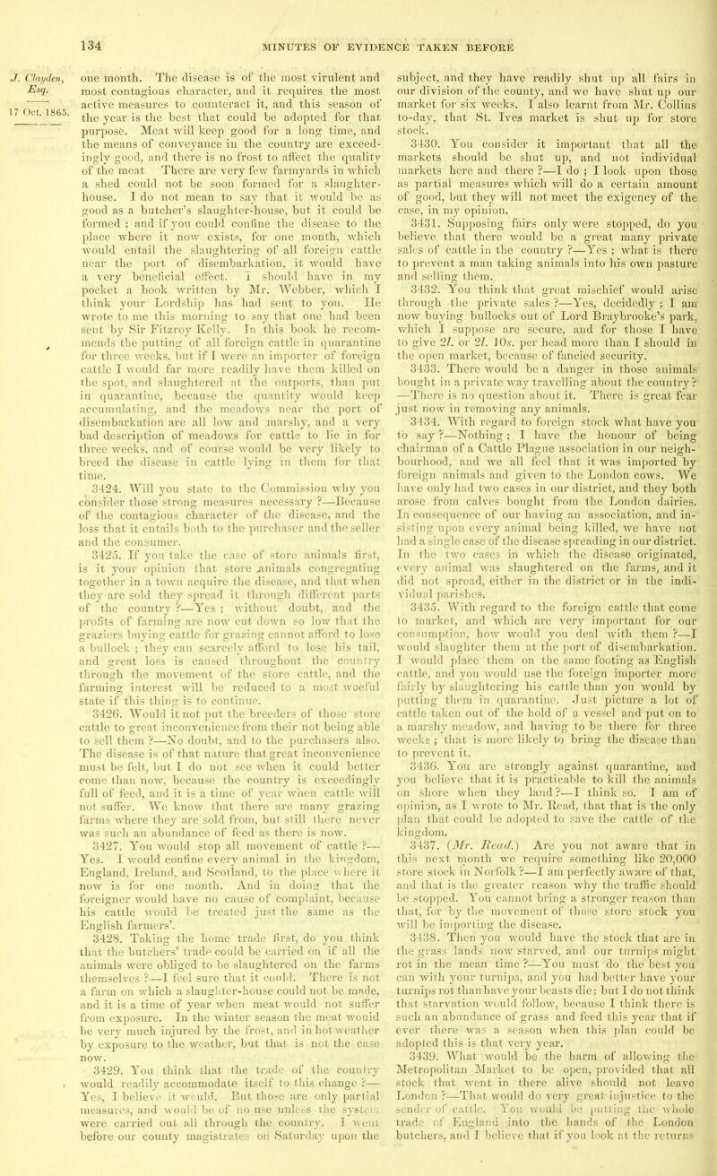 J. Ctayden, Esq. 17 Oct. 1865. one month. The disease is of the most virulent and most contagious character, and it requires the most active measures to counteract it, and this season of the year is the best that could be adopted for that purpose. Meat will keep good for a long time, and the means of conveyance in the country are exceed- ingly good, and there is no frost to affect the quality of the meat. There are very few farmyards in which a shed could not be soon formed for a slaughter- house. I do not mean to say that it would be as good as a butcher’s slaughter-house, but it could be formed ; and if you could confine the disease to the place where it now exists, for one month, which would entail the slaughtering of all foreign cattle near the port of disembarkation, it would have a very beneficial effect. I should have in my pocket a book written by Mr. Webber, which I tliink your Lordship has had sent to you. Ho wrote to me this morning to say that one had been sent by Sir Fitzroy Kelly. In this book he recom- mends the putting of all foreign cattle in quarantine for three weeks, but if I were an importer of foreign cattle I would far more readily have them killed on the spot, and slaughtered at the outports, than put in quarantine, because the quantity would keep accumulating, and the meadows near the port of disembarkation are all low and marshy, and a very bad description of meadows for cattle to lie in for three weeks, and of course would be very likely to breed the disease in cattle lying in them i'or that time. 3424. Will you state to the Commission why you consider those strong measures necessary ?—Because of the contagious character of the disease, and the loss that it entails both to the purchaser and the seller and the consumer. 3425. If you take the case of store animals first, is it your opinion that store .animals congregating together in a town acquire the disease, and that when they are sold they spread it through different parts of the country ?—Yes ; without doubt, and the profits of farming are now cut down so low that the graziers buying cattle for grazing cannot afford to lose a bullock ; they can scarcely afford to lose his tail, and great loss is caused throughout the country through the movement of the store cattle, and the farming interest will be reduced to a most woeful state if this thing is to continue. 3426. Would it not put the breeders of those store cattle to great inconvenience from their not being able to sell them ?—No doubt, and to the purchasers also. The disease is of that nature that great inconvenience must be felt, but I do not see when it could better come than now, because the country is exceedingly full of feed, and it is a time of year when cattle will not suffer. We know that there are many grazing farms where they are sold from, but still there never was such an abundance of feed as there is now. 3427. You would stop all movement of cattle ?— Yes. I would confine every animal in the kingdom, England, Ireland, and Scotland, to the place where it now is for one month. And in doing that the foreigner would have no cause of complaint, because his cattle would be treated just the same as the English farmers’. 3428. Taking the home trade first, do you think that the butchers’ trade could be carried on if all the animals were obliged to be slaughtered on the farms themselves ?—I feel sure that it could. There is not a farm on which a slaughter-house could not be made, and it is a time of year when meat would not suffer from exposure. In the winter season the meat would be very much injured by the frost, and in hot weather by exposure to the weather, but that is not the case now. 3429. You think that the trade of the country would readily accommodate itself to this change ?— Yes, I believe it would. But those are only partial measures, and would be of no use unless the system were carried out all through the country. I went before our county magistrates on Saturday upon the subject, and they have readily shut up all fairs in our division of the county, and we have shut up our market for six weeks. I also learnt from Mr. Collins to-day, that St. Ives market is shut up for store stock. 3430. You consider it important that all the markets should be shut up, and not individual markets here and there ?—I do ; I look upon those as partial measures which will do a certain amount of good, but they will not meet the exigency of the case, in my opinion. 3431. Supposing fairs only were stopped, do you believe that there would be a great many private sales of cattle in the country ?—Yes ; what is there to prevent a man taking animals into his own pasture and selling them. 3432. You think that great mischief would arise through the private sales ?—Yes, decidedly ; I am now buying bullocks out of Lord Braybrookc’s park, which I suppose are secure, and for those I have to give 21. or 21. 10s. per head more than I should in the open market, because of fancied security. 3433. There would be a danger in those animals bought in a private way travelling about the country? —There is no question about it. There is great fear just now in removing any animals. 3434. With regard to foreign stock what have you to say ?—Nothing ; I have the honour of being chairman of a Cattle Plague association in our neigh- bourhood, and we all feel that it was imported by foreign animals and given to the London cows. We have only had two cases iu our district, and they both arose from calves bought from the London dairies. In consequence of our having an association, and in- sisting upon every animal being killed, wc have not had a single case of the disease spreading in our district. In the two cases in which the disease originated, every animal was slaughtered on the farms, and it did not spread, either in the district or in the indi- vidual parishes. 3435. With regard to the foreign cattle that come to market, and which are very important for our consumption, how would you deal with them ?—I would slaughter them at the port of disembarkation. I would place them on the same footing a3 English cattle, and you would use the foreign importer more fairly by slaughtering his cattle than you would by putting them in quarantine. Just picture a lot of cattle taken out of the hold of a vessel and put on to a marshy meadow, and having to be there for three weeks ; that is more likely to bring the disease than to prevent it. 3436. You are strongly against quarantine, and you believe that it is practicable to kill the animals on shore when they land ?—I think so. I am of opinion, as I wrote to Mr. Read, that that is the only plan that could be adopted to save the cattle of the kingdom. 3437. {Mr. Read.) Are you not aware that in this next month we require something like 20,000 store stock in Norfolk ?—I am perfectly aware of that, and that is the greater reason why the traffic should be stopped. You cannot bring a stronger reason than that, for by the movement of those store stock you will be importing the disease. 3438. Then you would have the stock that are in the grass lands now starved, and our turnips might rot in the mean time ?—You must do the best you can with your turnips, and you had better have your turnips rot than have your beasts die; but I do not think that starvation would follow, because I think there is such an abundance of grass and feed this year that if ever there Was a season when this plan could be adopted this is that very year. 3439. What would be the harm of allowing the Metropolitan Market to be open, provided that all stock that went in there alive should not leave London ?—That would do very great; injustice to the sender of cattle. You would bo putting the whole trade cf England into the hands of the London butchers, and I believe that if you look at the returns