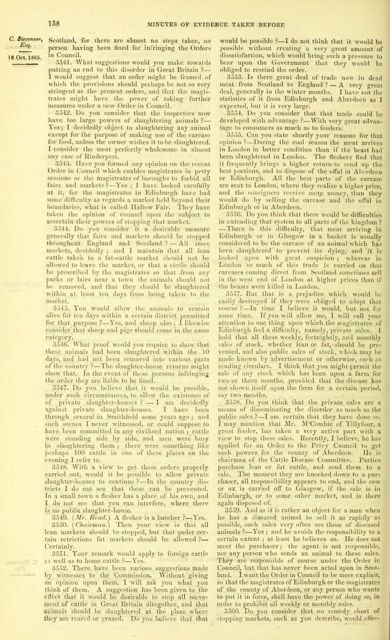 C. Stevenson, Esq. 18 Oct. 1865. Scotland, for there are almost no steps taken, no person having been fined for infringing the Orders in Council. 3541. What suggestions would you make towards putting an end to this disorder in Great Britain ?— I would suggest that an order might be framed of which the provisions should perhaps be not so very stringent as the present orders, and that the magis- trates might have the power of taking further measures under a new Order in Council. 3542. Do you consider that the inspectors now have too large powers of slaughtering animals ?— Yes; I decidedly object to slaughtering any animal except for the purpose of making use of the carcase for food, unless the owner wishes it to be slaughtered. I consider the meat perfectly wholesome in almost any case of Rinderpest. 3543. Have you formed any opinion on the recent Order in Council which enables magistrates in petty sessions or the magistrates of boroughs to forbid all fairs and markets ?—Yes ; I have looked carefully at it, for the magistrates in Edinburgh have had some difficulty as regards a market held beyond their boundaries, what is called Hallow Fair. They have taken the opinion of counsel upon the subject to ascertain their powers of stopping that market. 3544. Do you consider it a desirable measure generally that fairs and markets should be stopped throughout England and Scotland? — All store markets, decidedly ; and I maintain that all lean cattle taken to a fat-cattle market should not be allowed to leave the market, or that a circle should be prescribed by the magistrates so that from any parks or lairs near a town the animals should not be removed, and that they should be slaughtered within, at least ten days from being taken to the market. 3545. You would allow the animals to remain alive fob ten days within a certain district permitted for that purpose ?—Yes, and sheep also ; I likewise consider' that sheep and pigs should come in the same category. 3546. What proof would you require to show that these animals had been slaughtered within the 10 days, and had not been removed into various parts of the country ?—The slaughter-house returns might show that. In the event of those persons infringing the order they are liable to be fined. 3547. Do you believe that it would be possible, under such circumstances, to allow the existence of of private slaughter-houses ? — I am decidedly against private slaughter-houses. I have been through several in Smithfield some years ago ; and such scenes I never witnessed, or could suppose to have been committed in any civilized nation ; cattle were standing side by side, and men were busy in slaughtering them ; there were something like perhaps 100 cattle in one of these places on the evening I refer to. 3548. With a view to get those orders properly carried out, would it be possible to allow private slaughter-houses to continue ?—In the country dis- tricts I do not see that these can be prevented. In a small town a flesher has a place of his own, and I do not see that you can interfere, where there is no public slaughter-house. 3549. (Mr. Read.) A flesher is a butcher ?—Yes. 3550. (Chairman.) Then your view is that all lean markets should be stopped, but that under cer- tain retrictions fat markets should be allowed ?— Certainly. 3551. Your remark would apply to foreign cattle as well as to home cattle ?—Yes. 3552. There have been various suggestions made by witnesses to the Commission. Without giving an opinion upon them, I will ask you what you think of them. A suggestion has been given to the effect that it would be desirable to stop all move- ment of cattle in Great Bi-itain altogether, and that animals should be slaughtered at the place where they are reared or grazed. Do you believe that that would be possible ?—I do not think that it would be possible without creating a very great amount of dissatisfaction, which would bring such a pressure to bear upon the Government that they would be obliged to rescind the order. 3553. Is there great deal of trade now in dead meat from Scotland to England ? — A very great deal, generally in the winter months. I have not the statistics of it from Edinburgh and Aberdeen as I expected, but it is very large. 3554. Do you consider that that trade could be developed with advantage ?—With very great advan- tage to consumers as much as to feeders. 3555. Can you state shortly your reasons for that opinion ?—During the cool season the meat arrives in London in better condition than if the beast had been slaughtered in London. The fleshers find that it frequently brings a higher return to send up the best portions, and to dispose of the offal in Aberdeen or Edinburgh. All the best parts of the carcase are sent to London, where they realize a higher price, and the consignees receive moi;c money, than they would do by selling the carcase and the offal in Edinburgh or in Aberdeen. 3556. Do you think that there would be difficulties in extending that system to all parts of the kingdom ? —There is this difficulty, that meat arriving in Edinburgh or in Glasgow in a basket is usually considered to be the carcase of an animal which has been slaughtered” to prevent its dying, and it is looked upon with great suspicion ; whereas in London so much of this trade is carried on that carcases coming direct from Scotland sometimes sell in the west end of London at higher prices than if the beasts were killed in London. 3557. But that is a prejudice which would be easily destroyed if they were obliged to adopt that course ?—In time I believe it would, but not for some time. If you will allow me, I will call your attention to one thing upon which the magistrates of Edinburgh feel a difficulty, namely, private sales. I hold that all these weekly, fortnightly, and monthly sales of stock, whether 16an or fat, > should be pre- vented, and also public sales of stock, which may be made known by advertisement or otherwise, such as sending circulars. I think that you might permit the sale of any stock which has been upon a farm for two or three months, provided that the disease has not shown itself upon the farm for a certain period, say two months. 3558. Do you think that the private sales are a means of disseminating the disorder as much as the public sales ?—I am certain that they have done so. I may mention that Mr. M‘Combie of Tillyfour, a great feeder, has taken a very active part with a. view to stop these sales. Recently, I believe, he has applied for an Order to the Privy Council to get such powers for the county of Aberdeen. He is chairman of the Cattle Disease Committee. Parties purchase lean or fat cattle, and send them to a sale. The moment they are knocked down to a pur- chaser, all responsibility appears to end, and the cow or ox is carried off to Glasgow, if the sale is in Edinburgh, or to some other market, and is there again disposed of. 3559. And as it is rather an object for a man when he has a diseased animal to sell it as rapidly as possible, such sales very often are those of diseased animals ?—Yes ; and he avoids the responsibility to a certain extent ; at least he believes so. He does not meet the purchaser; the agent is not responsible, nor any person who sends an animal to these sales. They are responsible of course under the Order in Council, but that has never been acted upon in Scot- land. I want the Order in Council to be more explicit, so that the magistrates of Edinburgh or the magistrates of the county of Aberdeen, or any person who wants to put it in force, shall have the power of doing so, in order to prohibit all weekly or monthly sales. 3560. Do you consider that no remedy short of stopping markets, such as you describe, would effec-