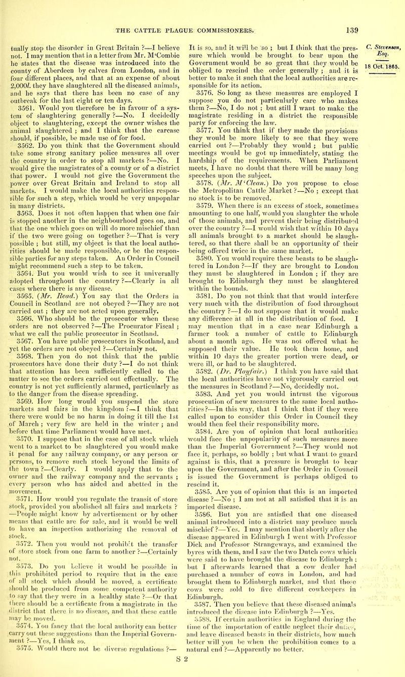 tually stop the disorder in Great Britain ?—I believe not. I may mention that in a letter from Mr. M‘Combie he states that the disease was introduced into the county of Aberdeen by calves from London, and in four different places, and that at an expense of about 2,000/. they have slaughtered all the diseased animals, and he says that there has been no case of any outbreak for the last eight or ten days. 3561. Would you therefore be in favour of a sys- tem of slaughtering generally ?—No. I decidedly object to slaughtering, except the owner wishes the animal slaughtered ; and I think that the carcase should, if possible, be made use of for food. 3562. Do you think that the Government should take some strong sanitary police measures all over the country in order to stop all markets ?—No. I would give the magistrates of a county or of a district that power. I would not give the Government the power over Great Britain and Ireland to stop all markets. I would make the local authorities respon- sible for such a step, which would be very unpopnlar in many districts. 3563. Does it not often happen that when one fair is stopped another in the neighbourhood goes on, and that the one which goes on will do more mischief than if the two were going on together ?—That is very possible ; but still, my object is that the local autho- rities should be made responsible, or be the respon- sible parties for any steps taken. An Order in Council might recommend such a step to be taken. 3564. But you would wish to see it universally adopted throughout the country ?—Clearly in all cases where there is any disease. 3565. (Mr. Read.) You say that the Orders in Council in Scotland are not obeyed ?—They are not carried out ; they are not acted upon generally. 3566. Who should be the prosecutor when these orders are not observed ?—The Procurator Fiscal ; what we call the public prosecutor in Scotland. 3567. You have public prosecutors in Scotland, and yet the orders are not obeyed ?—Certainly not. 3568. Then you do not think that the public prosecutors have done their duty ?—I do not think that attention has been sufficiently called to the matter to see the orders carried out effectually. The country is not yet sufficiently alarmed, particularly as to the danger from the disease spreading. 3569. How long would you suspend the store markets and fairs in the kingdom ;—I think that there were would be no harm in doing it till the 1st of March ; very few are held in the winter ; and before that time Parliament would have met. 3570. I suppose that in the case of all stock which went to a market to be slaughtered you would make it penal for any railway company, or any person or persons, to remove such stock beyond the limits of the town ?—Clearly. I would apply that to the owner and the railway company and the servants ; every person who has aided and abetted in the movement. 3571. How would you regulate the transit of store stock, provided you abolished all fairs and markets ? —People might know by advertisement or by other means that cattle are for sale, and it would be well to have an inspection authorizing the removal of stock. 3572. Then you would not prohibit the transfer of store stock from one farm to another ?—Certainly not. 3573. Do you believe it would be possible in this prohibited period to require that in the case of all stock which should be moved, a certificate should be produced from some competent authority to say that they were in a healthy state ?—Or that there should be a certificate from a magistrate in the district that there is no disease, and that these cattle may be moved. 3574. You fancy that the local authority can better carry out these suggestions than the Imperial Govern- ment ?—Yes, I think so. 3575. Would there not be diverse regulations ?— It is so, and it will be so ; but I think that the pres- sure which would be brought to bear upon the Government would be so great that they would be obliged to rescind the order generally ; and it is better to make it such that the local authorities are re- sponsible for its action. 3576. So long as these measures are employed I suppose you do not particularly care who makes them ?—No, I do not ; but still I want to make the magistrate residing in a district the responsible party for enforcing the law. 3577. You think that if they made the provisions they would be more likely to see that they were carried out ?—Probably they would ; but public meetings would be got up immediately, stating the hardship of the requirements. When Parliament meets, I have no doubt that there will be many long speeches upon the subject. 3578. (Mr. Mi Clean.) Do you propose to close the Metropolitan Cattle Market ?—No ; except that no stock is to be removed. 3579. When there is an excess of stock, sometimes amounting to one half, would you slaughter the whole of those animals, and prevent their being distributed over the country ?—I would wish that within 10 days all animals brought to a market should be slaugh- tered, so that there shall be an opportunity of their being offered twice in the same market. 3580. You would require these beasts to be slaugh- tered in London ?—If they are brought to London they must be slaughtered in London ; if they are brought to Edinburgh they must be slaughtered within the bounds. 3581. Do you not think that that would interfere very much with the distribution of food throughout the country ?—I do not suppose that it would make any difference at all in the distribution of food. I may mention that in a case near Edinburgh a farmer took a number of cattle to Edinburgh about a month ago. He was not offered what he supposed their value. He took them home, and within 10 days the greater portion were dead, or were ill, or had to be slaughtered. 3582. (Dr. Playfair.) I think you have said that the local authorities have not vigorously carried out the measures in Scotland ?—No, decidedly not. 3583. And yet you would intrust the vigorous prosecution of new measures to the same local autho- rities ?—In this way, that I think that if they were called upon to consider this Order in Council they would then feel their responsibility more. 3584. Are you of opinion that local authorities would face the unpopularity of such measures more than the Imperial Government ?—They would not face it, perhaps, so boldly ; but what I want to, guard against is this, that a pressure is brought to bear upon the Government, and after the Order in Council is issued the Government is perhaps obliged to rescind it. 3585. Are you of opinion that this is an imported disease ?—No ; I am not at all satisfied that it is an imported disease. 3586. But you are satisfied that one diseased animal introduced into a district may produce much mischief ?—Yes. I may mention that shortly after the disease appeared in Edinburgh I went with Professor Dick and Professor Strangeways, and examined the byres with them, and I saw the two Dutch cows which were said to have brought the disease to Edinburgh ; but I afterwards learned that a cow dealer had purchased a number of cows in London, and had brought them to Edinburgh market, and that those cows were sold to five different cowkeepers in Edinburgh. 3587. Then you believe that these diseased animals introduced the disease into Edinburgh ?—Yes. 3588. If certain authorities in England during the time of the importation of cattle neglect their duties, and leave diseased beasts in their districts, how much better will you be when the prohibition comes to a natural end ?—Apparently no better. S 2 C. Stevenson, Esq.