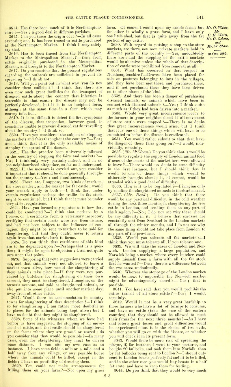 3614. Has there been much of it in Northampton- shire ?—Yes ; a good deal in different parishes. 3615. Can you trace the origin of it ?—In all cases excepting one, it has been traced to cattle purchased at the Northampton Market. I think I may safely say that. 3616. Has it been traced from the Northampton Market to the Metropolitan Market ?—Yes ; from cattle originally purchased in the Metropolitan Market, and brought to the Northampton Market. 3617. Do you consider that the present regulations regarding the outbreak are sufficient to prevent its spreading ?—I think not. 3618. Will you point out in what way you do not consider them sufficient ?—I think that there are even now such great facilities for the transport of diseased cattle about the country that infection is traceable to that cause ; the disease may not be perfectly developed, but it is in an incipient form, although at the same time in a form which may convey infection. 3619. It is so difficult to detect the first symptoms of the disease, that inspection, however good, is sometimes unable to prevent diseased cattle travelling about the country ?—I think so. 3620. Have you considered the subject of stopping the markets and fairs throughout the country ?—Yes ; and I think that it is the only available means of stopping the spread of the disease. 3621. Has the practice been universally followed in the country of stopping the fairs and markets ?—■ No ; I think only very partially indeed, and in no one neighbourhood altogether, so far as I understand. 3622. If the measure is carried out, you consider it important that it should be done generally through- out the country ?—Yes ; and simultaneously. 3623. There are, I suppose, two kinds of markets, the store market, and the market for fat cattle ; would your remark apply to both ?—I think that under certain regulations perhaps the traffic in fat stock might be continued, but I think that it must be under very strict regulations. 3624. Have you formed any opinion as to how that could be conducted ?—I think that perhaps by a licence, or a certificate from a veterinary inspector, certifying that certain beasts were free from disease, and had not been subject to the influence of con- tagion, they might be sent to market to be sold for slaughtering, but that they ought never to return again from that market back to farms. 3625. Do you think that certificates of this kind are to be depended upon ?—Perhaps that is a ques- tion ; it might be open to objection ; I am not quite sure upon that point. 3626. Supposing that your suggestions were carried out, and that animals were not allowed to leave a market town alive, how would the slaughtering of these .animals take place ?—If they were not pur- chased by butchers for slaughtering on their own account, they must be slaughtered, I imagine, on the owner’s account, and sold as slaughtered animals, or else put into some place until another market day, away from all other cattle. 3627. Would there be accommodation in country towns for slaughtering of that description ?—I think so for slaughtering ; I am rather more doubtful as to places for the animals being kept alive; but I have no doubt that they might be slaughtered. 3628. Some of the witnesses whom we have had before us have suggested the stopping of all move- ment of cattle, and that cattle should be slaughtered on the farms where they are grazed or reared ; do you consider that that would be possible ?—In many cases, oven for slaughtering, they must be driven some distance. I can cite my own case as an instance. I have some fields a mile or a mile and a half away from any village, or any possible house where the animals could be killed, except in the fields ; I have no possibility of dressing them. 3629. You could not make arrangements for killing them on your farm ?—Not upon my grass S farm. Of course I could upon my arable farm; but Mr. O. Wattie, the other is wholly a grass farm, and I have only Mr. one little shed, but that is quite away from the fat C. portion of my cattle. Mr' Ga °d ’ 3630. With regard to putting a stop to the store ^fr w Shaw. markets, are there not now private markets held in ’ different parts of the country ?—Yes, undoubtedly is Oet 1865. there are ; and the stopping of the cattle markets —— would be abortive unless the whole of that descrip- tion of cattle were prohibited from removal at all. 3631. What has occurred in that respect in Northamptonshire ?—Droves have been placed for sale on pastures belonging to inns in the villages, and they have been met there, and purchased there, and if not purchased there they have been driven on to other places of the kind. 3632. And there has been a danger of purchasing diseased animals, or animals which have been in contact with diseased animals ?—Yes ; I think quito as much as if they had been driven into a market. 3633. Would very great inconvenience occur to The farmers in your neighbourhood if all movement of store cattle were stopped ?—There is no doubt that great inconvenience would arise, but I think that it is one of those things which will have to be submitted to before the disease is eradicated. 3634. You would rather submit to that than have the danger of these fairs going on ?—I would, indi- vidually, certainly. 3635. (Mr. M‘Clean.) Do you think that it would be possible to regulate the supply of London animal food if none of the beasts at the market here were allowed to leave ?—There would no doubt be some difficulty in the first instance, but I should think that it would be one of those things which would be ultimately brought about ; it, of course, would be attended with a good deal of difficulty. 3636. How is it to be regulated ?—I imagine only by sending the slaughtered animals to the dead market. 3637. (Mr. Read.) Do you think that there would be any practical difficulty, in the cold weather during the next three months, in slaughtering the live cattle in London, and sending them to any part of the kingdom ?—No ; I do not see why there should be any difficulty in it. I believe that carcases are constantly sent from Scotland to the London markets all through the winter months, and I do not see why the same thing should not take place from London to any part of the provinces. 3638. Would you tolerate all fat markets ?—I think that you must tolerate all, if you tolerate one. 3639. We will take the cases of London and Nor- wich. London supplying a large population, and Norwich being a market where every butcher could supply himself from a farm with all the fat stock that he wanted ?—Yes ; there is a difference between the two cases, undoubtedly. 3640. Whereas the stoppage of the London market would be next to impossible, the Norwich market might be advantageously closed? — Yes ; that is possible. 3641. You have said that you would prohibit the entire transit of all store cattle ?—Yes ; I would, certainly. 3642. Would it not be a very great hardship to those farmers who have a lot of turnips to consume, and have no cattle (take the case of the eastern counties), that they should not be allowed to stock their farms for the next three months ?—As I have said before, gi’eat losses and great difficulties would be experienced ; but it is the choice of two evils, whether you will go on with the disease, or whether you will check it in its present form. 3643. Would there be more risk of spreading the plague, if, for instance, I went to your pastures, and bought 20 bullocks, and took them into Norfolk, than by fat bullocks being sent to London ?—I should only send to London beasts perfectly fat and fit to be killed, and in the other case you would buy beasts in a half fat state, and have to keep them for feeding. 3644. Do you think that they would be very much 3