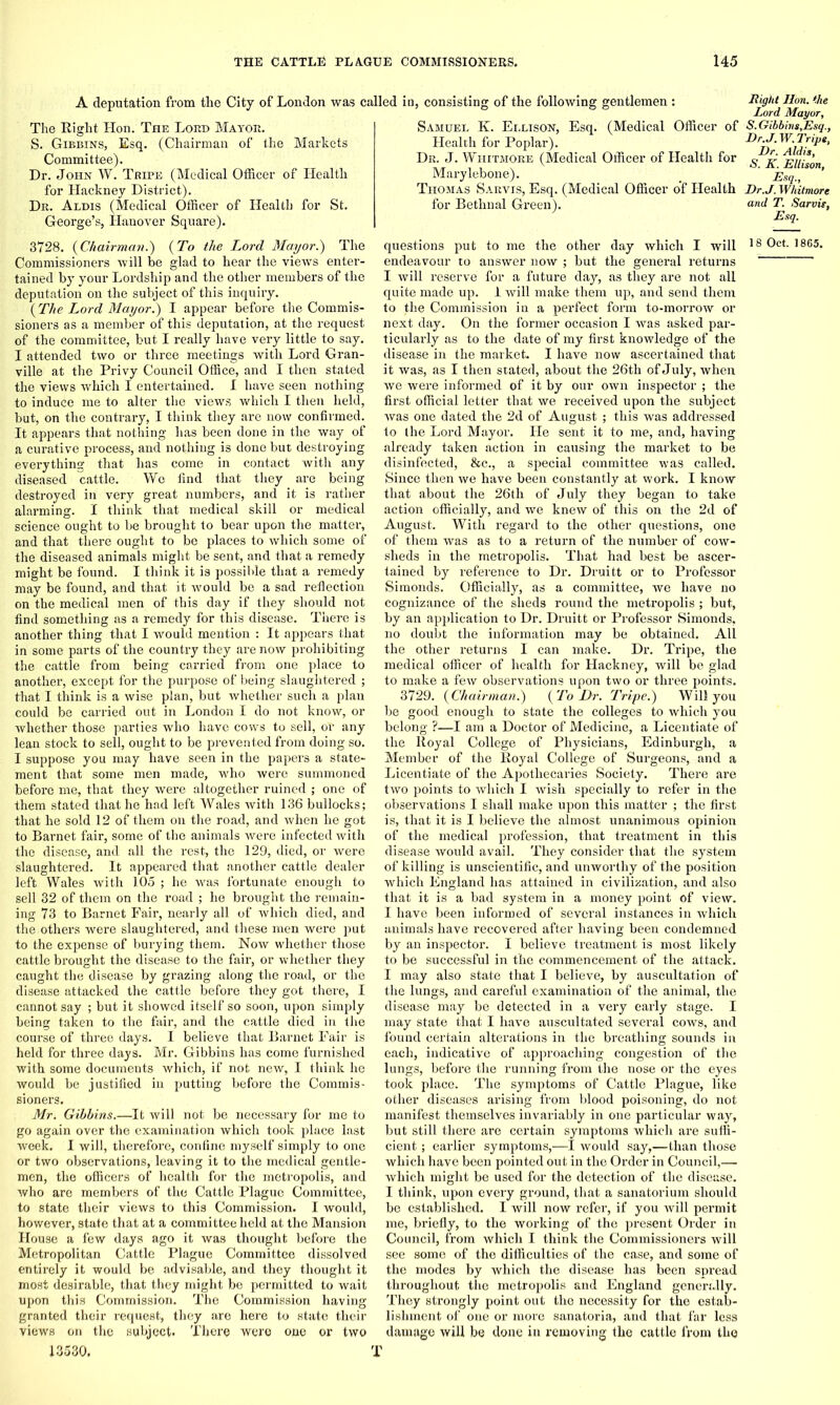 A deputation from the City of London was called in, consisting of the following gentlemen : The Right Hon. The Lord Mayor. S. Gibbins, Esq. (Chairman of the Markets Committee). Dr. John W. Tripe (Medical Officer of Health for Hackney District). Dr. Aldis (Medical Officer of Health for St. George’s, Hanover Square). 3728. {Chairman.) {To the Lord Mayor.) The Commissioners will be glad to hear the views enter- tained by your Lordship and the other members of the deputation on the subject of this inquiry. {The Lord Mayor.) I appear before the Commis- sioners as a member of this deputation, at the request of the committee, but I really have very little to say. I attended two or three meetings with Lord Gran- ville at the Privy Council Office, and I then stated the views which I entertained. I have seen nothing to induce me to alter the views which I then held, but, on the contrary, I think they are now confirmed. It appears that nothing has been done in the way of a curative process, and nothing is done but destroying everything that has come in contact with any diseased cattle. We find that they are being destroyed in very great numbers, and it is rather alarming. I think that medical skill or medical science ought to be brought to bear upon the matter, and that there ought to be places to which some of the diseased animals might be sent, and that a remedy might be found. I think it is possible that a remedy may be found, and that it would be a sad reflection on the medical men of this day if they should not find something as a remedy for this disease. There is another thing that I would mention : It appears that in some parts of the country they are now prohibiting the cattle from being carried from one place to another, except for the purpose of being slaughtered ; that I think is a wise plan, but whether such a plan could be carried out in London I do not know, or whether those parties who have cows to sell, oi’ any lean stock to sell, ought to be prevented from doing so. I suppose you may have seen in the papers a state- ment that some men made, who were summoned before me, that they were altogether ruined ; one of them stated that he had left Wales with 136 bullocks; that he sold 12 of them on the road, and when he got to Barnet fair, some of the animals were infected with the disease, and all the rest, the 129, died, or were slaughtered. It appeared that another cattle dealer left Wales with 105 ; he was fortunate enough to sell 32 of them on the road ; he brought the remain- ing 73 to Barnet Fair, nearly all of which died, and the others were slaughtered, and these men were put to the expense of burying them. Now whether those cattle brought the disease to the fair, or whether they caught the disease by grazing along the road, or the disease attacked the cattle before they got there, I cannot say ; but it showed itself so soon, upon simply being taken to the fair, and the cattle died in the course of three days. I believe that Barnet Fair is held for three days. Mr. Gibbins has come furnished with some documents which, if not new, I think he would be justified in putting before the Commis- sioners. Mr. Gibbins.—It will not be necessary for me to go again over the examination which took place last week. I will, therefore, confine myself simply to one or two observations, leaving it to the medical gentle- men, the officers of health for the metropolis, and who are members of the Cattle Plague Committee, to state their views to this Commission. I would, however, state that at a committee held at the Mansion House a few days ago it was thought before the Metropolitan Cattle Plague Committee dissolved entirely it would be advisable, and they thought it most desirable, that they might be permitted to wait upon this Commission. The Commission having granted their request, they are here to state their views on the subject. There were one or two 13530. T Samuel K. Ellison, Esq. (Medical Officer of Health for Poplar). Dr. J. Whitmore (Medical Officer of Health for Marylebone). Thomas Sarvis, Esq. (Medical Officer of Health for Bethnal Green). questions put to me the other day which I will endeavour to answer now ; but the general returns I will reserve for a future day, as they are not all quite made up. 1 will make them up, and send them to the Commission in a perfect form to-morrow or next day. On the former occasion I was asked par- ticularly as to the date of my first knowledge of the disease in the market. I have now ascertained that it was, as I then stated, about the 26th of July, when we were informed of it by our own inspector ; the first official letter that we received upon the subject was one dated the 2d of August ; this was addressed to the Lord Mayor. He sent it to me, and, having already taken action in causing the market to be disinfected, &c., a special committee was called. Since then we have been constantly at work. I know that about the 26th of July they began to take action officially, and we knew of this on the 2d of August. With regard to the other questions, one of them was as to a return of the number of cow- sheds in the metropolis. That had best be ascer- tained by reference to Dr. Druitt or to Professor Simonds. Officially, as a committee, we have no cognizance of the sheds round the metropolis ; but, by an application to Dr. Druitt or Professor Simonds, no doubt the information may be obtained. All the other returns I can make. Dr. Tripe, the medical officer of health for Hackney, will be glad to make a few observations upon two or three points. 3729. {Chairman.) {To Dr. Tripe.) Will you be good enough to state the colleges to which you belong ?—I am a Doctor of Medicine, a Licentiate of the ltoyal College of Physicians, Edinburgh, a Member of the Royal College of Surgeons, and a Licentiate of the Apothecaries Society. There are two points to which I wish specially to refer in the observations I shall make upon this matter ; the first is, that it is I believe the almost unanimous opinion of the medical profession, that treatment in this disease would avail. They consider that the system of killing is unscientific, and unworthy of the position which England has attained in civilization, and also that it is a bad system in a money point of view. I have been informed of several instances in which animals have recovered after having been condemned by an inspector. I believe treatment is most likely to be successful in the commencement of the attack. I may also state that I believe, by auscultation of the lungs, and careful examination of the animal, the disease may be detected in a very early stage. I may state that I have auscultated several cows, and found certain alterations in the breathing sounds in each, indicative of approaching congestion of the lungs, before the running from the nose or the eyes took place. The symptoms of Cattle Plague, like other diseases arising from blood poisoning, do not manifest themselves invariably in one particular way, but still there are certain symptoms which are suffi- cient ; earlier symptoms,—I would say,—than those which have been pointed out in the Order in Council,— which might be used for the detection of the disease. I think, upon every ground, that a sanatorium should be established. I will now refer, if you will permit me, briefly, to the working of the present Order in Council, from which I think the Commissioners will see some of the difficulties of the case, and some of the modes by which the disease has been spread throughout the metropolis and England generally. They strongly point out the necessity for the estab- lishment of one or more sanatoria, and that far less damage will be done in removing the cattle from the Right Hon. the Lord Mayor, S. Gibbins,Esq., Dr.J.W.Trips, Dr. Aldis, S. K. Ellison, Esq., Dr.J. Whitmore and T. Sarvis, Esq.