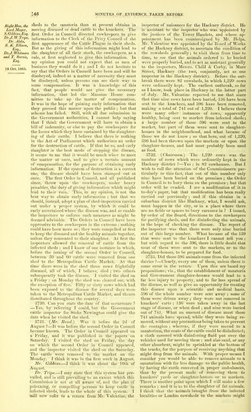Right Hon. the slieds to the sanatoria than at present obtains, in Lord. Mayor, moving diseased or dead cattle to the knackers. The S.Gibbins,Esq. first Order in Council directed cowkeepers to give *^Mdis B’ *n^orrna^on to Clerk of the Privy Council of the <S K Ellison ^rs*; appearance of the Cattle Plague iu their sheds. Esq., ’ But as the giving of this information might lead to Dr.J. Whitmore the slaughter of all their stock, the cowkeepers, as a and T. Sarvis, rule, at first neglected to give this information. In Esct- my opinion you could not expect that as men of 18 Oct 1865 business they would do it ; and I do not hesitate to ' ’ say that the Orders in Council have been and will be disobeyed, indeed as a matter of necessity they must be disobeyed, unless persons can see their way to some compensation. It was a knowledge of this fact, that people would not give the necessary information, that led the Mansion House com- mittee to take up the matter of compensation. It was in the hope of gaining early information that they pressed this matter upon the public; but that scheme has failed. Still, with all due submission to the Government authorities, I cannot help saying that I think the Government will have to obtain a bill of indemnity, or else to pay the cowkeepers for the losses which they have sustained by the slaughter- ing of their cattle. I believe that there is nothing in the Act of Parliament which authorizes an order for the destruction of cattle. If that be so, and early slaughter is the best mode of stopping the disease, it seems to me that it would be much wiser to meet the matter at once, and to give a certain amount of compensation, for the purpose of obtaining early information. If the system of destruction is a correct one, the disease should have been stamped out at once. The first Order in Council, and all published since, throw upon the cowkeepers, under heavy penalties, the duty of giving information which might lead to their ruin. This, in my opinion, is not the best way to obtain early information ; but that we should, instead, adopt a plan of shed-inspection carried out under a proper system, by which it could be early ascertained where the disease was, and so enable the inspectors to enforce such measures as might be deemed advisable. The Orders in Council have been oppressive to the cowkeepers in the extreme ; nothing could have been more so; they were compelled at first to keep the diseased and the healthy animals together, unless they consented to their slaughter. At first the inspectors allowed the removal of cattle from the infected sheds ; and I know of one instance in which, before the issuing of the second Order in Council, between 50 and 60 cattle were removed from one shed to the Metropolitan Cattle Market. At that time there were in the shed three cows frightfully diseased, all of which, I believe, died ; two others subsequently took the disease. I visited the shed on a Friday ; on Monday the shed was cleared out, with the exception of five.- Fifty or sixty cows which had been exposed to the disease for several days were taken to the Metropolitan Cattle Market, and thence distributed throughout the country. 3730. Can you state the date of that occurrence ? —Yes, by referring I could, but the Government cattle inspector for Stoke Newington could give the date when he visited the shed. 3731. (Mr. Read.) Was it before the 2d of August ?—It was before the second Order in Council became known. The Order in Council appeared on a Friday, and it was published in the papers on Saturday. I visited the shed on Friday, the day on which the second Order in Council appeared, and the inspector visited the shed on the Saturday. The cattle were removed to the market on the Monday. I think it was in the first week in August. Mr. Gibbins.—I think it was about the 10th of August. Dr. Tripe.—I may state that this system has pre- vailed, and is still prevailing to an extent which this Commission is not at all aware of, and the plan of poleaxing, or compelling persons to keep cattle in infected sheds, leads to the whole of this system. I will now refer to a return from Mr. Valentine, the inspector of nuisances for the Hackney district. He is assistant to the inspector who was appointed by the justices of the Tower Hamlets, and whose ap- pointment has been countersigned by Mr. Helps. Mr. Valentine was appointed by the Board of Works of the Hackney district, to ascertain the condition of the cowsheds generally; to visit them from time to time, to see that the animals ordered to be buried were properly buried, and to act as assistant generally to the inspectors, Messrs. Child & Corby, in Mare Street, Hackney (the two, conjointly, act as one inspector in the Hackney district). Before the out- break there were 82 cowsheds, in which 1,220 cows were ordinarily kept. The earliest outbreak, so far as I know, took place in Hackney in the latter part of July. Mr. Valentine reported to me that since that time nine cows have been buried, 136 have been sent to the knackers, and 596 have been removed, making a total of 741 out of 1,220. I believe there were many other instances of cows, apparently healthy, being sent to market from infected sheds; a large number of those 596 were sent to the market, but part of them were sent to slaughter- houses in the neighbourhood, and what became of those we do not know ; so that here, out of 1,220, 596 had been thrown upon the markets or upon the slaughter-houses, and had most probably been used as food. 3732. (Chairman.) The 1,220 cows was the number of cows which were ordinarily kept in the Hackney district ?—Yes ; in 82 cowhouses. But I wish to call the attention of the Commissioners par- ticularly to this fact, that out of this number only nine have been buried on the premises ; the Order in Council is to bury them on the premises ; but that order will be evaded. I see a modification of it.in to-day’s paper, but that modification has been really carried out previously; and if this obtains in a suburban district like Hackney, what, I would ask, must happen in the city, or in a place where there are no fields or spaces to bury carcases in ? I issued, by order of the Board, directions to the cowkeepers for purifying sheds, and for disinfecting the animals, in the hope of checking the disease. The report of the inspector was that there were only nine buried out of this large number. What became of the 139 that were sent to the knackers I cannot tell you ; but with regard to the 596, there is little doubt that most of them were sent to the markets, or to the slaughter-houses, to be prepared for food. 3733. Did those 596 animals come from the infected dairies ?—Clearly, every one of them, unless there is some error in the return. Upon this are based my propositions; viz., that the establishment of sanatoria and Government slaughter-houses would lead to a far less injury to property, and to far less spread of the disease, as well as give an opportunity for treating this disease upon a scientific and medical basis. 596 of the whole number were sent away ; some of them were driven away ; they were not removed in knackers’ carts ; 136 were taken away in the last stage of disease, or when dead ; and nine were buried out of 741. What an amount of disease must those 741 animals have spread, while they were being re- moved, without any precautions being taken to prevent the contagion ; whereas, if they were moved to a sanatorium, the coats of the cattle could be disinfected; a cloth covered with disinfecting fluid put over the vehicles used for moving them ; and also sand, or any other absorbent, might be sprinkled at the bottom of the trucks, for the purpose of receiving anything that might drop from the animals. With proper means I consider you would be able to remove animals to a sanatorium with far less damage to the public health, by having the cattle conveyed in proper ambulances, than by the present mode of removing them to knackers’ yards or slaughter-houses or to markets. There is another point upon which I will make a few remarks ; and it is as to the slaughter of fat animals. I think that the animals brought from the infected localities or London cowsheds to the markets might