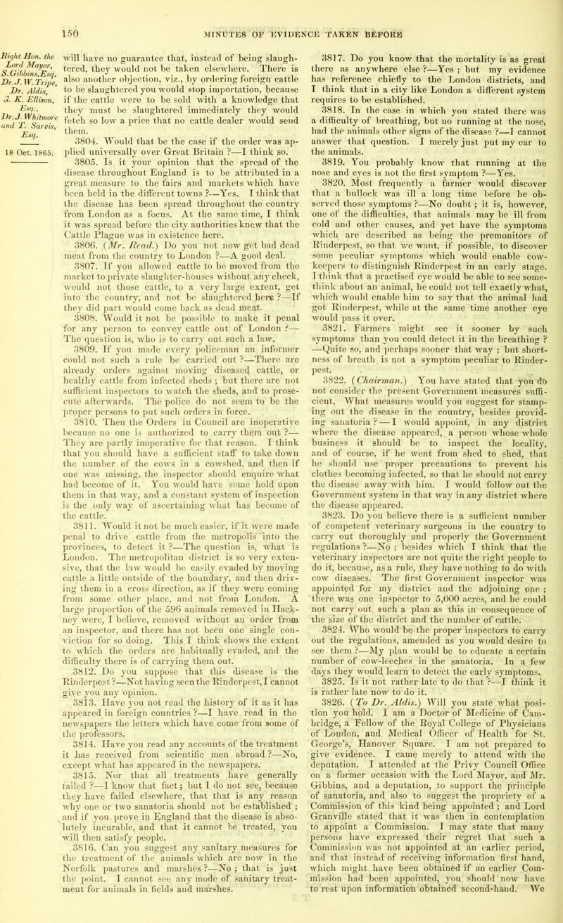 Right Hon. the Lord Mayor, <J>. Gibbins, Esq. JDr.J.W. Tripe, Hr. Aldis, 3. K. Ellison, Esq., Hr.J. Whitmore and T. Sarois, Esq. 18 Oct. 1865. will have no guarantee that, instead of being slaugh- tered, they would not be taken elsewhere. There is also another objection, viz., by ordering foreign cattle to be slaughtered you would stop importation, because if the cattle were to be sold with a knowledge that they must be slaughtered immediately they would fetch so low a price that no cattle dealer would send them. 3804. Would that be the case if the order was ap- plied universally over Great Britain ?—I think so. 3805. Is it your opinion that the spread of the disease throughout England is to be attributed in a great measure to the fairs and markets which have been held in the different towns ?—Yes. I think that the disease has been spread throughout the country from London as a focus. At the same time, I think it was spread before the city authorities knew that the Cattle Plague was in existence here. 3806. (Mr. Read.) Do you not now get bad dead meat from the country to London ?—A good deal. 3807. If you allowed cattle to be moved from the market to private slaughter-houses without any check, would not those cattle, to a very large extent, get into the country, and not be slaughtered here ?—If they did part would come back as dead meat- 3808. Would it not be possible to make it penal for any person to convey cattle out of London ?— The question is, who is to carry out such a law. 3809. If you made every policeman an informer could not such a rule be carried out ?—There are already orders against moving disease4 cattle, or healthy cattle from infected sheds ; but there are not sufficient inspectors to watch the sheds, and to prose- cute afterwards. The police do not seem to be the proper persons to put such orders in force. 3810. Then the Orders in Council are inoperative because no one is authorized to carry them out ?— They are partly inoperative for that reason. I think that you should have a sufficient staff to take down the number of the cows in a cowshed, and then if one was missing, the inspector should enquire what had become of it. You would have some hold upon them in that way, and a constant system of inspection is the only way of ascertaining what has become of the cattle. 3811. Would it not be much easier, if it were made penal to drive cattle from the metropolis into the provinces, to detect it ?—The question is, what is London. The metropolitan district is so very exten- sive, that the Law would be easily evaded by moving cattle a little outside of the boundary, and then driv- ing them in a cross direction, as if they were coming from some other place, and not from London. A large proportion of the 596 animals removed in Hack- ney were, I believe, removed without an order from an inspector, and there has not been one single con- viction for so doing. This I think shows the extent to which the orders are habitually evaded, and the difficulty there is of carrying them out. 3812. Do you suppose that this disease is the Rinderpest ?—Not having seen the Rinderpest, I cannot give you any opinion. 3813. Have you not read the history of it as it has appeared in foreign countries ?—I have read in the newspapers the letters which have come from some of the professors. 3814. Have you read any accounts of the treatment it has received from scientific men abroad ?—No, except what has appeared in the newspapers. 3815. Nor that all treatments have generally failed ?—I know that fact; but I do not see, because they have failed elsewhere, that that is any reason why one or two sanatoria should not be established ; and if you prove in England that the disease is abso- lutely incurable, and that it cannot be treated, you will then satisfy people. 3816. Can you suggest any sanitary measures for the treatment of the animals which are now in the Norfolk pastures and marshes?—No; that, is just the point. I cannot see any mode of sanitary treat- ment for animals in fields and marshes. 3817. Do you know that the mortality is as great there as anywhere else ?—Yes ; but my evidence has reference chiefly to the London districts, and I think that in a city like London a different system requires to be established. 3818. In the case in which you stated there was a difficulty of breathing, but no running at the nose, had the animals other signs of the disease ?—I cannot answer that question. I merely just put my ear to the animals. 3819. You probably know that running at the nose and eyes is not the first symptom ?—Yes. 3820. Most frequently a farmer would discover that a bullock was ill a long time before he ob- served those symptoms ?—No doubt ; it is, however, one of the difficulties, that animals may be ill from cold and other causes, and yet have the symptoms which are described as being the premonitors of Rinderpest, so that we want, if possible, to discover some peculiar symptoms which would enable cow- keepers to distinguish Rinderpest in an early stage. I think that a practised eye would be able to see some- think about an animal, ho could not tell exactly what, which would enable him to say that the animal had got Rinderpest, while at the same time another eye would pass it over. 3821. Farmers might see it sooner by such symptoms than you could detect it in the breathing ? —Quito so, and perhaps sooner that way ; but short- ness of breath is not a symptom peculiar to Rinder- pest. 3822. (Chairman.) You have stated that you do not consider the present Government measures suffi- cient. What measures would you suggest for stamp- ing out the disease in the country, besides provid- ing sanatoria ? — I would appoint, in any district where the disease appeared, a person whose whole business it should be to inspect the locality, and of course, if he went from shed to shed, that he should use proper precautions to prevent his clothes becoming infected, so that he should not carry the disease away with him. I would follow out the Government system in that way in any district where the disease appeared. 3823. Do you believe there is a sufficient number of competent veterinary surgeons in the country to carry out thoroughly and properly the Government regulations ?—No ; besides which I think that the veterinary inspectors are not quite the right people to do it, because, as a rule, they have nothing to do with cow diseases. The first Government inspector was appointed for my district and the adjoining one ; there was one inspector to 5,000 acres, and he could not carry out such a plan as this in consequence of the size of the district and the number of cattle. 3824. Who would be the proper inspectors to carry out the regulations, amended as you would desire to see them ?—My plan would be to educate a certain number of cow-leeches in the sanatoria. In a few days they would learn to detect the early symptoms. 3825. Is it not rather late to do that ?—I think it is rather late now to do it. 3826. (To Dr. Aldis.) Will you state what posi- tion you hold. I am a Doctor of Medicine of Cam- bridge, a Fellow of the Royal College of Physicians of London, and Medical Officer of Health for St. George’s, Hanover Square. I am not prepared to give evidence. I came merely to attend with the deputation. I attended at the Privy Council Office on a former occasion with the Lord Mayor, and Mr. Gibbins, and a deputation, to support the principle of sanatoria, and also to suggest the propriety of a Commission of this kind being appointed ; and Lord Granville stated that it was then in contemplation to appoint a Commission. 1 may state that many persons have expressed their regret that such a Commission was not appointed at an earlier period, and that instead of receiving information first hand, which might have been obtained if an earlier Com- mission had been appointed, you should now have to rest upon information obtained second-hand. We