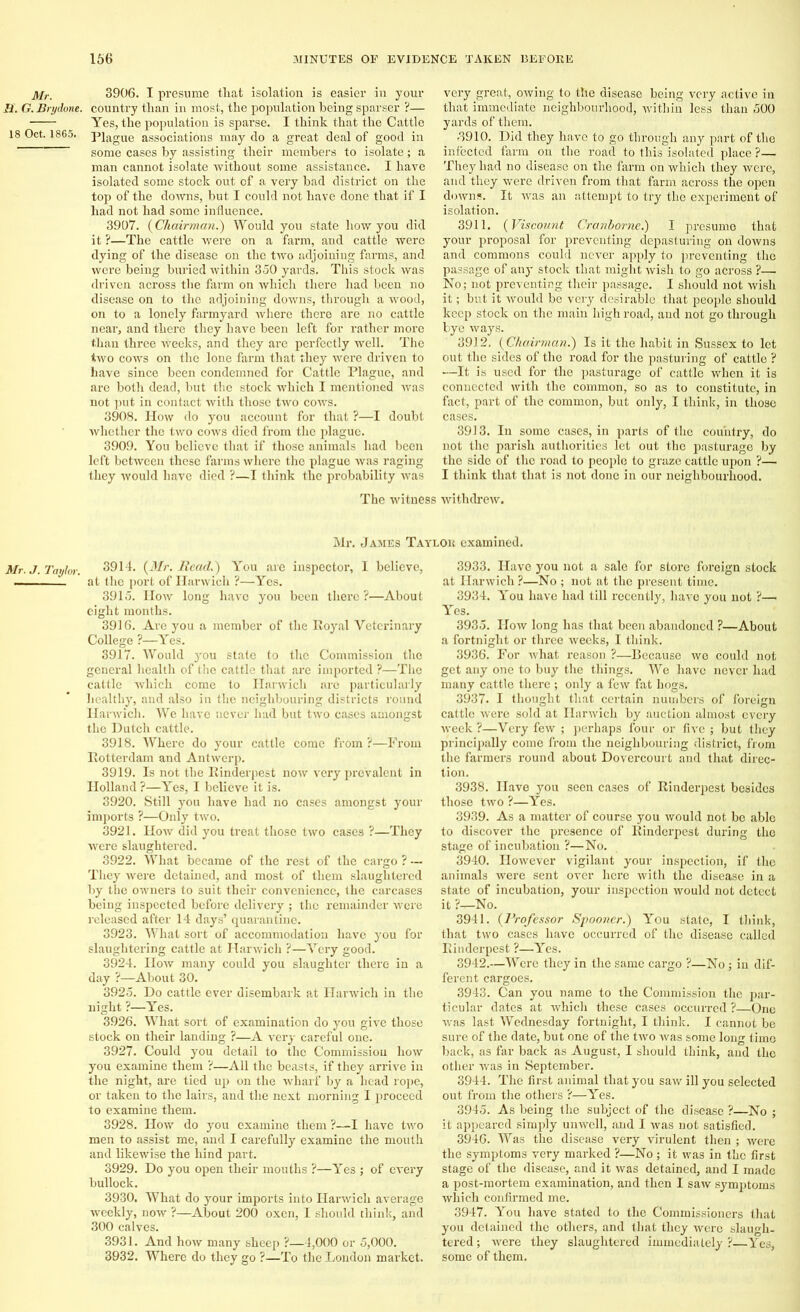 Mr. H. G. Brydone. 18 Oct. 1865. Mr. J. Taylor. 3906. I presume that isolation is easier in your country than in most, the population being sparser ?— Yes, the population is sparse. I think that the Cattle Plague associations may do a great deal of good in some cases by assisting their members to isolate; a man cannot isolate without some assistance. I have isolated some stock out of a very bad district on the top of the downs, but I could not have done that if I had not had some influence. 3907. {Chairman.) Would you state how you did it ?—The cattle were on a farm, and cattle were dying of the disease on the two adjoining farms, and were being buried within 350 yards. This stock was driven across the farm on which there had been no disease on to the adjoining downs, through a wood, on to a lonely farmyard where there are no cattle near, and there they have been left for rather more than three weeks, and they are perfectly well. The two cows on the lone farm that they were driven to have since been condemned for Cattle Plague, and are both dead, but the stock which I mentioned was not put in contact with those two cows. 3908. How do you account for that ?—I doubt whether the two cows died from the plague. 3909. You believe that if those animals had been left between these farms where the plague was raging they would have died ?—I think the probability was very great, owing to the disease being very active in that immediate neighbourhood, within less than 500 yards of them. 8910. Did they have to go through any part of the infected farm on the road to this isolated place ?— They had no disease on the farm on which they were, and they were driven from that farm across the open downs. It was an attempt to try the experiment of isolation. 3911. {Viscount Cranborne.) I presume that your proposal for preventing depasturing on downs and commons could never apply to preventing the passage of any stock that might wish to go across ?—. No; not preventing their passage. I should not wish it; but it would be very desirable that people should keep stock on the main high road, and not go through bye ways. 3912. {Chairman.) Is it the habit in Sussex to let out the sides of the road for the pasturing of cattle ? —It is used for the pasturage of cattle when it is connected with the common, so as to constitute, in fact, part of the common, but only, I think, in those cases. 3913. In some cases, in parts of the country, do not the parish authorities let out the pasturage by the side of the road to people to graze cattle upon ?— I think that that is not done in our neighbourhood. The witness withdrew. Mr. James Taylor examined. 3914. {Mr. Read.) You are inspector, I believe, at the port of Harwich ?—Yes. 3915. How long have you been there ?—About eight months. 3916. Are you a member of the Royal Veterinary College ?—Yes. 3917. Would 3rou state to the Commission the general health of the cattle that are imported ?—The cattle which come to Harwich are particularly healthy, and also in the neighbouring districts round Harwich. We have never had but two cases amongst the Dutch cattle. 3918. Where do your cattle come from ?—From Rotterdam and Antwerp. 3919. Is not the Rinderpest now very prevalent in Holland ?—Yes, I believe it is. 3920. Still you have had no cases amongst your imports ?—Only two. 3921. How did you treat those two cases ?—They were slaughtered. 3922. What became of the rest of the cargo ? — They were detained, and most of them slaughtered by the owners to suit their convenience, the carcases being inspected before delivery ; the remainder were released after 14 days’ quarantine. 3923. What sort of accommodation have you for slaughtering cattle at Harwich ?—Very good. 3924. How many could you slaughter there in a day ?—About 30. 3925. Do cattle ever disembark at Harwich in the night ?—Yes. 3926. What sort of examination do you give those stock on their landing ?—A very careful one. 3927. Could you detail to the Commission how you examine them ?—All the beasts, if they arrive in the night, are tied up on the wharf by a head rope, or taken to the lairs, and the next morning I proceed to examine them. 3928. How do you examine them ?—I have two men to assist me, and I carefully examine the mouth and likewise the hind part. 3929. Do you open their mouths ?—Yes ; of every bullock. 3930. What do your imports into Harwich average weekly, now ?—About 200 oxen, I should think, and 300 calves. 3931. And how many sheep ?—4,000 or 5,000. 3932. Where do they go ?—To the Loudon market. 3933. Have you not a sale for store foreign stock at Harwich ?—No ; not at the present time. 3934. You have had till recently, have you not ?-— Yes. 3935. How long has that been abandoned ?—About a fortnight or three weeks, I think. 3936. For what l'eason ?—Because we could not get any one to buy the things. We have never had many cattle there ; only a few fat hogs. 3937. I thought that certain numbers of foreign cattle were sold at Harwich by auction almost every week ?—Very few ; perhaps four or five ; but they principally come from the neighbouring district, from the farmers round about Dovercourt and that direc- tion. 3938. Have you seen cases of Rinderpest besides those two ?—Yes. 3939. As a matter of course you would not be able to discover the presence of Rinderpest during the stage of incubation ?—No. 3940. However vigilant your inspection, if the animals were sent over here with the disease in a state of incubation, your inspection would not detect it ?—-No. 3941. {Professor Spooner.) You state, I think, that two cases have occurred of the disease called Rinderpest ?—Yes. 3942. —Were they in the same cargo ?—No; in dif- ferent cargoes. 3943. Can you name to the Commission the par- ticular dates at which these cases occurred ?—One was last Wednesday fortnight, I think. I cannot be sure of the date, but one of the two was some long time back, as far back as August, I should think, and the other was in September. 3944. The first animal that you saw ill you selected out from the others ?—Yes. 3945. As being the subject of the disease ?—No ; it appeared simply unwell, and I was not satisfied. 3946. Was the disease very virulent then ; were the symptoms very marked ?—No ; it was in the first stage of the disease, and it was detained, and I made a post-mortem examination, and then I saw symptoms which confirmed me. 3947. You have stated to the Commissioners that you detained the others, and that they were slaugh- tered ; were they slaughtered immediately ?—Yes, some of them.