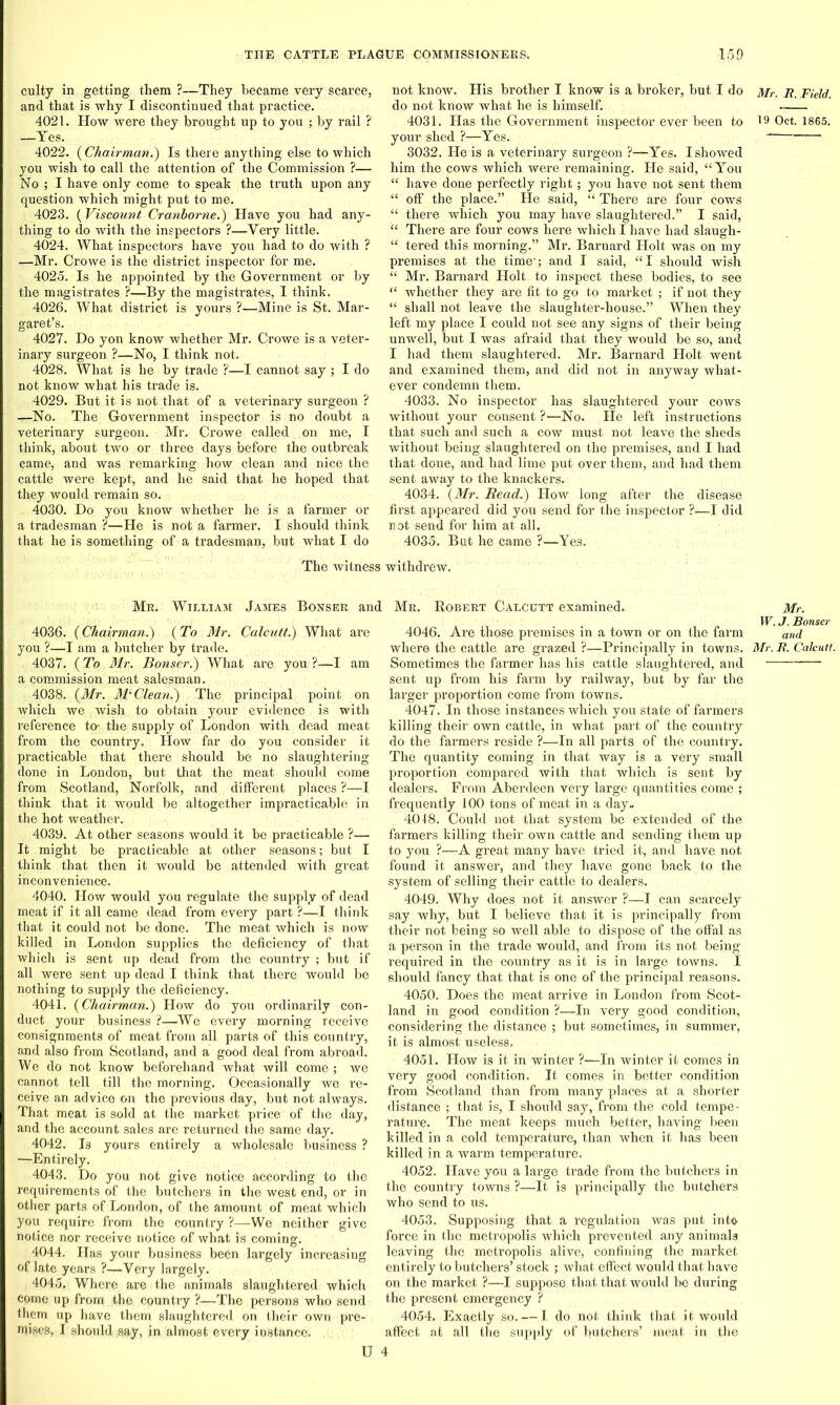 culty in getting them ?—They became very scarce, and that is why I discontinued that practice. 4021. How were they brought up to you ; by rail ? —Yes. 4022. (Chairman.) Is there anything else to which you wish to call the attention of the Commission ?— No ; I have only come to speak the truth upon any question which might put to me. 4023. (Viscount Cranborne.) Have you had any- thing to do with the inspectors ?—Very little. 4024. What inspectors have you had to do with ? —Mr. Crowe is the district inspector for me. 4025. Is he appointed by the Government or by the magistrates ?—By the magistrates, I think. 4026. What district is yours ?—Mine is St. Mar- garet’s. 4027. Do yon know whether Mr. Crowe is a veter- inary surgeon ?—No, I think not. 4028. What is he by trade ?—I cannot say ; I do not know what his trade is. 4029. But it is not that of a veterinary surgeon ? ^-No. The Government inspector is no doubt a veterinary surgeon. Mr. Crowe called on me, I think, about two or three days before the outbreak came, and was remarking how clean and nice the cattle were kept, and he said that he hoped that they would remain so. 4030. Do you know whether he is a farmer or a tradesman ?—He is not a farmer. I should think that he is something of a tradesman, but what I do not know. His brother I know is a broker, but I do do not know what he is himself. 4031. Has the Government inspector ever been to your shed ?—Yes. 3032. He is a veterinary surgeon ?—Yes. I showed him the cows which were remaining. He said, “You “ have done perfectly right; you have not sent them “ off the place.” He said, “ There are four cows “ there which you may have slaughtered.” I said, “ There are four cows here which I have had slaugh- “ tered this morning.” Mr. Barnard Holt was on my premises at the time'; and I said, “I should wish “ Mr. Barnard Holt to inspect these bodies, to see “ whether they are fit to go to market ; if not they “ shall not leave the slaughter-house.” When they left my place I could not see any signs of their being unwell, but I was afraid that they would be so, and I had them slaughtered. Mr. Barnard Holt went and examined them, and did not in anyway what- ever condemn them. 4033. No inspector has slaughtered your cows without your consent ?—No. He left instructions that such and such a cow must not leave the sheds without being slaughtered on the premises, and I had that done, and had lime put over them, and had them sent away to the knackers. 4034. (Mr. Read.) How long after the disease first appeared did you send for the inspector ?—I did not send for him at all. 4035. But he came ?—Yes. The witness withdrew. Mr. William James Bonser and Mr. Robert Calcutt examined. 4036. (Chairman.) (To Mr. Calcutt.) What are you ?—I am a butcher by trade. 4037. (To Mr. Bonser.) What are you ?—I am a commission meat salesman. 4038. (Mr. MiClean.) The principal point on which we wish to obtain your evidence is with reference to- the supply of London with dead meat from the country. How far do you consider it practicable that there should be no slaughtering done in London, but that the meat should come from Scotland, Norfolk, and different places ?—I think that it would be altogether impracticable in the hot weather. 4039. At other seasons would it be practicable ?— It might be practicable at other seasons; but I think that then it would be attended with great inconvenience. 4040. How would you regulate the supply of dead meat if it all came dead from every part ?—I think that it could not be done. The meat which is now killed in London supplies the deficiency of that which is sent up dead from the country ; but if all were sent up dead I think that there would be nothing to supply the deficiency. 4041. (Chairman.) How do you ordinarily con- duct your business ?—We every morning receive consignments of meat from all parts of this country, and also from Scotland, and a good deal from abroad. We do not know beforehand what will come ; we cannot tell till the morning. Occasionally we re- ceive an advice on the previous day, but not always. That meat is sold at the market price of the day, and the account sales are returned the same day. 4042. Is yours entirely a wholesale business ? —Entirely. 4043. Do you not give notice according to the requirements of the butchers in the west end, or in other parts of London, of the amount of meat which you require from the country ?—We neither give notice nor receive notice of what is coming. 4044. Has your business been largely increasing of late years ?—Very largely. 4045. Where are the animals slaughtered which come up from the country ?—The persons who send them up have them slaughtered on their own pre- mises, I should say, in almost every instance. 4046. Are those premises in a town or on the farm where the cattle are grazed ?—Principally in towns. Sometimes the farmer has his cattle slaughtered, and sent up from his farm by railway, but by far the larger proportion come from towns. 4047. In those instances which you state of fanners killing their own cattle, in what part of the country do the farmers reside ?—In all parts of the country. The quantity coming in that way is a very small proportion compared with that which is sent by dealers. From Aberdeen very large quantities come ; frequently 100 tons of meat in a day. 4018. Could not that system be extended of the farmers killing their own cattle and sending them up to you ?—A great many have tried it, and have not found it answer, and they have gone back to the system of selling their cattle to dealers. 4049. Why does not it answer ?—I can scarcely say why, but I believe that it is principally from their not being so well able to dispose of the offal as a person in the trade would, and from its not being requii-ed in the country as it is in large towns. I should fancy that that is one of the principal reasons. 4050. Does the meat arrive in London from Scot- land in good condition ?—In very good condition, considering the distance ; but sometimes, in summer, it is almost useless. 4051. How is it in winter ?—In winter it comes in very good condition. It comes in better condition from Scotland than from many places at, a shorter distance ; that is, I should say, from the cold tempe- rature. The meat keeps much better, having been killed in a cold temperature, than when it has been killed in a warm temperature. 4052. Have you a large trade from the butchers in the country towns ?■—It is principally the butchers who send to us. 4053. Supposing that a regulation was put into force in the metropolis which prevented any animals leaving the metropolis alive, confining the market entirely to butchers’ stock ; what effect would that have on the market ?—I suppose that that would be during the present emergency ? 4054. Exactly so. — I do not think that it would affect at all the supply of butchers’ meat in the U 4 Mr. R. Field. 19 Oct. 1865. Mr. W. J. Bonser and Mr. R. Calcutt.
