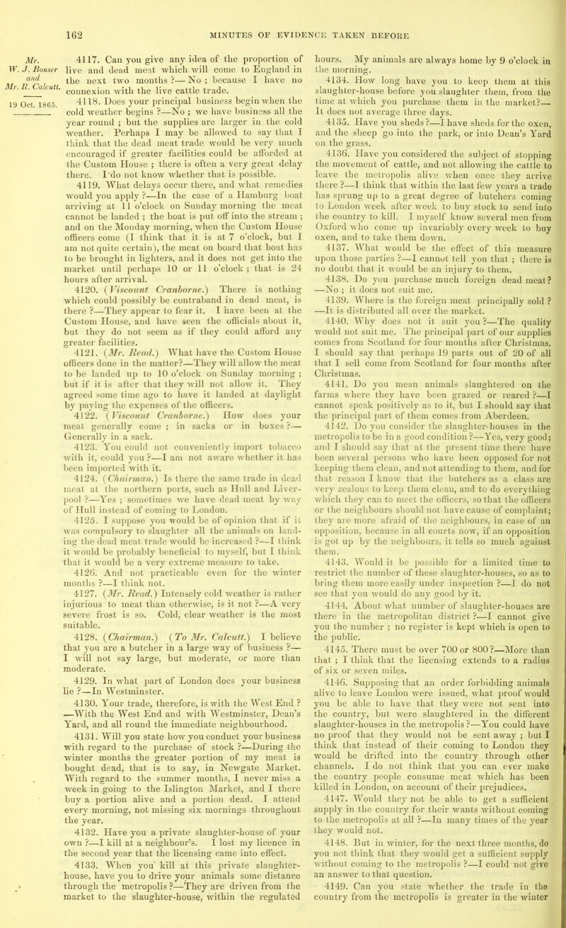 Mr. W. J. Bonser and Mr. R. Calcutt. 19 Oct. 1865. 4117. Can you give any idea of the proportion of live and dead meat which will come to England in the next two months ?— No ; because I have no connexion with the live cattle trade. 4118. Does your principal business begin when the cold weather begins ?—No ; we have business all the year round ; but the supplies are larger in the cold weather. Perhaps I may be allowed to say that I think that the dead meat trade would be very much encouraged if greater facilities could be afforded at the Custom House ; there is often a very great delay there. I do not know whether that is possible. 4119. What delays occur there, and what remedies would you apply ?—In the case of a Hamburg boat arriving at 11 o’clock on Sunday morning the meat cannot be landed ; the boat is put off into the stream ; and on the Monday morning, when the Custom House officers come (I think that it is at 7 o’clock, but I am not quite certain), the meat on board that boat has to be brought in lighters, and it does not get into the market until perhaps 10 or 11 o’clock ; that is 24 hours after arrival. 4120. (Viscount Cranborne.) There is nothing which could possibly be contraband in dead meat, is there ?—They appear to fear it. I have been at the Custom House, and have seen the officials about it, but they do not seem as if they could afford any greater facilities. 4121. (Mr. Read.) What have the Custom House officers done in the matter?—They will allow the meat to be landed up to 10 o’clock on Sunday morning ; but if it is after that they will not allow it. They agreed some time ago to have it landed at daylight by paying the expenses of the officers. 4122. (Viscount Cranborne.) How does your meat generally come ; in sacks or in boxes ?— Generally in a sack. 4123. You could not conveniently import tobacco with it, could you ?—I am not aware whether it has been imported with it. 4124. (Chairman.) Is there the same trade in dead meat at the northern ports, such as Hull and Liver- pool ?—Yes ; sometimes we have dead meat by way of Hull instead of coming to London. 4125. I suppose you would be of opinion that if it was compulsory to slaughter all the animals on land- ing the dead meat trade would be increased ?—I think it would be probably beneficial to myself, but I think that it would be a very extreme measure to take. 4126. And not practicable even for the winter months ?—I think not. 4127. (Mr. Read.) Intensely cold weather is rather injurious to meat than otherwise, is it not ?—A very severe frost is so. Cold, clear weather is the most suitable. 4128. (Chairman.) (To Mr. Calcutt.) I believe that you are a butcher in a large way of business ?— I will not say large, but moderate, or more than moderate. 4129. In what part of London does your business lie ?—In Westminster. 4130. Your trade, therefore, is with the West End ? —With the West End and with Westminster, Dean’s Yard, and all round the immediate neighbourhood. 4131. Will you state how you conduct your business with regard to the purchase of stock ?—During the winter months the greater portion of my meat is bought dead, that is to say, in Newgate Market. With regard to the summer months, I never miss a week in going to the Islington Market, and I there buy a portion alive and a portion dead. I attend every morning, not missing six mornings throughout the year. 4132. Have you a private slaughter-house of your own ?—I kill at a neighbour’s. I lost my licence in the second year that the licensing came into effect. 4133. When you' kill at this private slaughter- house, have you to drive your animals some distance through the metropolis ?—They are driven from the market to the slaughter-house, within the regulated hours. My animals are always home by 9 o’clock in the morning. 4134. How long have you to keep them at this slaughter-house before you slaughter them, from the time at which you purchase them in the market?— It does not average three days. 4135. Have you sheds?—I have sheds for the oxen, and the sheep go into the park, or into Dean’s Yard on the grass. 4136. Have you considered the subject of stopping the movement of cattle, and not allowing the cattle to leave the metropolis alive when once they amve there ?—I think that within the last few years a trade has sprung up to a great degree of butchers coming to London week after week to buy stock to send into the country to kill. I myself know several men from Oxford who come up invariably every week to buy oxen, and to take them down. 4137. What would be the effect of this measure upon those parties ?—I cannot tell you that ; there is no doubt that it would be an injury to them. 4138. Do you purchase much foreign dead meat? —No ; it does not suit me. 4139. Where is the foreign meat principally sold ? —It is distributed all over the market. 4140. Why does not it suit you?—The quality would not suit me. The principal part of our supplies comes from Scotland for four months after Christmas. I should say that perhaps 19 parts out of 20 of all that I sell come from Scotland for four months after Christmas. 4141. Do you mean animals slaughtered on the farms where they have been grazed or reared ?—I cannot speak positively as to it, but I should say that the principal part of them comes from Aberdeen. 4142. Do you consider the slaughter- houses in the metropolis to be in a good condition ?—Yes, very good; and I should say that at the present time there have been several persons who have been opposed for not keeping them clean, and not attending to them, and for that reason I know that the butchers as a class are very zealous to keep them clean, and to do everything which they can to meet the officers, so that the officers or the neighbours should not have cause of complaint; they are more afraid of the neighbours, in case of an opposition, because in all courts now, if an opposition is got up by the neighbours, it tells so much against them. 4143. Would it be possible for a limited time to restrict the number of these slaughter-houses, so as to bring them more easily under inspection ?—I do not see that you would do any good by it. . 4144. About what number of slaughter-houses are there in the metropolitan district ?—I cannot give you the number ; no register is kept which is open to the public. 4145. There must be over 700 or 800?—More than that ; I think that the licensing extends to a radius of six or seven miles. 4146. Supposing that an order forbidding animals alive to leave London were issued, what proof would you be able to have that they were not sent into the country, but were slaughtered in the different slaughter-houses in the metropolis ?—You could have no proof that they would not be sent away ; but I think that instead of their coming to London they would be drifted into the country through other channels. I do not think that you can ever make the country people consume meat which has been killed in London, on account of their prejudices. 4147. Would they not be able to get a sufficient supply in the country for their wants without coming to the metropolis at all ?—In many times of the year they would not. 4148. But in winter, for the next three months, do you not think that they would get a sufficient supply without coming to the metropolis ?—I could not give an answer to that question. 4149. Can you state whether the trade in the country from the metropolis is greater in the winter