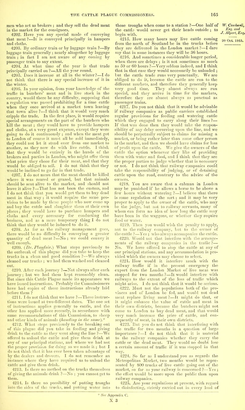 men who act as brokers ; and they sell the dead meat in the market for the consignors. 4202. Have you any special mode of conveying that meat ?—It is conveyed principally in hampers and cloths. 4203. By ordinary train or by luggage train ?—By luggage train generally; nearly altogether by luggage train ; in fact I am not aware of any coming by passenger train to any extent. 4204. At what time of the year is that trade principally carried on ?—All the year round. 4205. Does it increase at all in the winter ?—I do not think that there is any special increase of it in the winter. 4208. In your opinion, from your knowledge of the traffic in butchers’ meat and in live stock in the country, would there be any difficulty, supposing that a regulation was passed prohibiting for a time cattle when they once arrived at a market town leaving that town alive ?—I think that it would very much cripple the trade. In the first place, it would require special arrangements on the part of the butchers who kill the meat ; they would have to provide hampers and cloths, at a very great expense, except they were going to do it continuously ; and when the meat got to London of course it must all be sold immediately, they could not let it stand over from one market to another, as they now do with live cattle. I think that they would be entirely in the hands of the brokers and parties in London, who might offer them what price they chose for their meat, and that they would be obliged to sell. I do not think that they would be inclined to go far in that trade. 4207. I do not mean that the meat should be killed where it was reared or grazed, but that animals should be sent alive to the market, and should not leave it alive ?—That has not been the custom, and I do not think that you would get them to buy dead meat in that way ; it would require the same pro- vision to be made by these people who now come up and buy the cattle and slaughter them at their own places; they would have to purchase hampers and cloths and every necessary for conducting the business, and as a mere temporary thing I do not think that they would be induced to do it. 4208. As far as the railway management goes, there would he no difficulty in conveying a greater quantity of dead meat ?—No ; we could convey it well enough. 4209. {Dr. Playfair.) What steps previously to the outbreak of this plague did you take to keep the trucks in a clean and good condition ?—We always cleaned our trucks ; we had them washed and cleaned out. 4210. After each journey ?—Not always after each journey; but we had them kept reasonably clean. But since this Cattle Plague made its appearance we have issued instructions. Probably the Commissioners have had copies of those instructions already laid before them ? 4211. I do not think that we have ?—These instruc- tions were issued at two different dates. The one set of instructions applies generally to cattle, and the other has applied more recently, in accordance with same recommendations of this Commission, to sheep and other kinds of animals (handing in the same).* 4212. What steps previously to the breaking out of this plague did you take in feeding and giving drink to the cattle as they went along the line ?—Wc offered to unload the cattle and give them drink at any of our principal stations, and where we had not the proper provision for doing so we made it; but I do not think that it has ever been taken advantage of by the dealers and drovers. I do not remember an instance where they have required us to unload the cattle and give them drink. 4213. Is there no method on the trucks themselves of gi ving the animals drink ?—No ; you cannot get to them. 4214. Is there no possibility of putting troughs into the sides of the trucks, and putting water into those troughs when come to a station ?—One half of W. CawkweUs the cattle would never get their heads outside ; to Dsq. and begin with. _ J. AUport,Esg. 4215. How many hours may live cattle coming 20 0ct lg65_ from the north of Scotland be in the trucks before !  they are delivered in the London market ?—I dare say that in some instances they will be 36 hours. 4216. And sometimes a considerable longer period, when there are delays ; is it not sometimes as much as 50 or 60 hours ?—Very seldom indeed, and I think that in that case they would necessarily be unloaded ; but the cattle trade runs very punctually. We are obliged to do it, because the cattle are run to the different markets, and therefore they generally keep very good time. They almost always are run special, and they arrive in time for the markets, therefore they are almost always as punctual as passenger trains. 4217. Do you not think that it would be advisable if railway companies as public carriers established regular provisions for feeding and watering cattle which they engaged to carry along their lines ?— If that was done then they would take the respon- sibility of any delay occurring upon the line, and we should be perpetually subject to claims for missing a market, or being rather later than some other person in the market, and then we should have claims for loss of profit upon the cattle. We give the owners of the cattle the option whenever they like of providing them with water and food, and I think that they are the proper parties to judge whether that is necessary or not. I do not think that railway companies could take the responsibility of judging, or of detaining cattle upon the road, contrary to the advice of the owners. 4218. You are aware that a cabman in London may be punished if he allows a horse to be above a few hours without watering ?—I believe that there is some regulation of the sort; and it may be very proper to apply to the owner of the cattle, who may be the judge, but not to railway servants, many of whom can form no idea of how long the cattle may have been in the waggons, or whether they require food or water. 4219. Then you would wish the penalty to apply, not to the railway company, but to the owner of the cattle ?—Yes ; who always accompanies the cattle. 4220. Would not that interfere with the arrange- ments of the railway companies in the traffic ?— No. We have offered to stop the cattle at any of our principal stations, and any accommodation is pro- vided which the owners may choose to select. 4221. How would it interfere much with the railway traffic if in the present emergency the export from the London Market of live meat was stopped for two months ?—It would interfere with railways to the extent of the loss of traffic which might arise. I do not think that it would be serious. 4222. Must not the populations both of the pro- vinces and of London be fed, and would not dead meat replace living meat ?—It might do that, or it might enhance the \'alue of cattle and meat in their own districts, because the butchers might not come to London to buy dead meat, and that would very much increase the price of cattle, and con- sequently of meat, in their own districts. 4223. But you do not think that interfering with the traffic for two months is a question of large importance ?—I do not think that it is material to the railway companies whether they carry the cattle or the dead meat. They would no doubt lose a certain amount of traffic if it was stopped in that way. 4224. So far as I understand you as regards the Metropolitan Market, two months would be repre- sented by 800 trucks of live cattle going out of the market, so far as your railway is concerned ?—Yes ; the effect would be more upon the public than upon railway companies. 4225. Are your regulations at present, with regard to disinfecting, strictly carried out in every load of See Appendix C.