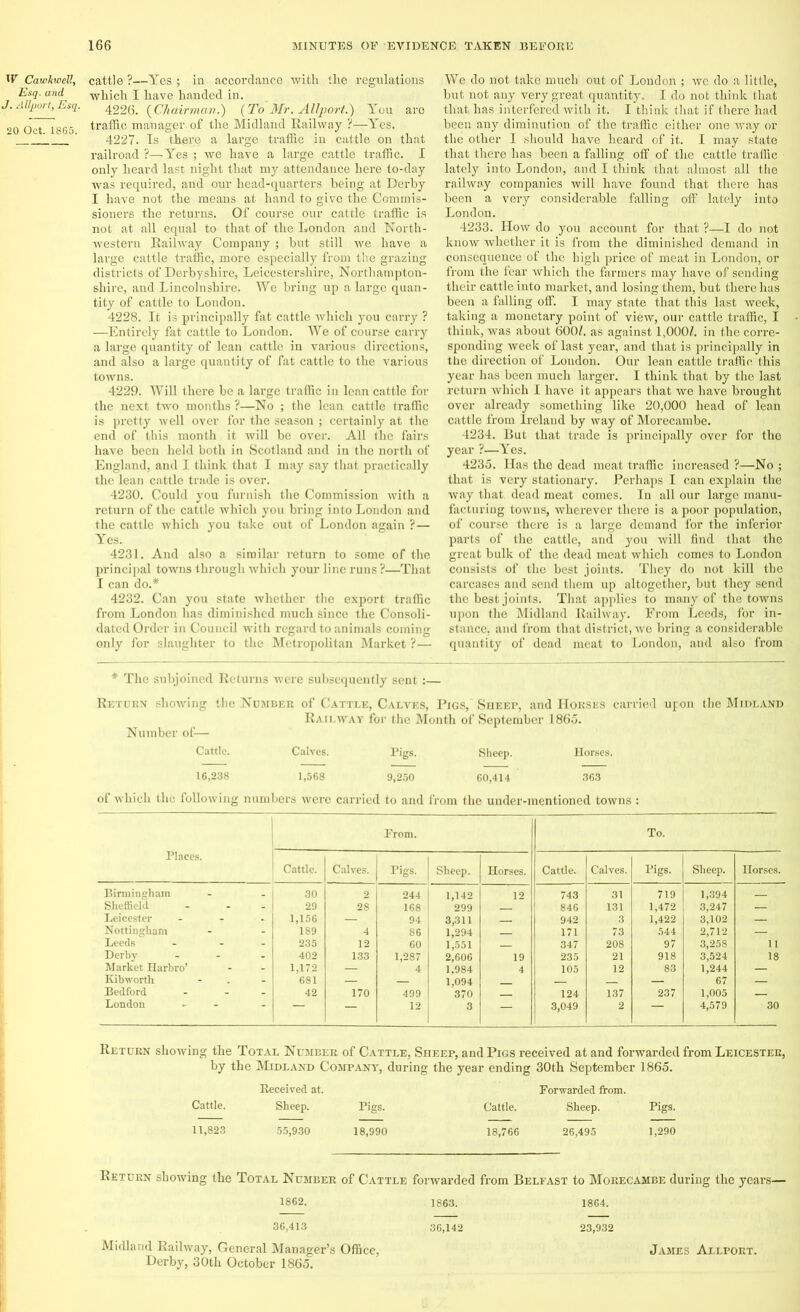 Hr Cawkwell, Esq. and J. Allport, Esq. 20 Oct. 1865. cattle ?—Yes ; in accordance with the regulations which I have handed in. 4226. (Chairman.) (To Mr. Allport.) You aro traffic manager of the Midland Railway ?—Yes. 4227. Is there a large traffic in cattle on that railroad ?—Yes ; we have a large cattle traffic. I only heard last night that my attendance here to-day was required, and our head-quarters being at Derby I have not the means at hand to give the Commis- sioners the returns. Of course our cattle traffic is not at all equal to that of the London and North- western Railway Company ; but still we have a large cattle traffic, more especially from the grazing districts of Derbyshire, Leicestershire, Northampton- shire, and Lincolnshire. We bring up a large quan- tity of cattle to London. 4228. It is principally fat cattle which you carry ? —Entirely fat cattle to London. We of course carry a large quantity of lean cattle in various directions, and also a large quantity of fat cattle to the various towns. 4229. Will there be a large traffic in lean cattle for the next two months ?—No ; the lean cattle traffic is pretty well over for the season ; certainly at the end of this month it will be over. All the fairs have been held both in Scotland and in the north of England, and I think that I may say that practically the lean cattle trade is over. 4230. Could you furnish the Commission with a return of the cattle which you bring into London and the cattle which you take out of London again ?— Yes. 4231. And also a similar return to some of the principal towns through which your line runs ?—That I can do.* 4232. Can you state whether the export traffic from London has diminished much since the Consoli- dated Order in Couucil with regard to animals coming only for slaughter to the Metropolitan Market ?— We do not take much out of London ; we do a little, but not any very great quantity. I do not think that that has interfered with it. I think that if there had been any diminution of the traffic either one way or the other I should have heard of it. I may state that there has been a falling off of the cattle traffic lately into London, and I think that almost all the railway companies will have found that there has been a very considerable falling off lately into London. 4233. How do you account for that ?—I do not know whether it is from the diminished demand in consequence of the high price of meat in London, or from the fear which the farmers may have of sending their cattle into market, and losing them, but there has been a falling off. I may state that this last week, taking a monetary point of view, our cattle traffic, I think, was about 600/. as against 1,000/. in the corre- sponding week of last year, and that is principally in the direction of London. Our lean cattle traffic this year has been much larger. I think that by the last return which I have it appears that we have brought over already something like 20,000 head of lean cattle from Ireland by way of Morecambe. 4234. But that trade is principally over for the year ?—Yes. 4235. Has the dead meat traffic increased ?—No ; that is very stationary. Perhaps I can explain the way that dead meat comes. In all our large manu- facturing towns, wherever there is a poor population, of course there is a large demand for the inferior parts of the cattle, and you will find that the great bulk of the dead meat which comes to London consists of the best joints. They do not kill the carcases and send them up altogether, but they send the best joints. That applies to many of the towns upon the Midland Railway. From Leeds, for in- stance, and from that district, we bring a considerable quantity of dead meat to London, and also from * The subjoined Returns were subsequently sent:— Return showing the Numi Number of— Cattle. :u of Cattle, Calves, Pigs, Sheep, and Horses carried upon the Midland Railway for the Month of September 1865. Calves. Pigs. Sheep. Horses. 16,238 1,568 9,250 60,414 363 of which the following numbers were carried to and from the under-mentioned towns : Places. From. To. 1 Cattle. Calves. Pigs. 1 Sheep. Horses. Cattle. Calves. Pigs. Sheep. Horses. Birmingham 30 2 244 ! 1,142 12 743 31 719 1,394 Sheffield 29 28 168 299 846 131 1,472 3,247 — Leicester - 1,156 — 94 3,311 942 3 1,422 3,102 — Nottingham 189 4 86 1,294 171 73 544 2,712 — Leeds - 235 12 60 1,551 347 208 97 3,258 11 Derby ... 402 133 1,287 2,606 19 235 21 918 3,524 18 Market Harbro’ 1,172 —. 4 1.984 4 105 12 83 1,244 — Kibworth 681 — — 1,094 — 67 — Bedford ... 42 170 499 370 124 137 237 1,005 — London - - — — 12 3 — 3,049 2 — 4,579 30 Return showing the Total Number of Cattle, Sheep, and Pigs received at and forwarded from Leicester, by the Midland Company, during the year ending 30th September 1865. Received at. Forwarded from. Cattle. Sheep. Pigs. Cattle. Sheep. Pigs. 11,823 55,930 18,990 18,766 26,495 1,290 Return showing the Total Number of Cattle forwarded from Belfast to Morecambe during the years— 1862. 1863. 1864. 36,413 36,142 23,932 Midland Railway, General Manager’s Office, James Allport. Derby, 30th October 1865.