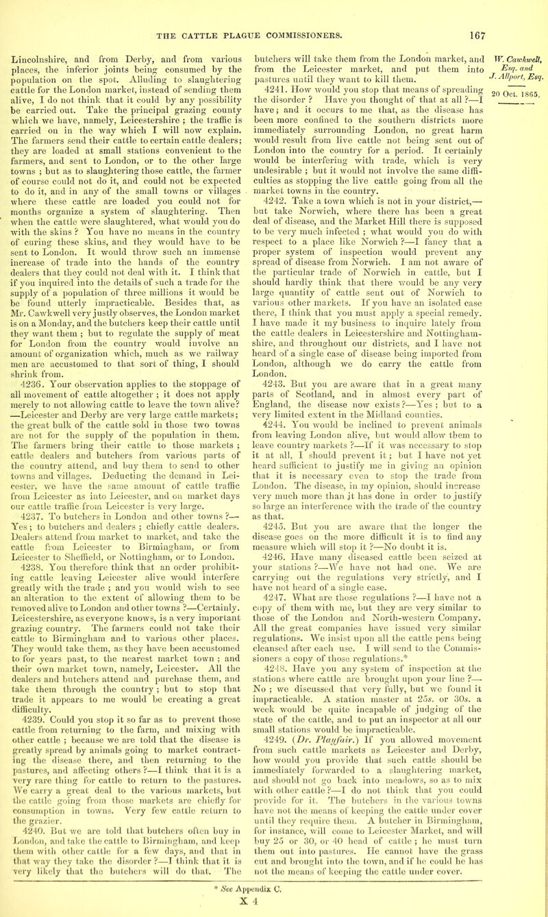 Lincolnshire, and from Derby, and from various places, the inferior joints being consumed by the population on the spot. Alluding to slaughtering cattle for the London market, instead of sending them alive, I do not think that it could by any possibility be carried out. Take the principal grazing county which we have, namely, Leicestershire ; the traffic is carried on in the way which I will now explain. The farmers send their cattle to certain cattle dealers; they are loaded at small stations convenient to the farmers, and sent to London, or to the other large towns ; but as to slaughtering those cattle, the farmer of course could not do it, and could not be expected to do it, and in any of the small towns or villages where these cattle are loaded you could not for months organize a system of slaughtering. Then when the cattle were slaughtered, what would you do with the skins ? You have no means in the country of curing these skins, and they would have to be sent to London. It would throw such an immense increase of trade into the hands of the country dealers that they could not deal with it. I think that if you inquired into the details of such a trade for the supply of a population of three millions it would be be found utterly impracticable. Besides that, as Mr. Cawkwell very justly observes, the London market is on a Monday, and the butchers keep their cattle until they want them ; but to regulate the supply of meat for London from the country would involve an amount of organization which, much as we railway men are accustomed to that sort of thing, I should shrink from. 4236. Your observation applies to the stoppage of all movement of cattle altogether ; it does not apply merely to not allowing cattle to leave the town alive? —Leicester and Derby are very large cattle markets; the great bulk of the cattle sold in those two towns are not for the supply of the population in them. The farmers bring their cattle to those markets ; cattle dealers and butchers from various parts of the country attend, and buy them to send to other towns and villages. Deducting the demand in Lei- cester, we have the same amount of cattle traffic from Leicester as into Leicester, and on market days our cattle traffic-from Leicester is very large. 4237. To butchers in London and other towns ?— Yes ; to butchers and dealers ; chiefly cattle dealers. Dealers attend from market to market, and take the cattle from Leicester to Birmingham, or from Leicester to Sheffield, or Nottingham, or to London. 4238. You therefore think that an order prohibit- ing cattle leaving Leicester alive would interfere greatly with the trade ; and you would wish to see an alteration to the extent of allowing them to be removed alive to London and other towns ?—Certainly. Leicestershire, as everyone knows, is a very important grazing country. The farmers could not take their cattle to Birmingham and to various other places. They would take them, as they have been accustomed to for years past, to the nearest market town ; and their own market town, namely, Leicester. All the dealers and butchers attend and purchase them, and take them through the country ; but to stop that trade it appears to me would be creating a great difficulty. 4239. Could you stop it so far as to prevent those cattle from returning to the farm, and mixing with other cattle ; because we are told that the disease is greatly spread by animals going to market contract- ing the disease there, and then returning to the pastures, and affecting others ?—I think that it is a very rare thing for cattle to return to the pastures. We carry a great deal to the various markets, but the cattle going from those markets are chiefly for consumption in towns. Very few cattle return to the grazier. 4240. But we are told that butchers often buy in London, and take the cattle to Birmingham, and keep them with other cattle for a few days, and that in that way they take the disorder ?-—I think that it is very likely that the butchers will do that. The butchers will take them from the London market, and W. Cawkwell, from the Leicester market, and put them into Es1-and pastures until they want to kill them. J' AllPort> Es1- 4241. How would you stop that means of spreading 20 Qct .lg6g the disorder ? Have you thought of that at all ?—I J have; and it occurs to me that, as the disease has been more confined to the southern districts more immediately surrounding London, no great harm would result from live cattle not being sent out of London into the country for a period. It certainly would be interfering with trade, which is very undesirable ; but it would not involve the same diffi- culties as stopping the live cattle going from all the market towns in the country. 4242. Take a town which is not in your district,—■ but take Norwich, where there has been a great deal of disease, and the Market Hill there is supposed to be very much infected ; what would you do with respect to a place like Norwich ?—I fancy that a proper system of inspection would prevent any spread of disease from Norwich. I am not aware of the particular trade of Norwich in cattle, but I should hardly think that there would be any very large quantity of Cattle sent out of Norwich to various other markets. If you have an isolated case there, I think that you must apply a special remedy. I have made it my business to inquire lately from the cattle dealers in Leicestershire and Nottingham- shire, and throughout our districts, and I have not heard of a single case of disease being imported from London, although we do carry the cattle from London. 4243. But you are aware that in a great many parts of Scotland, and in almost every part of England, the disease now exists ?—Yes ; but to a very limited extent in the Midland counties. 4244. You would be inclined to prevent animals from leaving London alive, but would allow them to leave country markets ?—If it was necessary to stop it at all, I should prevent it; but I have not yet heard sufficient to justify me in giving an opinion that it is necessary even to stop the trade from London. The disease, in my opinion, should increase very much more than it has done in order to justify so large an interference with the trade of the country as that. 4245. But you are aware that the longer the disease goes on the more difficult it is to find any measure which will stop it ?—No doubt it is. 4246. Have many diseased cattle been seized at your stations ?—We have not had one. We are carrying out the regulations very strictly, and I have not heard of a single case. 4247. What are those regulations ?—I have not a copy of them with me, but they are very similar to those of the London and North-western Company. All the great companies have issued very similar regulations. We insist upon all the cattle pens being cleansed after each use. I will send to the Commis- sioner's a copy of those regulations.* 4248. Have you any system of inspection at the stations where cattle are brought upon your line ?—- No ; we discussed that very fully, but we found it impracticable. A station master at 25s. or 30s. a week would be quite incapable of judging of the state of the cattle, and to put an inspector at all our small stations would be impracticable. 4249. {Dr. Playfair.') If you allowed movement from such cattle markets as Leicester and Derby, how would you provide that such cattle should be immediately forwarded to a slaughtering market, and should not go back into meadows, so as to mix with other cattle ?—I do not think that you could provide for it. The butchers in the various towns have not the means of keeping the cattle under cover until they require them. A butcher in Birmingham, for instance, will come to Leicester Market, and will buy 25 or 30, or 40 head of cattle ; he must turn them out into pastures. He cannot have the grass cut and brought into the town, and if he could he has not the means of keeping the cattle under cover. See Appendix C.