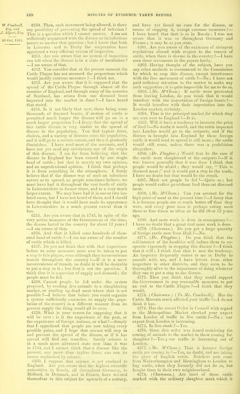 W. CawkweU, Esq. and J. Allport, Esq. 20 Oct. 1865. 4250. Then, such movement being allowed, is there any possibility of preventing the spread of infection ? That is a question which I cannot answer. I am not sufficiently acquainted with the disease or its infectious nature to answer that question ; but I know that both in Leicester and in Derby the corporation have appointed a very efficient system of inspection. 4251. Are you aware that no system of inspection can tell -when the disease is in a state of incubation ? —I am aware of that. 4252. You consider that at the present moment the Cattle Plague has not assumed the proportions which would justify extreme measures ?—I think not. 4253. Are you aware that it is supposed that the spread of tho Cattle Plague through almost all the counties of England, and through many of the counties of Scotland, has arisen from one diseased beast imported into the market in June ?—I have heard that stated. 4254. Is it not likely that now, there being some thousands of diseased beasts, if motion of cattle is permitted much longer the disease will go on in a much larger proportion ?—I fancy that the spread of this cattle disease is very similar to the spread of disease in the population. You find typhus fever, cholera, and a variety of diseases seize the population, and it will go to a certain extent, and then it gradually diminishes. I have read most of the accounts, and I have not yet read any satisfactory one of the origin of this disease. I am far from believing that the disease in England has been caused by one single head of cattle ; but that is merely my own opinion, and an unprofessional opinion. I think that perhaps it is from something in the atmosphere. I firmly believe that if the disease was of such an infectious nature as to spread, as people sometimes believe, we must have had it throughout the vast herds of cattle in Leicestershire in former times, and to a very much larger extent. We may have had it in one or two iso- lated cases, but I have not heard of them, and I should have thought that it would have made its appearance in Leicestershire to a much greater extent than it has. 4255. Are you aware that in 1745, in spite of the very active measures of the Government of the time, the disease lasted in the country for about 12 years ? —I am aware of that. 4256. And that it killed some hundreds of thou- sand head of cattle ?—I am not aware of the number of cattle which it killed. 4257. Do you not think that with that experience before us some measures must now be taken to put a stop to this plague, even although they inconvenience transit throughout the country ?—If it is a mere inconvenience of transit, no doubt it will be desirable to put a stop to it ; but that is not the question. I think that it is a question of supply and demand ; the people must be fed. 4258. Cannot people be fed under the system proposed, by sending live animals to a slaughtering market, or sending up dead meat where that is not possible ?—I believe that before you could organize a system sufficiently extensive to supply the popu- lation of the country in a different manner from its present supply the thing would all be over. 4259. What is your reason for supposing that it will be over ; is it the experience of the past, or the experience of foreign nations, or what?—Simply that I apprehend that people are now taking every possible pains, and I hope that science will step in and prevent the spread of the disease, or if it has spread will find out remedies. Surely science is in a much more advanced state now than it was in 1744, and 1 cannot think that a disease like the present, any more than typhus fever, can run its course unchecked by science. 4260. I suppose that science is not confined to England. Are you aware that the highest scientific authorities in Russia, all throughout Germany, in Holland, in Denmark, and in France, have devoted themselves to this subject for upwards of a century, and have yet found no cure for the disease, or means of stopping it, except extreme measures ?— I have heard that that is so in Russia ; I was not aware that it was so throughout Germany and France ; it may be as you state. 4261. Are you aware of the existence of stringent regulations abroad with respect to the transit of cattle, when there is disease in tho country ?—I have seen those statements in the papers lately. 4262. Having thought of the subject, have you any other methods to recommend to the Commission by which to stop this disease, except interference with the free movement of cattle ?—No ; I have not paid sufficient attention to the matter to make any such suggestion ; it is quite impossible for me to do so. 4263. (Mr. Ml Clean.) If cattle were prevented from leaving London, do you think that it would interfere with the importation of foreign beasts ?— It would interfere with their importation into the London market, certainly. 4264. That is the principal market for which they are sent over to England ?—It is. 4265. Will it have a tendency to increase tire price of food ?—No doubt it would, and the cattle imported into London would go to the outports, and if the disease is brought into England by these foreign cattle it would tend to spread it still more ; the cattle would still come, unless there was a prohibition altogether. 4266. (Dr. Playfair.) Would that be the case if the cattle were slaughtered at the outports ?—If it was known generally that it, was done I think that people would be afraid ; they would say, “ This is diseased meatand it would put a stop to the trade. I have no doubt but that Avould be the result. 4267. Must not people be fed ?—Quite so ; but people would rather go without food than eat diseased meat. 4268. (Mr. MlClean.) Can you account for the high price of meat at the present time ?—I fancy that it is because people are so much better off than they were, and every poor man is perhaps eating meat three or four times as often as he did 10 or 12 years ago. 4269. And more work is done in consequence ?— I have no doubt that a great deal more work is done. 4270. (Chairman.) Do you get a large quantity of foreign cattle now from Hull ?—No. 4271. (Dr. Playfair.) Do you think that the self-interest of the localities will induce them to co- operate vigorously in stopping this disease ?—I think that it will ; I think that that is now the tendency. An inspector frequently comes to me at Derby to consult with me, and I have letters from other inspectors in other districts, and they seem to be thoroughly alive to the importance of doing whatever they can to put a stop to the disease. 4272. Then you think that they would support the Government in any reasonable measures to put an end to the Cattle Plague ?—I think that they would. 4273. (Chairman ) (To Mr. Cawkwell.) Has the Cattle Murrain much affected your traffic ?—I do not think it has. 4274. Has the recent Order in Council with regard to the Metropolitan Market checked your export from Loudon of traffic in live cattle ?—No ; our export from London is increasing. 4275. In live stock ?—Yes. 4276. Since this order was issued restricting the coming of animals to the market to those coming for slaughter ?—Yes ; our traffic is increasing out of London. 4277. (Mr. M‘ Clean.) That is because foreign cattle are coming in ?—Yes, no doubt, and are taking the place of English cattle. Butchers now come from Wolverhampton and Birmingham to London to buy cattle, when they formerly did not do so, but bought them in their own neighbourhood. 4278. (Chairman.) Are most of these cattle marked with the ordinary slaughter mark which it