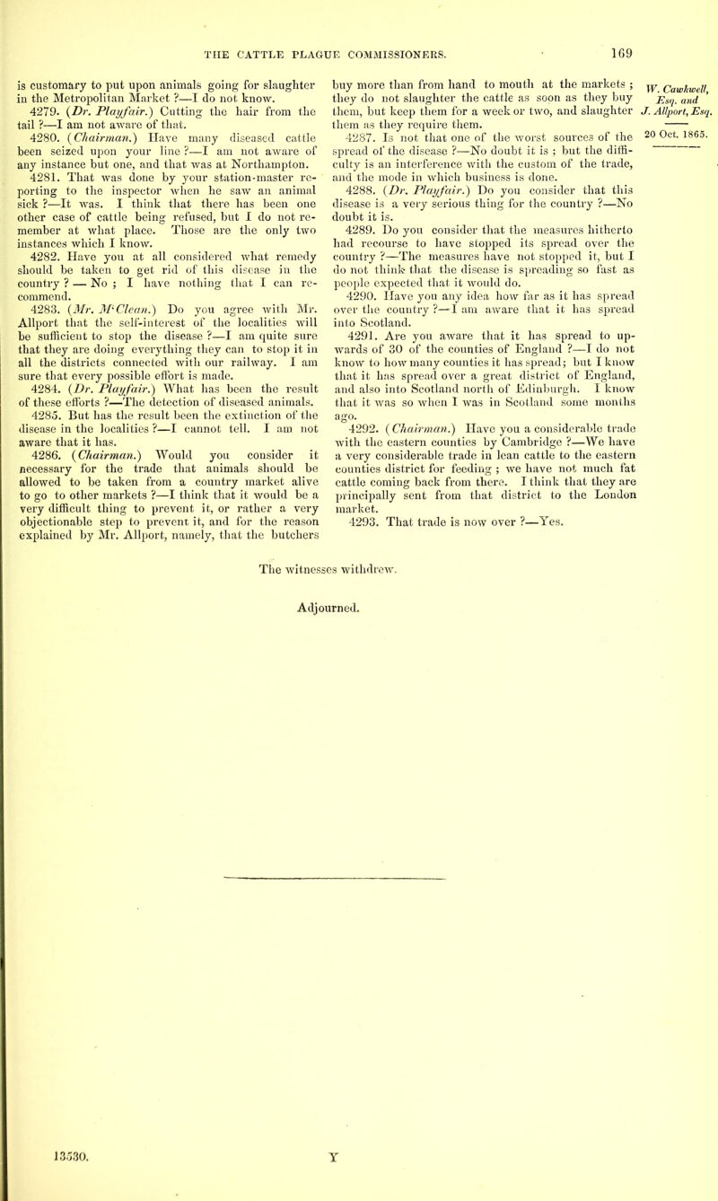 is customary to put upon animals going for slaughter in the Metropolitan Market ?—I do not know. 4279. {Dr. Playfair.) Cutting the hair from the tail ?—I am not aware of that. 4280. {Chairman.) Have many diseased cattle been seized upon your line ?—I am not aware of any instance but one, and that was at Northampton. 4281. That was done by your station-master re- porting to the inspector when he saw an animal sick ?—It was. I think that there has been one other case of cattle being refused, but I do not re- member at what place. Those are the only two instances which I know. 4282. Have you at all considered what remedy should be taken to get rid of this disease in the country ? — No ; I have nothing that I can re- commend. 4283. {Mr. Ml Clean.) Do you agree with Mr. Allport that the self-interest of the localities will be sufficient to stop the disease ?—I am quite sure that they are doing everything they can to stop it in all the districts connected with our railway. I am sure that every possible effort is made. 4284. {Dr. Playfair.) What has been the result of these efforts ?—The detection of diseased animals. 4285. But has the result been the extinction of the disease in the localities ?—I cannot tell. I am. not aware that it has. 4286. {Chairman.) Would you consider it necessary for the trade that animals should be allowed to be taken from a country market alive to go to other markets ?—I think that it would be a very difficult thing to prevent it, or rather a very objectionable step to prevent it, and for the reason explained by Mr. Allport, namely, that the butchers buy more than from hand to mouth at the markets ; ^ Cawkwell they do not slaughter the cattle as soon as they buy f Sq. and them, but keep them for a week or two, and slaughter J. Allport, Esq. them as they require them. 4287. Is not that one of the worst sources of the 20 0ct- 1865- spread of the disease ?—No doubt it is ; but the diffi- culty is an interference with the custom of the trade, and the mode in which business is done. 4288. {Dr. Playfair.) Do you consider that this disease is a very serious thing for the country ?—No doubt it is. 4289. Do you consider that the measures hitherto had recourse to have stopped its spread over the country ?—The measures have not stopped it, but I do not think- that the disease is spreading so fast as people expected that it would do. 4290. Have you any idea how far as it has spread over the country ?—-I am aware that it has spread into Scotland. 4291. Are you aware that it has spread to up- wards of 30 of the counties of England ?—I do not know to how many counties it has spread; but I know that it has spread over a great district of England, and also into Scotland north of Edinburgh. I know that it was so when I was in Scotland some months ago. 4292. ( Chairman.) Have you a considerable trade with the eastern counties by Cambridge ?—We have a very considerable trade in lean cattle to the eastern counties district for feeding ; we have not much fat cattle coming back from there. I think that they are principally sent from that district to the London market. 4293. That trade is now over ?—Yes. The witnesses withdrew. Adjourned.