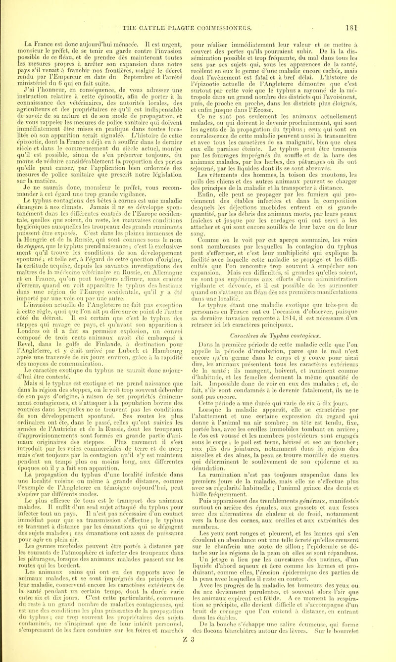 La France est done anjourd’hui menacee. II est urgent, monsieur le prefet, de se tenir en garde contre l’invasion possible de ce fleau, et de prendre des maintenant toutes les mesures propres a arreter son expansion dans notre pays s’il venait a franchir nos frontieres, malgre le decret rendu par l’Empereur en date du Septembre et l’arrete ministeriel du 6 qui en fait suite. J’ai l’honneur, en consequence, de vous adresser une instruction relative a cette epizootie, afin de porter a la connaissance des veterinaires, des autorites locales, des agrieulteurs et des proprietaires ce qu’il est indispensable de savoir de sa natureJ et de son mode de propagation, et de vous rappeler les mesures de police sanitaire qui doivent immediatement etre mises en pratique dans toutes loca- lites ou son apparition serait signalee. L’histoire de cette epizootie, dont la France a deja eu a souffrir dans le dernier siecle et dans le commencement du siecle actuel, montre qu’il est possible, sinon de s’en preserver toujours, du moins de reduire considerablement la proportion des pertes qu’elle peut causer, par. l’application bien ordonnee des mesures de police sanitaire que prescrit notre legislation sur la matiere. Je ne saurais done, monsieur le prefet, vous recom- mander a cet egard une trop grande vigilance. Le typhus contagieux des betes a comes est une maladie etrangere a nos climats. Jamais il ne se developpe spon- tanement dans les differentes contres de l’Europe occiden- tale, quelles que soient, du reste, les mauvaises conditions hygieniques auxquelles les troupeaux des grands ruminants puissent etre exposes. O'est dans les plaines immenses de la Hongrie et de la Russie, qui sont connues sous le nom de steppes, que le typhus prend naissance; e’est la exclusive- ment qu’il trouve les conditions de son developpement spontane; et telle est, a l’egard de cette question d’origine, la certitude acquise, depuis les savantes investigations des maitres de la medeeine veterinaire en Russie, en Allemagne et en France, qu’on peut toujours affirmer, sans crainte d’erreur, quand on voit apparaitre le typhus des bestiaux dans une region de l’Europe occidentale, qu’il y a ete importe par une voie ou par une autre. L’invasion actuelle de l’Angleterre ne fait pas exception a cette regie, quoi que l’on. ait pu dire sur ce point de 1’autre cote du detroit. II est certain que e’est le typhus des steppes qui ravage ce pays, et qu’avant son apparition it Londre3 ou il a fait sa premiere explosion, un convoi compose de trois cents animaux avait ete embarque a Revel, dans le golfe de Finlande, a destination pour l’Angleterre, et y etait arrive par Lubeck et Hambourg apres une traversee de six jours environ, grace a la rapidite des moyens de communication. Le caractere exotique du typhus ne saurait done aujour- d’hui etre conteste'. Mais si le typhus est exotique et ne prend naissance que dans la region des steppes, on le voit trop souvent deborder de son pays d’origine, a raison de ses proprietes eminem- ment contagieuses, et s’attaquer a. la population bovine des contrees dans lesquelles ne se trouvent pas les conditions de son developpement spontane. Ses routes les plus ordinaires ont ete, dans le passe, celles qu’ont suivies les armees de l’Autriche et cle la Russie, dont les troupeaux d’approvisionnements sont formes en grande partie d’ani- maux originates des steppes. Plus rarement il s’est introduit par les voies commerciales de terre et de mer; mais e’est toujours par la contagion qu’il s’y est maintenu pendant un temps plus ou moins long, aux differentes epoques ou il y a fait son apparition. La propagation du typhus d’une localite infestee dans une localite voisine ou meme a grande distance, comme l’exemple de l’Angleterre en temoigne aujourd’hui, peut s’operer par differents modes. Le plus efficace de tous est le transport des animaux malades. Il suffit d’un seul sujet attaque du typhus pour infecter tout un pays. Il n’est pas necessaire d’un contact immediat pour que sa transmission s’effectue; le typhus se transmet a distance par les emanations qui se degagent des sujets malades; ces emanations ont assez de puissance pour agir en plein air. Les germes morbides peuvent etre portes a distance par les courants de 1’atmosphere et infecter des troupeaux dans les p&turages, lorsque des animaux malades passent sur les routes qui les bordent. Les animaux sains qui ont eu des rapports avec le animaux malades, et se sont impregnes des principes de leur maladie, conservent encore les caracteres exterieurs de la sante pendant un certain temps, dont la duree varie entre six et dix jours. C’est cette particularite, commune du reste a un grand nombre de maladies contagieuses, qui est une des conditions les plus puissantes de la propagation du typhus ; car trop souvent les proprietaires des sujets contamines, ne s’inspirant que de leur interet personnel, s’empressent de les faire conduire sur les foires et marches pour realiser immediatement leur valeur et se mettre a couvert des pertes qu’ils pourraient subir. De la la dis- semination possible et trop frequente, du mal dans tous les sens par ses sujets qui, sous les apparences de la sante, recelent en eux le germe d’une maladie encore cachee, mais dont l’avenement est fatal et a bref delai. L’histoire de l’epizootie actuelle de l’Angleterre demontre que e’est surtout par cette voie que le typhus a rayonne de la me- tropole dans un grand nombre des districts qui l’avoisinent, puis, de proche en proche, dans les districts plus eloignes, et enfin jusque dans l’Ecosse. Ce ne sont pas seulement les animaux actuellement malades, ou qui doivent le devenir prochainement, qui sont les agents de la propagation du typhus; ceux qui sont en convalescence de cette maladie peuvent aussi la transmettre et avec tous les caracteres de sa malignite, bien que chez eux elle paraisse eteinte. Le typhus peut etre transmis par les fourrages impregnes du souffle et de la bave des animaux malades, par les herbes, des paturages ou ils ont sejourne, par les liquides dont ils se sont abreuves. Les vetements des hommes, la toison des moutons, les poils des chiens et des autres animaux peuvent se charger des principes de la maladie et la transporter a distance. Enfin, elle peut se propager par les fumiers qui pro- viennent des etables infectees et dans la composition desquels les dejections morbides entrent en si grande quantite, par les debris des animaux morts, par leurs peaux fraiches et jusque par les cordages qui ont servi a les attacher et qui sont encore souilles de leur bave ou de leur sang. Comme on le voit par cet apergu sommaire, les voies sont nombreuses par lesquelles la contagion du typhus peut s’effectuer, et e’est leur multiplicite qui explique la facilite avec laquelle cette maladie se propage et les diffi- cultes que l’on rencontre trop souvent a emp£cher son expansion. Mais ces difficultes, si grandes qu’elles soient, ne sont pas superieures aux efforts d’une administration vigilante et devouee, et il est possible de les surmonter quand on s’attaque au fleau des ses premieres manifestations dans une localite. Le typhus etant une maladie exotique que tres-peu de personnes en France ont eu l’occasion d’observer, puisque sa derniere invasion remonte a 1814, il est necessaire d’en retracer ici les caracteres principaux. Caracteres du Typhus contagieux. Dans la premiere periode de cette maladie celle que l’on appelle la periode d’incubation, parce que le mal n’est encore qu’en germe dans le corps et y couve pour ainsi dire, les animaux presentent tous les caracteres exterieurs de la sante; ils mangent, boivent, et imminent comme d’habitude, et les femelles donnent la meme quantite de lait. Impossible done de voir en eux des malades; et, de fait, s’ils sont condamnes a le devenir fatalement, ils ne le sont pas encore. Cette periode a une duree qui varie de six a dix jours. Lorsque la maladie apparait, elle se caracterise par l’abattement et une certaine expression du regard qui donne a l’animal un air sombre; sa tete est tendu, fixe, portee bas, avec les oreilles immobiles tombant en arriere; le dos est vousse et les membres posterieurs sont engages sous le corps; le poil est terne, herisse et sec au toucher; aux plis des jointures, notamrnent dans la region des aisselles et des aines, la peau se trouve mouillee de sueurs qui determinent le soulevement de son epiderme et sa denudation. La rumination n’est pas toujours suspendue dans les premiers jours de la maladie, mais elle ne s’effectue plus avec sa regularity habituelle ; l’animal grince des dents et bailie frequemment. Puis apparaissent des tremblements generaux, manifestos surtout en arriere des epaules, aux grassets et aux fesses avec des alternatives de chaleur et de froid, notamrnent vers la base des cornes, aux oreilles et aux extremites des membres. Les yeux sont rouges et pleurent, et les larmes qui s’en ecoulent en abondance ont une telle acrete qu’elles creusent sur le chanfrein une sorte de sillon; l’epidermie se de- tache sur les regions de la peau ou elles se sont repandues. Un jetage a lieu par les ouventures des narines, d’un liquide d’abord aqueux et acre comme les larmes et pro- duisant, comme elles, l’erosion epidermique des parties de la peau avec lesquelles il reste en contact. Avec les progres de la maladie, les humeurs des yeux ou du nez deviennent purulentes, et souvent alors l’air que les animaux expirent est fetide. A ce moment la respira- tion se precipite, elle devient difficile et s’accompagne d’un bruit de cornage que l’on entend a distance, en entrant dans les etables. De la bouche s’eohappe une salive ecumeuse, qui forme des flocons blanchatres autour des levres. Sur le bourrelet