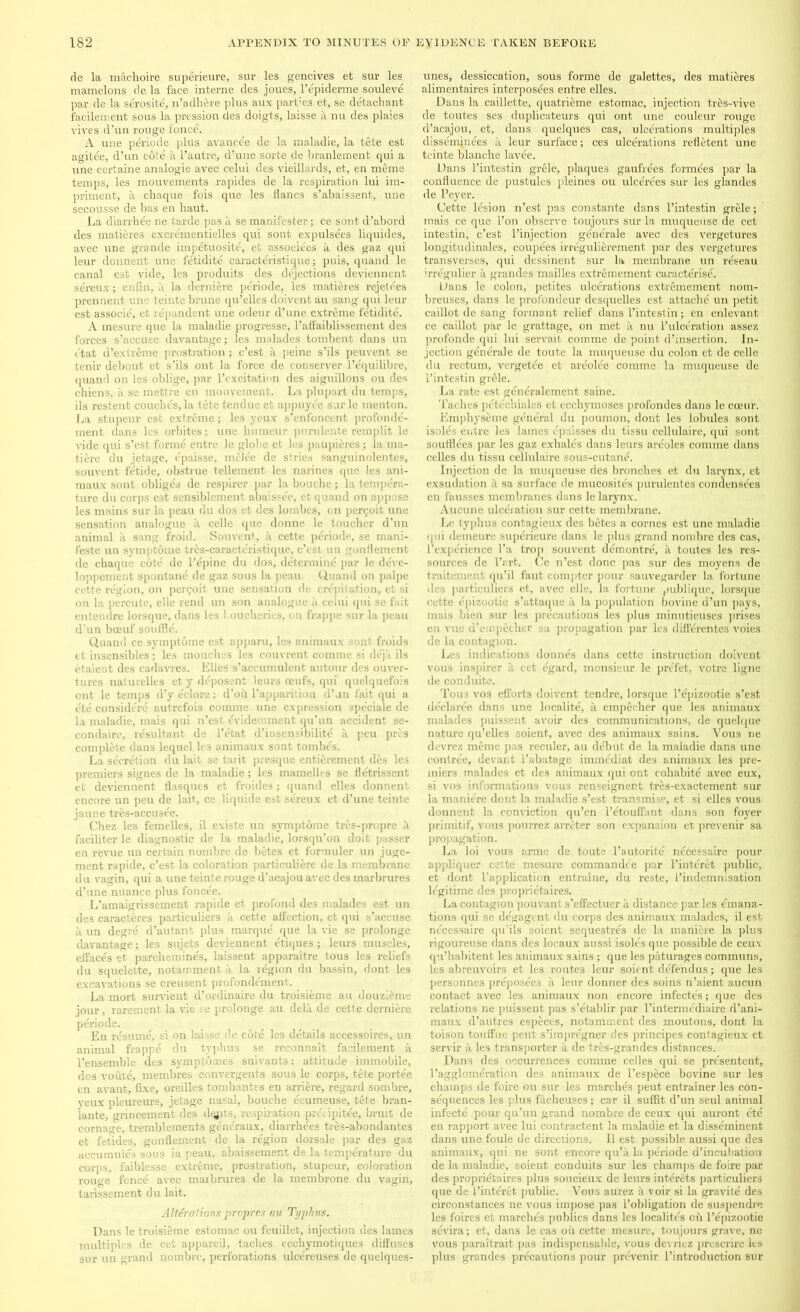 de la machoire superieure, sur les gencives efc sur les mamelons de la face interne des joues, l’epiderme souleve par de la serosite, n’adhere plus aux parties et, se detachant facileicent sous la pression des doigts, laisse a nu des plaies vires d’un rouge fonce. A une periode plus avancee de la maladie, la tete est agitee, d’un cote a l’autre, d’une sorte de branlement qui a une certaine analogie avec celui des vieillards, et, en meme temps, les mouvements rapides de la respiration lui im- priment, a chaque fois que les flancs s’abaissent, une secousse de bas en haut. La diarrbee ne tarde pas a se manifester; ce sont d’abord des matieres excrementielles qui sont expulsees liquides, avec une grande impetuosite, et associees a des gaz qui leur donnent une fetidite caracteristique; puis, quand le canal est vide, les produits des dejections deviennent sereux; enfin, a la derniere periode, les matieres rejetees prennent unc tcinte brane qu’elles doivent au sang qui leur est associe, et rdpandent une odeur d’une extreme fetidite. A mesure que la maladie progresse, 1’afFaiblissement des forces s’accuse davantage; les mu lades tombent dans un ft at d’extreme prostration ; e’est a peine s’ils peuvent se tenir debout et s’ils ont la force de conserver l’equilibre, quand on les oblige, par l’excitation des aiguillons ou des chiens, a se mettre en mouvement. La plupart du temps, ils restent couches, la tete tendue et appuyee sur le menton. La stupeur est extreme; les yeux s’enfoncent profonde- ment dans les orbites; une humeur purulente remplit le vide qui s’est forme entre le globe et les paupieres; la ma- tiere du jetage, epaisse, melee de stries sanguinolentes, souvent fetide, obstrue t.ellement les narines que les ani- maux sont obliges de respirer par la bouclie; la tempera- ture du corps est sensiblement abaissee, et quand on appose les mains sur la peau du dos et des lombes, on permit une sensation analogue a celle que donne le toucher d’un animal a sang froid. Souvent, a cette periode, se mani- feste un sym])tome tres-caracteristique, e’esi un gonflemcnt de chaque cote de l’epine du dos, determine par le deve- loppement spontane de gaz sous la peau. Quand on palpe cette region, on permit une sensation de crepitation, et si on la percute, elle rend un son analogue a celui qui se fait entendre lorsque, dans les loucheries, on frappe sur la peau d’un boeuf souffle. Quand ce symptbme est apparu, les animaux sont froids et insensibles; les mouches les couvrent comme si deja ils etaient des cadavres. Elies s’accumulent autour des ouver- tures naturelles et y deposent leurs oeufs, qui quelquefois ont le temps d’yeclore: d’oil l’appariiion d’an fait qui a ete consider^ autrefois comme une expression spe'eiale de la maladie, mais qui n’est evidemment qu’un accident se- condaire, resultant de l’etat d’insensibilite a peu pres complete dans lequel les animaux sont tombes. La secretion du lait se tavit presque entierement des les premiers signes de la maladie ; les mamelles se fletrissent et deviennent flasques et froides; quand elles donnent encore un peu de lait, ce liquide est sereux et d’une teinte jaune tres-accu3ee. Chez les femelles, il existe un svmptome tres-propre it faciliter le diagnostic de la maladie, lorsqu’on doit passer en revue un certain nombre de betes et formuler un juge- ment rapide, e’est la coloration particuliere de la membrane du vagin, qui a une teinte rouge d’acajou avec des marbrures d’une nuance plus foncee. L’amaigrissement rapide et profond des malades est un des caracteres particuliers it cette affection, et qui s’accuse a un degre d’autant plus marque que la vie se prolonge davantage; les sujets deviennent cliques; leurs muscles, effaces et parchemines, laissent apparaitre tous les reliefs du squelette, notamment a la region du bassin, dont les excavations se creusent profondement. La mort sundent d’ordinaire du troisieme au douzieme jour, rarement la vie se prolonge au delit de cette derniere periode. En resume, si on laisse de cote les details accessoires, un animal frappe du typhus se reconnait facilement a l’ensemble des symptomes suivants: attitude immobile, dos voute, membres convergents sous le corps, tete portee en avant, fixe, oreilles tombantes en arriere, regard sombre, yeux pleureurs, jetage nasal, bouche ecumeuse, tete bran- lante, gnneement des dqpts, respiration pn'upitee, bruit de cornage, tremblements generaux, diarrhees tres-abondantes et fetides, gonflement de la region dorsale par des gaz aecumuies sous ia peau, abaissement de la temperature du corps, faiblesse extreme, prostration, stupeur, coloration rouge fence avec maibrures de la membrone du vagin, tarissement du lait. Alterations propres au Typhus. Dans le troisieme estomac ou feuillet, injection des lames multiples de cet appareil, tacbes ecehymotiques diffuses sur un grand nombre, perforations ulcereuses de quelques- unes, dessiccation, sous forme de galettes, des matieres alimentaires interposees entre elles. Dans la caillette, quatrieme estomac, injection tres-vive de toutes ses duplicateurs qui ont une couleur rouge d’acajou, et, dans quelques cas, ulcerations multiples disseminees a leur surface; ces ulcerations refletent une teinte blanche lavee. Dans l’intestin grele, plaques gaufrees formees par la confluence de pustules pleines ou ulcerees sur les glandes de Peyer. Cette lesion n’est pas constante dans l’intestin grele; mais ce que l’on observe toujours sur la muqueuse de cet intestin, e’est l’injection generale avec des vergetures longitudinales, coupees irregulierement par des vergetures transverses, qui dessinent sur la membrane un reseau irregulier a grandes mailles extremement caracterise. Dans le colon, petites ulcerations extremement nom- breuses, dans le profondeur desquelles est attache un petit caillot de sang formant relief dans l’intestin; en enlevant ce caillot par le grattage, on met a nu l’ulceration assez profonde qui lui servail comme de point d’insertion. In- jection generale de toute la muqueuse du colon et de celle du rectum, vergetee et areolee comme la muqueuse de l’intestin grille. La rate est generalement same. 'laches petechiales et ecchymoses profondes dans le coeur. Emphyseme general du poumon, dont les lobules sont isoles entre les lames epaisses du tissu cellulaire, qui sont soufflees par les gaz exhales dans leurs areoles comme dans celles du tissu cellulaire sous-cutane. Injection de la muqueuse des bronches et du larynx, et exsudation it sa surface de mucosites purulentes condensees en fausses membranes dans le larynx. Aucune ulceration sur cette membrane. Le typhus contagieux des betes a cornes est une maladie qui demeure superieure dans le plus grand nombre des cas, l’experience l’a trop souvent demontre, a toutes les res- sources de l’art. Ce n’est done pas sur des moyens de traitement qu’il faut compter pour sauvegarder la fortune des particuliers et, avec elle, la fortune publique, lorsque cette epizootic s’attaque a la population bovine d’un pays, mais bien sur les precautions les plus minutieuses prises en vue d’empecher sa propagation par les differentes voies de la contagion. Les indications donnes dans cette instruction doivent vous inspirer a cet egard, monsieur le prefet, votre ligne de conduite. Tous vos efforts doivent tendre, lorsque l’epizootie s’est declares, dans une localite, a empeeher que les animaux malades puissent avoir des communications, de quelque nature qu’elles soient, avec des animaux sains. Vous ne devrez meme pas reculer, au debut de la maladie dans une contree, (levant l’abatage immediat des animaux les pre- miers malades et des animaux qui ont cohabits avec eux, si vos informations vous renseignent tres-exaetement sur la manierc dont la maladie s’est transmise, et si elles vous donnent la conviction qu’en l’etouffant dans son foyer primitif, vous pourrez arreter son expansion et prevenir sa propagation. La loi vous arme de toute l’autorite necessaire pour appliquer cette mesure commandee par l’interet public, et dont Papplication entraine, du reste, Pindemnisation legitime des proprietaires. La contagion pouvant s’effectuer a distance par les emana- tions qui se degagent du corps des animaux malades, il est necessaire qu’ils soient sequestres de la manicre la plus rigoureuse dans des locaux aussi isoles que possible de ceux qu’habitent les animaux sains; que les paturages communs, les abreuvoirs et les routes leur soient defendus; que les personnes preposees a leur donner des soins n’aient aucun contact avec les animaux non encore infecte's; que des relations ne puissent pas s’etablir par l’intermediaire d’ani- maux d’autres especcs, notamment des moutons, dont la toison touffue pent s’impregner des principes contagieux et servir a les transporter a de tres-grandes distances. Dans des occurrences comme celles qui se presentent, l’agglomeration des animaux de l’espece bovine sur les champs de foire ou sur les marches peut entrainer les con- sequences les plus facheuses; car il suffit d’un seul animal infecte pour qu’un grand nombre de ceux qui auront ete en rapport avec lui contractent la maladie et la disseminent dans une foule de directions. Il est possible aussi que des animaux, qui ne sont encore qu’a la periode d’incubation de Ia maladie, soient conduits sur les champs de foire par des proprietaires plus soucieux de leurs interets particuliers que de l’interet public. Vous aurez a voir si la gravite des circonstances ne vous impose pas l’obligation de suspendre les foires et marches publics dans les localites oil l’tfpizootie sevira; et, dans le cas oil cette mesure, toujours grave, ne vous paraitrait pas indispensable, vous devriez prescrire les plus grandes precautions pour prevenir l’introduction sur