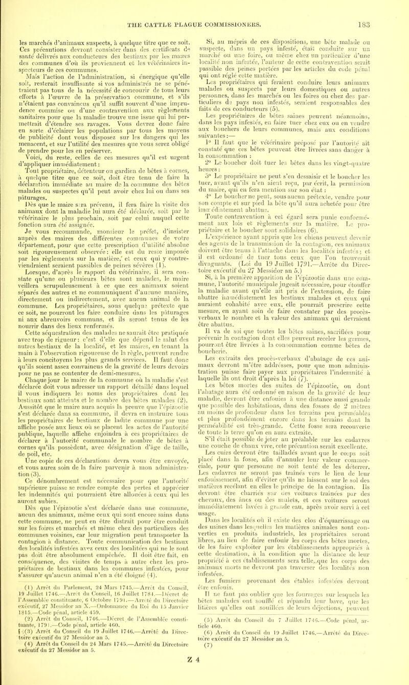 les marches d’animaux suspects, a quelque titre que ce soit. Ces precautions devront consister dans des certificate de sante delivres aux conducteurs des bestiaux par les maires des communes d’ou ils proviennent et les veterinaires in- specteurs de ces communes. Mais Faction de l’administration, si energique qu’elle soit, resterait insuffisante si vos administres ne se pene- traient pas tous de la necessite de concourir de tous leurs efforts a l’ceuvre de la preservation commune, et s’ils n’etaient pas convaincus qu’il suffit souvent d’une impru- dence commise ou d’une contravention aux regleRients sanitaires pour que la maladie trouve une issue qui lui per- mettrait d’etendre ses ravages. Vous devrez done faire en sorte d’eclairer les populations par tous les moyens de publicity dont vous disposez sur les dangers qui les menacent, et sur l’utilite des mesures que vous serez oblige de prendre pour les en preserver. Voici, du reste, celles de ces mesures qu’il est urgent d’appliquer immediatement: Tout proprietaire, detenteur ou gardien de betes a cornes, a quelque titre que ce soit, doit etre tenu de faire la declaration immediate an maire de la commune des betes malades ou suspectes qu’il peut avoir chez lui ou dans ses paturages. lies que le maire sera prevenu, il fera faire la visite des animaux dont la maladie lui aura ete declaree, soit par le veterinaire le plus prochain, soit par celui auquel cette fonction aura ete assignee. Je vous recommande, monsieur le prefet, d’insister aupres des maires des differentes communes de votre departement, pour que cette prescription d’utilite absolue soit rigoureusement observee: elle est du reste imposee par les reglements sur la matiere,' et ceux qui y contre- viendraient seraient passibles de peines severes (1). Lorsque, d’apres le rapport du veterinaire, il sera con- state qu’une ou plusieurs betes sont malades, le maire veillera scrupuleusement a ce que ces animaux soient separes des autres et ne communiquent d’aucune maniere, directement ou indirectement, avec aucun animal de la commune. Les proprietaires, sous quelque pretexte que ce soit, ne pourront les faire conduire dans les paturages ni aux abreuvoirs communs, et ils seront tenus de les nourrir dans des lieux renfermes. Cette sequestration des malades nesaurait etre pratiquee avec trop de rigueur: e’est d’elle que depend le salut des autres bestiaux de la localite, et les maires, en tenant la main a l’observation rigoureuse de la regie, peuvent rendre a leurs concitoyens les plus grands services. Il faut done qu’ils soient assez convaincus de la gravite de leurs devoirs pour ne pas se contenter de demi-mesures. Chaque jour le maire de la commune ou la maladie s’est declaree doit vous adresser un rapport detaille dans lequel il vous indiquera les noms des proprietaires dont les bestiaux sont atteints et le nombre des betes malades (2). Aussitot que le maire aura acquis la preuve que l’epizootie s’est declaree dans sa commune, il devra en instruire tous les proprietaires de bestiaux de ladite commune par une affiche posee aux lieux ou se placent les actes de l’autorite publique, laquelle affiche enjoindra a ces proprie'taires de declarer a l’autorite communale le nombre de betes a cornes qu’ils possedent, avec designation d’age de taille, de poil, etc. Une copie de ces declarations devra vous etre envoyee, et vous aurez soin de la faire parvenir a mon administra- tion (3). Ce denombrement est necessaire pour que l’autorite superieure puisse se rendre compte des pertes et apprecier les indemnitds qui pourraient etre allouees a ceux qui les auront subies. Des que l’epizootie s’est declaree dans une commune, aucun des animaux, meme ceux qui sont encore sains dans cette commune, ne peut en etre distrait pour etre conduit sur les foires et marches et meme cbez des particuliers des communes voisines, car leur migration peut transporter la contagion a distance. Toute communication des bestiaux des localites infestees avez ceux des localities qui ne le sont pas doit etre absolument empechee. Il doit etre fait, en consequence, des visites de temps a autre chez les pro- prietaires de bestiaux dans les communes infestees, pour s’assurer qu’aucun animal n’en a ete eloigne (4). (1) Arret du Parlement, 24 Mars 1745.—Arret du Conseil, 19 Juillet 1746.—Arret du Conseil, 1.6 Juillet 1784.—Decret de 1’Assemblee constituante, 6 Octobre 1791.—Amite du Directoire executif, 27 Messidor an X.—Ordonnance du lloi du 15 Janvier 1815.—Code penal, article 459. (2) Arret du Conseil, 1746.—Decret, de 1’Assemblee eonsti- tuante, 179 I.—Code penal, article 460. H(3) Arret du Conseil du 19 Juillet 1746.—Arrete du Direc- toire executif du 27 Messidor an 5. (4) Arret du Conseil du 24 Mars 1745.—Arrete du Directoire executif du 27 Messidor an 5. Si, au mepris de ces dispositions, une bete malade ou suspecte, dans un pays infeste, etait conduite sur un marche ou une foire, ou meme chez un particulier d’une localite non infestee, l’auteur de cette contravention serait passible des peines portees par les articles du code penal qui ont regie cette matiere. Les proprietaires qui feraient conduire leurs animaux malades ou suspects par leurs domestiques ou autres personnes, dans les marches ou les foires ou chez des par- ticuliers de pays non infestes, seraient responsables des faits de ces conducteurs (5). Les proprietaires de betes saines peuvent neanmoins, dans les pays infestes, en faire tuer chez eux ou en vendre aux bouchers de leurs communes, mais aux conditions suivantes:— 1° Il faut que le veterinaire prepose par l’autorite ait constate que ces betes peuvent etre livrees sans danger a la consommation : 2° Le boucher doit tuer les betes dans les vingt-quatre heures: 3° Le proprietaire ne peut s’en dessaisir et le boucher les tuer, avant qu’ils n’en aient reiju, par ecrit, la permission du maire, qui en fera mention sur son etat: 4° Le boucher ne peut, sous aucun pretexte, vendre pour son compte et sur pied la bete qu’il aura achetee pour etre imn: ediatement abattue. Toute contravention a cet egard sera punie conforme- ment aux lois et reglements sur la matiere. Le pro- prietaire et le boucher sont solidaires (6). L’’experience ayant appris que les chiens peuvent deve nu- des agents de la transmission de l’a contagion, ces animaux doivent etre tenus a l’attache dans les localites infestes; et i] est ordonne de tuer tous ceux que l’on trouverait divaguants. (Loi du 19 Juillet 1791.—Arrete du Direc- toire executif du 2^ Messidor an 5.) Si, a la premiere apparition de l’epizootie dans une com- mune, l’autorite municipale jugeait necessaire, pour etouffer la maladie avant qu’elle ait pris de l’extension, de faire abattre immediatement les bestiaux malades et ceux qui auraient cohabite avec eux, elle pourrait prescrire cette mesure, en ayant soin de faire constater par des proees- verbaux le nombre et la valeur des animaux qui devraient etre abattus. Il va de soi que toutes les bites saines, sacrifices pour prevenir la contagion dont elles peuvent receler les germes, pourront itre livrees a la consommation comme betes de boucherie. Les extraits des proces-verbaux d’abatage de ces ani- maux devront m’etre addresses, pour que mon-adminis- tration puisse faire payer aux proprietaires l’indemnite a laquelle ils ont droit d’apres la loi (7). Les bites mortes des suites de l’epizootie, ou dont l’abatage aura ete ordonne en raison de la gravite de leur maladie, devront itre enfouies a une distance aussi grande que possible des habitations, dans des fosses de 2 metres au moins de profondeur dans les terrains peu permeables et plus profondement encore dans les terrains dont la permeabilite' est tres-grande. Cette fosse sera recouverte de toute la terre qu’on en aura extraite. S’il etait possible de jeter au prealable sur les cadavres une couche de chaux vive, cete precaution serait excellente. Les cuirs devront etre taillades avant que le corps soit place dans la fosse, afin d’annuler leur valeur commer- ciale, pour que personne ne soit tente de les deterrer. Les cadavres ne seront pas traines vers le lieu de leur enfouissement, afin d’eviter qu’ils ne laissent sur le sol des matieres recelant en elles le principe de la contagion. Ils devront etre charries sur des voitures trainees par des chevaux, des anes ou des mulets, et ces voitures seront immediatement lavees a grande eau, apres avoir servi a cet usage. Dans les localites ou il existe des clos d’equarrissage ou des usines dans lesquelles les matieres animales sont con- verties en produits industriels, les proprietaires seront fibres, au lieu de faire enfouir les corps des betes mortes, de les faire exploiter par les etablissements appropries a cette destination, a la condition que la distance de leur propriete a ces etablissements sera telle,,que les corps des animaux morts ne devront pas traverser des localites non infestees. Les fumiers provenant des etables infestees devront etre enfouis. Il ne faut pas oublier que les fourrages sur lesquels les betes malades ont souffle et repandu leur have, que les litieres qu’elles ont souillees de leurs dejections, peuvent (5) Arret du Conseil du 7 Juillet 1746 Code penal, ar- ticle 4 60. (6) Arret du Conseil du 19 Juillet 1746.—Arrete du Direc- toire executif du 27 Messidor an 5. (7)
