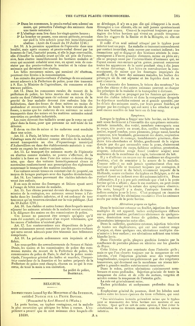 3® Dans les communes, le proces-verbal sera adresse au maire, qui permettra l’abattage des animaux dans une tuerie autorisee: 4° L’abattage aura lieu dans les vingt-quatre heures : 5° Le boucher ne pourra, sous aucun pretexte, revendre sur pied la bete achetee pour etre immediatement abattue. (Arret du Conseil du 19 Juillet 1746.) Ai*t. 10. A la premiere apparition de l’epizootie dans une localite, mais apres examen et proces-verbal dresse par le3 hommes de l’art, l’autorite pourra, si elle le juge convenable, afin d’etouffer la maladie avant qu’elle ait pris de l’exten- sion, faire abattre immediatement les bestiaux malades et' ceux qui auraient cohabite avec eux, en ayant soin de con- stater par des proces-verbaux le nombre et la valeur des animaux qui devraient etre abattus. Les betes reconnues saines, qui auraient ete abattues, pourront etre livrees a la consommation. Les extraits des proces-verbaux d’abattage de ces animaux seront adresses a la Prefecture de police, pour etre transmis a S. Exc. le Ministre de l’agriculture, du commerce et des travaux publics. Art. 11. Dans les communes rurales du ressort de la prefecture de police, les betes mortes des suites de l’epi- zootie ou dont l’abattage aura ete ordonne en raison de la gravite de leur maladie devront etre enfouies loin des habitations, dans des fosses de deux metres au moins de profondeur et recouvertes de toute la terre extraite de ces fosses, a moins que les cadavres de ces animaux ne soient transposes dans des usines ou les matieres animales soient converges en produits industriels. Les cuirs devront etre taillades avant que le corps ne soit place dans la fosse, pom- que personne ne soit tente de les deterrer. II devra en etre de meme si les cadavres sont conduits dans une usine. Art. 12. A Paris, let betes mortes de l’epizootie, ou dont l’abattage aura ete ordonne comme atteintes de la maladie, seront transportees au cl os d’equarrissage municipal d’Aubervilliers on dans des etablissements autorises a con- verts en engrais les matieres animales. Art. 13. Le transport des animaux morts de l’epizootie ou abattus comme malades, ne pourra s’effectuer, de la localite a la fosse ou dans l’une des usines ci-dessus desig- nees, que dans des voitures hermetiquement closes et construites conformement aux prescriptions des reglements concernant le transport des matieres insalubres. Ces voitures seront tenues en constant etat de proprete, au moyen de lavages pratiques avec des liquides disinfectants. Art. 14. Les burners provenant des etables infectees de- vront etre enfouis. II en sera de meme des fourrages et litieres ayant servi a l’usage de betes mortes de maladie. Art. 15. Les chiens pouvant devenir des agents de trans- mission de la contagion, ces animaux seront tenus a l’at- tache dans les localites infectees, et il est ordonne de tuer tous ceux qu’on trouvera circulant sur la voie publique. (Loi du 19 Juillet 1791.) Art. 16. Les ftables et autreslocaux danslesquels auront sejourne les animaux atteints de la maladie seront assainis, a la diligence des maires ou des commissaires de police. Ces locaux ne pourront etre occupes qu’apres qu’il aura ete constate, en presence d’un expert veterinaire, que les causes d’infection n’existent plus. Art. 17- Les contraventions aux dispositions de la pre- sente ordonnance seront constatees par des proces-verbaux qui nous seront adresses pour etre transmis aux tribunaux compel, ents. Art. 18. La presente ordonnance sera imprim.ee et af- fichec. Les sous-prefets des arrondissements de Sceaux et Saint- Denis, les maires et les commissaires de police des com- munes rurales du ressort de la Prefecture de police, les commissaires de police de Paris, le cbef de la police muni- cipale, l’inspecteur general des halles et marches, l’inspec- teur controleur de la fourriere et les autres preposes de la Prefecture de police sont charges, chacun en ce qui le con- cerns, de tenir la main a son execution. Le prefet de police, Boitelle. BELGIUM. Instructions issued by the Minister of the Interior, entitled Notice sur ea Peste Bovine. ( Transmitted by Lord Howard de IWaden.) La peste bovine, ou typhus contagieux, est la maladie la plus meurtriere qui atteigne les betes a comes. L’ex- perienee a prouve que de cent animaux chez lesquels elle 13530. A a se developpe, il n’y en a pas dix qui echappent ii. la mort. Etrangere a nos climats, elle ne nait jamais spontanement chez nos bestiaux. Ceux-ci la re£oivent toujours par con- tagion des betes bovines qui vivent en grands troupeaux dans les stqppes de la Itussie et de la Hongrie, ou elle est enzootique. Il suffit d’un seul animal attaque par le typhus pour infecter tout un pays. La maladie se transmet nonseulement par contact immediat, mais encore par contact indirect; les emanations qui se degagent des bestiaux atteints la com- muniquent a d’assez grandes distances, meme en plein air; elle se propage aussi par l’intermediaire d’animaux qui, ne l’ayant encore eux-memes qu’en germe, peuvent conserver toutes les apparences de la sante pendant cinq a dix jours et meme davantage. Les betes en convalescence la com- muniquent, de meme que les fourrages impregnes du souffle et de la bave des animaux malades, les herbes des paturages ou ils ont sejourne et les liquides dont ils se sont abreuves. Les vetements des hommes, la toison des moutons,* les poils des chiens et des autres animaux peuvent se charger des principes de la maladie et la transporter a distance. Enfin, elle peut se propager par les fumiers qui provien- nent des etables infectees et dans la composition desquels les dejections morbides entrent en si grande quantite, par les debris des animaux morts, par leurs peaux fraiches, et jusque par les cordages qui ont servi a les attacher et qui sont encore souilles de leur bave ou de leur sang. Symptomes. Lorsque le typhus a frappe une bete bovine, on le recon- nait assez facilement a l’ensemble des symptomes suivants: attitude immobile, dos voute, membres convergents sous le corps, tete portee en avant, fixe, oreilles tombantes en arriere, regard sombre, yeux pleureurs, jetage nasal, bouche ecumeuse, tete branlante, grincement des dents, respiration precipitee, bruit de cornage, tremblements generaux, diar- rhees tres-abondantes et fetides, gonflement de la region dorsale par des gaz accumules sous la peau, abaissement de la temperature du corps, faiblesse extreme, prostration, stupeur, coloration rouge fonce (couleur acajou) avec marbrures de la membrane du vagin, tarissement du lait. Il y a d’ailleurs un moyen sur de confirmer un diagnostic douteux, c’est de remonter a la source de la maladie. Comme celle-ci ne nait jamais spontanement chez nos bestiaux et qu’elle se transmet toujours par contagion, il suffit de constater si du betail, recemment importe de la Hollande, source exclusive du typhus en Belgique, a ete en contact direct ou indirect avec des animaux infectes. Dans 1’affirmative, il y a a peu pres certitude que c’est a la peste bovine qu’on a affaire; dans le cas contraire, on peut croire qu’on s’est trompe sur la nature des symptomes observes. Du reste, lorsqu’il y a doute, l’autopsie fournira des indices certains pour le lever. C’est pourquoi on enumere ci-apres en detail les alterations constatees chez les animaux morts par suite de la peste bovine. Alterations propres au typhus. Dans le troisieme estomac ou feuillet, injection des lames multiples de cet appareil, taches ecchymotiques diffuses sur un grand nombre, perforations ulcereuses de quelques- unes, dessication sous forme de galettes, des matieres alimentaires interposees entre elles. Dans la caillettee, quatrieme estomac, injection tres-vive de toutes ses duplicatures, qui ont une couleur rouge d’acajou, et, dans quelques cas, ulcerations multiples dis- seminees a leur surface ; ces ulcerations refletent une teinte blanche lavee. Dans l’intestin grele, plaques gaufrees formees par la confluence de pustules pleines ou ulcerees sur les glandes de Peyer. Cette lesion n’est pas constante dans l’intestin grele ; mais ce que l’on observe toujours sur la muqueuse de cet intestin, c’est l’injection generale avec des vergetures longitudinales, coupees irregulierement par des vergetures transverses, qui dessinent sur la membrane un reseau irre- gulier a grandes mailles extremement caracterise. Dans le colon, petites ulcerations extremement nom- breuses et assez profondes. Injection generale de toute la muqueuse du colon et de celle du rectum, vergetee et aerolee comme la muqueuse de l’intestin grele. La rate est generalement saine. Taches petechiales et ecchymoses profondes dans le coeur. Emphyseme general du poumon, dont les lobules sont isolees entre les lames epaisses du tissu cellulaire, qui sont * Des veterinaires instruits pretendent meme que le typhus peut se transmettre des betes bovines aux moutons et aux chevres. Quoi qu’il en soit de cette opinion, il faut eviter la cohabitation de ces derniers animaux avec des betes a cornes infectees.