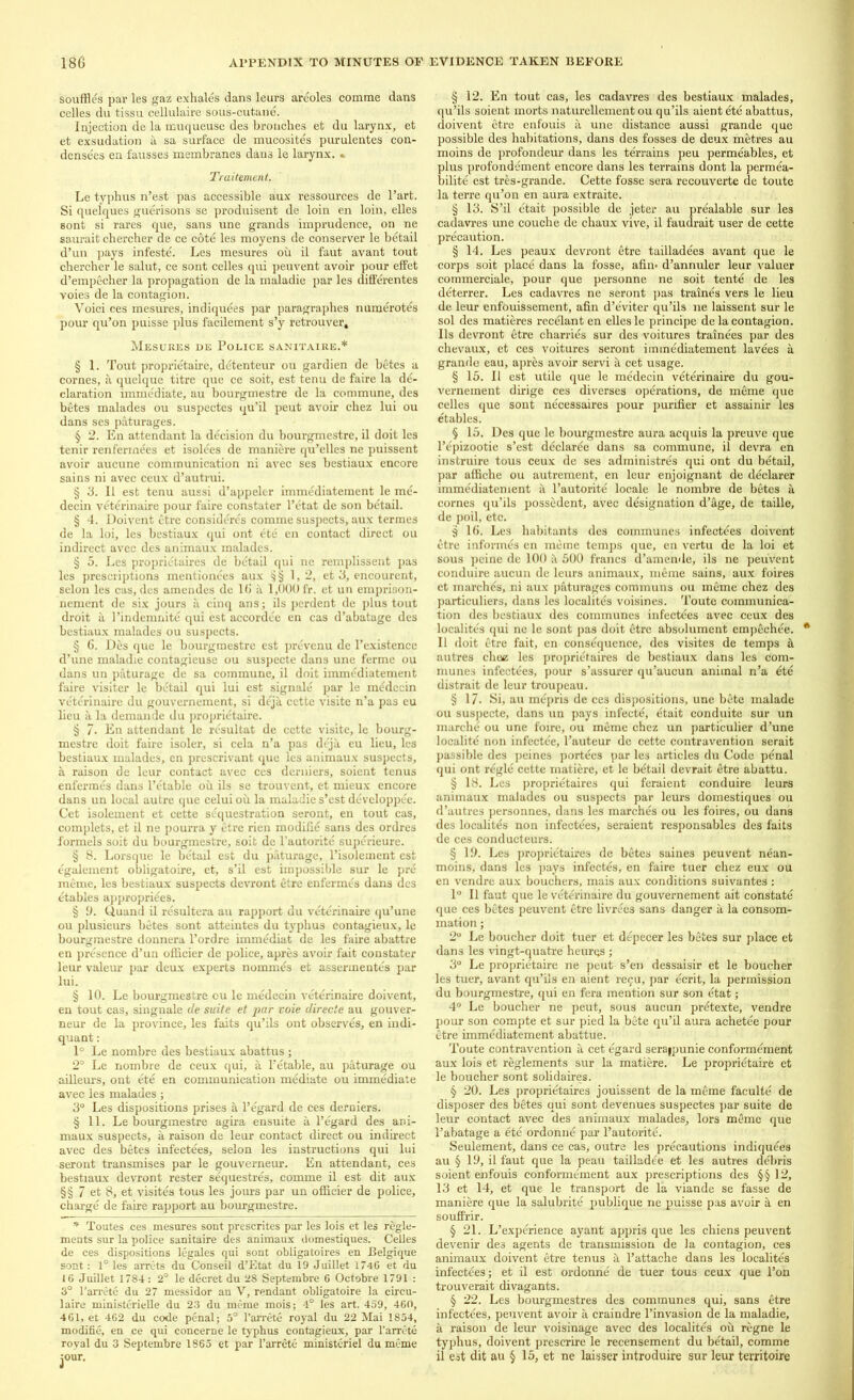 souffles par les gaz exhales dans leurs areoles comme dans celles du tissu cellulaire sous-cutane. Injection de la muqueuse des broaches et du larynx, et et exsudation a sa surface de mucosites purulentes con- densees en fausses membranes dans le larynx. » Traitement. Le typhus n’est pas accessible aux ressources de l’art. Si quelques guerisons se produisent de loin en loin, elles sont si rares que, sans une grands imprudence, on ne saurait chercher de ce cote les moyens de conserver le betail d’un pays infeste. Les mesures oh il faut avant tout chercher le salut, ce sont celles qui peuvent avoir pour effet d’empecher la propagation de la maladie par les differentes voies de la contagion. Voici ces mesures, indiquees par paragraphes numerates pour qu’on puisse plus facilement s’y retrouver, Mesures de Police sanitaire.* § 1. Tout proprietaire, detenteur ou gardien de betes a comes, a quelque titre que ce soit, est tenu de faire la de'- claration immediate, au bourgmestre de la commune, des betes malades ou suspectes qu’il peut avoir chez lui ou dans ses paturages. § 2. En attendant la decision du bourgmestre, il doit les tenir renfermees et isolees de maniere qu’elles ne puissent avoir aucune communication ni avec ses bestiaux encore sains ni avec ceux d’autrui. § 3. Il est tenu aussi d’appeler immediatement le me- decin veterinaire pour faire constater l’etat de son betail. § 4. Doivent etre consideres comme suspects, aux termes de la loi, les bestiaux qui ont ete en contact direct ou indirect avec des animaux malades. § 5. Les proprietaires de betail qui ne remplissent pas les prescriptions mentionees aux § § 1,2, et 3, encourent, selon les cas, des amendes de 16 a 1,000 fr. et un emprison- nement de six jours a cinq ans; ils perdent dc plus tout droit a l’indemnite qui est accordee en cas d’abatage des bestiaux malades ou suspects. § 6. Des que le bourgmestre est prevenu de l’existence d’une maladie contagieusc ou suspecte dans une ferme ou dans un paturage de sa commune, il doit immediatement faire visiter le betail qui lui est signale par le medecin veterinaire du gouvemement, si deja cette visite n’a pas eu lieu a la demande du proprietaire. § 7- En attendant le resultat de cette visite, le bourg- mestre doit faire isoler, si cela n’a pas deja eu lieu, les bestiaux malades, en prescrivant que les animaux suspects, a raison de leur contact avec ces derniers, soient tenus enfermes dans l’etable ou ils se trouvent, et mieux encore dans un local autre que celui oil la maladie s’est developpee. Cet isolement et cette sequestration seront, en tout cas, complets, et il ne pourra y etre rien modifie sans des ordres formels soit du bourgmestre, soit de l'autorite superieure. § 8. Lorsque le betad est du paturage, l’isolement est egalement obligatoire, et, s’il est impossible sur le pre mime, les bestiaux suspects devront etre enfermes dans des etables appropriees. § 9. Quand il resultera au rapport du veterinaire qu’une ou plusieurs betes sont atteintes du typhus contagieux, le bourgmestre donnera l’ordre immediat de les faire abattre en presence d’un officier de police, apres avoir fait constater leur valeur par deux experts nommes et asserinentes par lui. § 10. Le bourgmestre ou le medecin veterinaire doivent, en tout cas, singnale de suite et par voie directe au gouver- neur de la province, les faits qu’ils ont observes, en indi- quant : 1° Le nombre des bestiaux abattus ; 2° Le nombre de ceux qui, a l’etable, au paturage ou ailleurs, ont ete en communication mediate ou immediate avec les malades; 3° Les dispositions prises a l’egard de ces derniers. § 11. Le bourgmestre agira ensuite a l’egard des ani- maux suspects, a raison de leur contact direct ou indirect avec des betes infectees, selon les instructions qui lui seront transmises par le gouverneur. En attendant, ces bestiaux devront rester sequestres, comme il est dit aux §§ 7 et 8, et visites tous les jours par un officier de police, charge de faire rapport au bourgmestre. * Toutes ces mesures sont prescrites par les lois et les regle- ments sur la police sanitaire des animaux domestiques. Celles de ces dispositions legales qui sont obligatoires en Belgique sont: 1° les arrets du Conseil d’Etat du 19 Juillet 1746 et du 16 Juillet 1784: 2° le decret du 28 Septembre 6 Octobre 1791 : 3° l’arrete du 27 messidor an V, rendant obligatoire la circu- late ministerielle du 23 du meme mois; 4° les art. 459, 460, 461, et 462 du code penal; 5° l’arrete royal du 22 Mai 1854, modifie, en ce qui concerne le typhus contagieux, par l’arrete royal du 3 Septembre 1865 et par I’arrete ministeriel du meme jour. § 12. En tout cas, les cadavres des bestiaux malades, qu’ils soient morts naturellement ou qu’ils aient ete abattus, doivent etre enfouis a une distance aussi grande que possible des habitations, dans des fosses de deux metres au moins de profondeur dans les terrains peu permeables, et plus profondement encore dans les terrains dont la permea- bility est tres-grande. Cette fosse sera recouverte de toute la terre qu’on en aura extraite. § 13. S’il etait possible de jeter au prealable sur les cadavres une couche de chaux vive, il faudrait user de cette precaution. § 14. Les peaux devront etre tailladees avant que le corps soit place dans la fosse, afin- d’annuler leur valuer commerciale, pour que personne ne soit tente de les deterrer. Les cadavres ne seront pas traines vers le lieu de leur enfouissement, afin d’e'viter qu’ils ne laissent sur le sol des matieres recelant en elles le principe de la contagion. Ils devront etre charries sur des voitures trainees par des chevaux, et ces voitures seront immediatement lavees a grande eau, apres avoir servi a cet usage. § 15. Il est utile que le medecin veterinaire du gou- vernement dirige ces diverses operations, de meme que celles que sont necessaires pour purifier et assainir les etables. § 15. Des que le bourgmestre aura acquis la preuve que l’epizootie s’est declaree dans sa commune, il devra en instruire tous ceux de ses administres qui ont du betail, par affiche ou autrement, en leur enjoignant de declarer immediatement il l’autorite locale le nombre de betes a cornes qu’ils possedent, avec designation d’age, de taille, de poil, etc. 3 16. Les habitants des communes infectees doivent etre informes cn meme temps que, en vertu de la loi et sous peine de 100 it 500 francs d’amende, ils ne peuvent conduire aucun de leurs animaux, meme sains, aux foires et marches, ni aux paturages communs ou meme chez des particuliers, dans les localites voisines. Toute communica- tion des bestiaux des communes infectees avec ceux des localites qui nc le sont pas doit etre absolument empechee. Il doit etre fait, en consequence, des visites de temps h autres choc; les proprictaires de bestiaux dans les com- munes infectees, pour s’assurer qu’aucun animal n’a 6te distrait de leur troupeau. § 17. Si, au mepris de ces dispositions, une bete malade ou suspecte, dans un pays infecte, etait conduite sur un marche ou une foire, ou meme chez un particulier d’une localite non infectee, l’auteur de cette contravention serait passible des peines portees par les articles du Code penal qui ont regie cette matiere, et le betail devrait etre abattu. § 18. Les proprietaires qui feraient conduire leurs animaux malades ou suspects par leurs domestiques ou d’autres personnes, dans les marches ou les foires, ou dans des localites non infectees, seraient responsables des faits de ces conducteurs. § 19. Les proprietaires de betes saines peuvent nean- moins, dans les pays infectes, en faire tuer chez eux ou en vendre aux bouchers, mais aux conditions suivantes : 1° Il faut que le veterinaire du gouvernement ait constate que ces betes peuvent etre livrees sans danger a la consom- mation; 2° Le bouchcr doit tuer et depecer les betes sur place et dans les vingt-quatre hcures ; 3° Le proprietaire ne peut s’en dessaisir et le boucher les tuer, avant qu’ils en aient refu, par ecrit, la permission du bourgmestre, qui en fera mention sur son etat; 4° Le boucher ne peut, sous aucun pretexte, vendre pour son compte et sur pied la bete qu’il aura achetee pour etre immediatement abattue. Toute contravention a cet egard serappunie conformement aux lois et reglements sur la matiere. Le proprietaire et le boucher sont solidaires. § 20. Les proprietaires jouissent de la meme faculte de disposer des betes qui sont devenues suspectes par suite de leur contact avec des animaux malades, lors mfime que l’abatage a ete ordonne par l’autorite. Seulement, dans ce cas, outre les precautions indiquees au § 19, il faut que la peau taillade'e et les autres de'bris soient enfouis conformement aux prescriptions des §§ 12, 13 et 14, et que le transport de la viande se fasse de maniere que la salubrite publique ne puisse pas avoir a en souffrir. § 21. L’experience ayant appris que les chiens peuvent devenir des agents de transmission de la contagion, ces animaux doivent etre tenus a l’attache dans les localites infectees; et il est ordonne de tuer tous ceux que l’on trouverait divagants. § 22. Les bourgmestres des communes qui, sans etre infectees, peuvent avoir a craindre l’invasion de la maladie, a raison de leur voisinage avec des localites oh regne le typhus, doivent prescrire le recensement du betail, comme il est dit au § 15, et ne laisser introduce sur leur territoire
